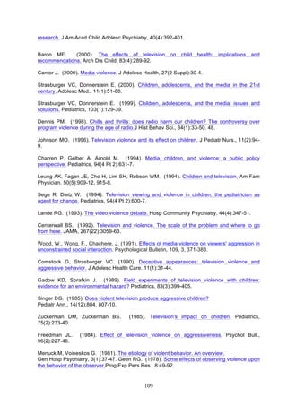 research. J Am Acad Child Adolesc Psychiatry, 40(4):392-401.
Baron ME.
(2000). The effects of television on child health: implications and
recommendations. Arch Dis Child, 83(4):289-92.
Cantor J. (2000). Media violence. J Adolesc Health, 27(2 Suppl):30-4.
Strasburger VC, Donnerstein E. (2000). Children, adolescents, and the media in the 21st
century. Adolesc Med., 11(1):51-68.
Strasburger VC, Donnerstein E. (1999). Children, adolescents, and the media: issues and
solutions. Pediatrics, 103(1):129-39.
Dennis PM. (1998). Chills and thrills: does radio harm our children? The controversy over
program violence during the age of radio.J Hist Behav Sci., 34(1):33-50. 48.
Johnson MO. (1996). Television violence and its effect on children. J Pediatr Nurs., 11(2):949.
Charren P, Gelber A, Arnold M. (1994). Media, children, and violence: a public policy
perspective. Pediatrics, 94(4 Pt 2):631-7.
Leung AK, Fagan JE, Cho H, Lim SH, Robson WM. (1994). Children and television. Am Fam
Physician. 50(5):909-12, 915-8.
Sege R, Dietz W. (1994). Television viewing and violence in children: the pediatrician as
agent for change. Pediatrics, 94(4 Pt 2):600-7.
Lande RG. (1993). The video violence debate. Hosp Community Psychiatry, 44(4):347-51.
Centerwall BS. (1992). Television and violence. The scale of the problem and where to go
from here. JAMA, 267(22):3059-63.
Wood, W., Wong, F., Chachere, J. (1991). Effects of media violence on viewers' aggression in
unconstrained social interaction. Psychological Bulletin, 109, 3, 371-383.
Comstock G, Strasburger VC. (1990). Deceptive appearances: television violence and
aggressive behavior. J Adolesc Health Care. 11(1):31-44.
Gadow KD, Sprafkin J. (1989). Field experiments of television violence with children:
evidence for an environmental hazard? Pediatrics, 83(3):399-405.
Singer DG. (1985). Does violent television produce aggressive children?
Pediatr Ann., 14(12):804, 807-10.
Zuckerman DM, Zuckerman BS.
75(2):233-40.
Freedman JL.
96(2):227-46.

(1985). Television's impact on children. Pediatrics,

(1984). Effect of television violence on aggressiveness. Psychol Bull.,

Menuck M, Voineskos G. (1981). The etiology of violent behavior. An overview.
Gen Hosp Psychiatry, 3(1):37-47. Geen RG. (1978). Some effects of observing violence upon
the behavior of the observer.Prog Exp Pers Res., 8:49-92.

109

 