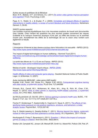 Autres revues et synthèses de la littérature
Boot, W.R., Blakely, D.P. and Simons, D.J. (2011) Do action video games improve perception
and cognition? Front. Psychology 2:226
Papp, K. V., Walsh, S. J. & Snyder, P. J. (2009). Immediate and delayed effects of cognitive
interventions in healthy elderly: a review of current literature and future directions. Alzheimers
Dement. 5, 50-60.
SANTE (autres aspects)
Les troubles musculo-squelettiques dus à de mauvaises positions de travail sont documentés
chez l’adulte. Chez l’enfant les questions les plus souvent posées concernent les risques
d’obésité et le manque d’exercice physique d’une part, et l’effet des écrans sur le sommeil
d’autre part. Actuellement les effets de la technologie 3D sur la vision chez l’enfant sont
également à l’étude.
Rapports
L’émergence d’Internet et des réseaux sociaux dans l’éducation à la sexualité – INPES (2012)
http://www.inpes.sante.fr/30000/actus2012/023-internet-sexualite.asp
The impact of digital technologies on human wellbeing – Nominet Trust (2011)
http://www.nominettrust.org.uk/knowledge-centre/articles/impact-digital-technologies-humanwellbeing
La santé des élèves de 11 à 15 ans en France - INPES (2010)
http://www.inpes.sante.fr/30000/actus2012/027-hbsc.asp
Medias et santé : développer l’esprit critique - INPES (2008)
http://www.inpes.sante.fr/SLH/psp/396.htm
Health effects of video and computer game playing - Swedish National Institut of Public Health
Lager, A. & Brember, S. (2007).
Autre (recherche MEDLINE : video game AND health)
Kueider, A.M., Parisi, J.M., Gross, A.L., Rebok, G.W. (2012). Computerized cognitive training
with older adults: a systematic review. PLoS One, 7(7):e40588.
Primack, B.A., Carroll, M.V., McNamara, M., Klem, M.L., King, B., Rich, M., Chan, C.W.,
Nayak, S. (2012). Role of video games in improving health-related outcomes: a systematic
review. Am J Prev Med., 42(6):630-8.
de Wit-Zuurendonk LD, Oei SG. (2011). Serious gaming in women's health care. BJOG., 118
Suppl 3:17-21. doi: 10.1111/j.1471-0528.2011.03176.x.
Fischer P, Greitemeyer T, Kastenmüller A, Vogrincic C, Sauer A. (2011). The effects of riskglorifying media exposure on risk-positive cognitions, emotions, and behaviors: a metaanalytic review. Psychol Bull., 137(3):367-90.
Guy S, Ratzki-Leewing A, Gwadry-Sridhar F. (2011). Moving beyond the stigma: systematic
review of video games and their potential to combat obesity. Int J Hypertens., 2011:179124.
Kevitiyagala D, Finlay F, Baverstock A. (2011). Question 1. What is the impact of computer
games on sleep in children? Arch Dis Child., 96(9):894-5.
Straker LM, Campbell AC, Jensen LM, Metcalf DR, Smith AJ, Abbott RA, Pollock CM, Piek JP.

111

 