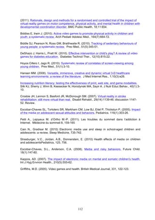 (2011). Rationale, design and methods for a randomised and controlled trial of the impact of
virtual reality games on motor competence, physical activity, and mental health in children with
developmental coordination disorder. BMC Public Health, 18;11:654.
Biddiss E, Irwin J. (2010). Active video games to promote physical activity in children and
youth: a systematic review. Arch Pediatr Adolesc Med., 164(7):664-72.
Biddle SJ, Pearson N, Ross GM, Braithwaite R. (2010). Tracking of sedentary behaviours of
young people: a systematic review. Prev Med., 51(5):345-51.
DeShazo J, Harris L, Pratt W. (2010). Effective intervention or child's play? A review of video
games for diabetes education. Diabetes Technol Ther., 12(10):815-22.
Hoyos Cillero I, Jago R. (2010). Systematic review of correlates of screen-viewing among
young children. Prev Med., 51(1):3-10.
Hansen MM. (2008). Versatile, immersive, creative and dynamic virtual 3-D healthcare
learning environments: a review of the literature. J Med Internet Res., 1;10(3):e26.
Increasing nutrition literacy: testing the effectiveness of print, web site, and game modalities.
Silk KJ, Sherry J, Winn B, Keesecker N, Horodynski MA, Sayir A. J Nutr Educ Behav., 40(1):310.
Crosbie JH, Lennon S, Basford JR, McDonough SM. (2007). Virtual reality in stroke
rehabilitation: still more virtual than real. Disabil Rehabil., 29(14):1139-46; discussion 114752. Review.
Escobar-Chaves SL, Tortolero SR, Markham CM, Low BJ, Eitel P, Thickstun P. (2005). Impact
of the media on adolescent sexual attitudes and behaviors. Pediatrics. 116(1):303-26.
Petit A., Lejoyeux M. d’Ortho M.-P. (2011). Les troubles du sommeil dans l’addiction à
Internet. Médecine du sommeil 8, 159-165
Cain N., Gradisar M. (2010) Electronic media use and sleep in school-aged children and
adolescents :a review. Sleep Medicine, 735-742.
Strasburger, V.C., Jordan, A.B., Donnerstein, E. (2010) Health effects of media on children
and adolescentsPediatrics, 125, 756.
Escobar-Chaves, S.L., Anderson, C.A. (2008). Media and risky behaviors. Future Child.
18(1):147-80.
Kappos, AD. (2007). The impact of electronic media on mental and somatic children's health.
Int J Hyg Environ Health., 210(5):555-62.
Griffiths, M.D. (2005). Video games and health. British Medical Journal, 331, 122-123.

112

 