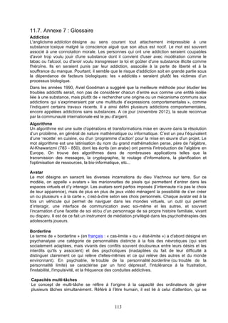 11.7. Annexe 7 : Glossaire
Addiction
L'anglicisme addiction désigne au sens courant tout attachement irrépressible à une
substance toxique malgré la conscience aiguë que son abus est nocif. Le mot est souvent
associé à une connotation morale. Les personnes qui ont une addiction seraient coupables
d'avoir trop voulu jouir d'une substance dont il convient d'user avec modération comme le
tabac ou l'alcool, ou d'avoir voulu transgresser la loi et goûter d'une substance illicite comme
l'héroïne. Ils en seraient punis par leur addiction, associée à la perte de liberté et à la
souffrance du manque. Pourtant, il semble que le risque d'addiction soit en grande partie sous
la dépendance de facteurs biologiques: les « addictés » seraient plutôt les victimes d’un
processus biologique.
Dans les années 1990, Aviel Goodman a suggéré que la meilleure méthode pour étudier les
troubles addictifs serait, non pas de considérer chacun d’entre eux comme une entité isolée
liée à une substance, mais plutôt de « rechercher une origine ou un mécanisme communs aux
addictions qui s’exprimeraient par une multitude d’expressions comportementales », comme
l’indiquent certains travaux récents. Il a ainsi défini plusieurs addictions comportementales,
encore appelées addictions sans substances. A ce jour (novembre 2012), la seule reconnue
par la communauté internationale est le jeu d'argent.
Algorithme
Un algorithme est une suite d’opérations et transformations mise en œuvre dans la résolution
d’un problème, en général de nature mathématique ou informatique. C’est un peu l’équivalent
d’une ‘recette’ en cuisine, ou d’un ‘programme d’action’ pour la mise en œuvre d’un projet. Le
mot algorithme est une latinisation du nom du grand mathématicien perse, père de l'algèbre,
Al-Khawarizmi (783 - 850), dont les écrits (en arabe) ont permis l'introduction de l'algèbre en
Europe. On trouve des algorithmes dans de nombreuses applications telles que la
transmission des messages, la cryptographie, le routage d'informations, la planification et
l'optimisation de ressources, la bio-informatique, etc...
Avatar
Le mot désigne en sanscrit les diverses incarnations du dieu Vischnou sur terre. Sur ce
modèle, on appelle « avatars » les marionnettes de pixels qui permettent d’entrer dans les
espaces virtuels et d’y interagir. Les avatars sont parfois imposés (l’internaute n’a pas le choix
de leur apparence), mais de plus en plus de jeux vidéo ménagent la possibilité de s’en créer
un ou plusieurs « à la carte », c’est-à-dire selon ses choix personnels. Chaque avatar est à la
fois un véhicule qui permet de naviguer dans les mondes virtuels, un outil qui permet
d’interagir, une interface de communication avec soi-même et les autres, et souvent
l’incarnation d’une facette de soi et/ou d’un personnage de sa propre histoire familiale, vivant
ou disparu. Il est de ce fait un instrument de médiation privilégié dans les psychothérapies des
adolescents joueurs.
Borderline
Le terme de « borderline » (en français : « cas-limite » ou « état-limite ») a d'abord désigné en
psychanalyse une catégorie de personnalités distincte à la fois des névrotiques (qui sont
socialement adaptées, mais vivants des conflits souvent douloureux entre leurs désirs et les
interdits qu'ils y associent) et des psychotiques (inadaptées du fait de leur difficulté à
distinguer clairement ce qui relève d'elles-mêmes et ce qui relève des autres et du monde
environnant). En psychiatrie, le trouble de la personnalité borderline (ou trouble de la
personnalité limite) se caractérise par un fond dépressif, l'intolérance à la frustration,
l'instabilité, l'impulsivité, et la fréquence des conduites addictives.
Capacités multi-tâches
Le concept de multi-tâche se réfère à l’origine à la capacité des ordinateurs de gérer
plusieurs tâches simultanément. Référé à l’être humain, il est lié à celui d’attention, qui se

113

 