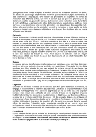 partagerait sur des tâches multiples et rendrait possible les réaliser en parallèle. En réalité,
les études en psychologie expérimentale montrent que les tâches multiples donnent lieu à
des interférences réciproques, font baisser les prestations et augmenter le temps de
réalisation des différents tâches. En outre, il apparaît que ce que nous prenons pour du
traitement parallèle est, pour notre cerveau du traitement sérial : l’attention saute d’une tâche
à l’autre plutôt que se partager entre elles. Celle-ci serait une caractéristique stable de notre
cerveau, ce qui signifie que « la nouvelle génération » ne possède pas des capacités multitâches plus prononcées que la génération « avant le numérique », mais qu’elle est juste
amenée à jongler entre plusieurs sollicitations et à trouver des stratégies plus ou moins
efficaces pour les gérer.
Catharsis
Peu de textes aussi courts ont suscité autant de commentaires, et aussi différents. Aristote a
inventé le terme pour désigner le rôle qu'il donnait au théâtre dans la cité athénienne, trois
siècles avant notre ère. Pour lui, l'efficacité cathartique était liée à la mise en scène des
combats du peuple grec, et avait pour objectif de libérer celui-ci de toute crainte et de toute
pitié vis-à-vis de ses ennemis. Elle était inséparable de la communauté du peuple rassemblé.
Au XVIII ème siècle, le mot a été repris avec une forte connotation morale pour désigner la
fonction qu'aurait le théâtre de « purger » l'être humain de ses passions antisociales. Au XIX
ème siècle, Bernays a proposé de définir le terme dans un sens plus médical et a ainsi ouvert
la voie aux travaux de Breuer et Freud. Pour ceux-ci, la catharsis était un moyen
thérapeutique utilisé pour tenter de guérir d'un traumatisme, et elle était inséparable d'un
travail de mise en mots.
Codage
Le codage est une transformation mathématique qui s’applique à des données discrètes :
nombres, lettres ou tout autre type de symboles non analogiques (c’est-à-dire dont les états
possibles sont bien séparés les uns des autres). Le codage permet de représenter les
données d’une manière plus avantageuse pour l’usage que l’on va en faire. Ainsi le codage de
caractères permet de représenter l'ensemble des caractères alphanumériques à l’aide d’une
simple suite de bits (adaptée à la structure des ordinateurs). Le codage de source permet de
comprimer les fichiers de données. Le codage canal rend la transmission résistante aux
défauts du canal. Le codage MP3 transforme une source audio en un format informatique
conservant la qualité musicale. Jpeg est un codage conservant la qualité des images fixes etc.
Cognition
Ensemble de fonctions réalisées par le cerveau, dont font partie l’attention, la mémoire, le
langage, le raisonnement, la résolution de problèmes. L’étude de la cognition fait l’objet d’une
approche multidisciplinaire (voir : sciences cognitives) qui ne se limite pas à la cognition
humaine mais inclut celle artificielle et celle animale. L’étude de la cognition s’appuie
traditionnellement sur les concepts de représentations et d’opérations sur des représentations,
au cœur de la révolution cognitiviste de années 60, de concepts. Depuis, des critiques ont
émergé envers l’idée de cognition basée sur le « modèle de l’ordinateur » et ont proposé des
modèles distribués et émergents de cognition, afin de prendre en compte dans le concept
même de cognition l’interaction entre organismes cognitifs et de ceux-ci avec leur
environnement. Aussi, le terme cognition s’est étendu au delà des « processus intelligents »
pour inclure des processus mentaux tels que émotions, perception, action.
Comorbidité
Le mot désigne le fait qu'une maladie en accompagne statistiquement souvent une autre.
L'Organisation Mondiale de la Santé (OMS) en donne une définition liée à la consommation
de drogues : « cooccurrence chez la même personne d’un trouble dû à la consommation
d’une substance psychoactive et d’un autre trouble psychiatrique ».

114

 