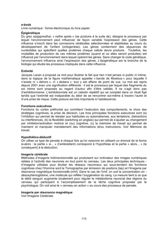 e-book
Livre numérique : forme électronique du livre papier.
Épigénétique
Du grec epigignesthai, « naître après » (se produire à la suite de), désigne le processus par
lequel l’environnement peut influencer de façon variable l’expression des gènes. Cette
influence s’inscrit dans les connexions cérébrales sélectionnées et stabilisées au cours du
développement de l’enfant (ontogenèse). Les gènes contiennent des séquences de
nucléotides qui spécifient quelles protéines chaque cellule devra produire. Toutefois, les
modalités de production de ces mêmes protéines (quand et où elles seront produites) est
influencé par l’environnement dans lequel opèrent les gènes. Sans changer le code génétique,
l’environnement influence ainsi l’expression des gènes. L’épigénétique est la branche de la
biologie qui étudie les processus impliqués dans cette influence.
Extimité
Jacques Lacan a proposé ce mot pour illustrer le fait que rien n’est jamais ni public ni intime,
dans la logique de la figure mathématique appelée « bande de Moebius » pour laquelle il
n’existe ni « dehors », ni « dedans »: tout y est affaire de point de vue. Le mot est repris
depuis 2001 avec une signification différente : il est le processus par lequel des fragments du
soi intime sont proposés au regard d’autrui afin d’être validés. Il ne s’agit donc pas
d’exhibitionnisme. L’exhibitionniste est un cabotin répétitif qui se complait dans un rituel figé
tandis que l’extimité est inséparable du désir de se rencontrer soi-même à travers l’autre et
d’une prise de risque. Cette posture est très importante à l’adolescence.
Fonctions exécutives
Fonctions du cortex préfrontal qui contrôlent l’exécution des comportements, le choix des
stratégies cognitives, la prise de décision. Les trois principales fonctions exécutives sont (a)
l’inhibition qui permet de résister aux habitudes ou automatismes, aux tentations, distractions
ou interférences, (b) la flexibilité (switching en anglais) qui permet de s’ajuster au changement
par inhibition/activation motrice et (ou) cognitive, (c) la mémoire de travail qui permet de
maintenir et manipuler mentalement des informations et/ou instructions. Voir Mémoire de
travail.
Hypothético-déductif
On utilise ce type de pensée à chaque fois qu’on raisonne en utilisant un énoncé de la forme
si-alors : la partie « si... » (l’antécédent) correspond à l’hypothèse et la partie « alors... » (le
conséquent) à la déduction.
Imagerie cérébrale
Méthodes d’imagerie tridimensionnelle qui produisent sur ordinateur des images numériques
reliées à l’activité des neurones en tout point du cerveau. Les deux principales techniques d’imagerie utilisées pour étudier les réseaux neuronaux qui sous-tendent les fonctions
cognitives chez l’Homme sont la Tomographie par émission de positons (tep) et l’Imagerie par
résonance magnétique fonctionnelle (irmf). Dans le cas de l’irmf, on suit la concentration en désoxyhémoglobine, une molécule qui reflète l’oxygénation du sang. La mesure tient à ce que
le débit sanguin augmente localement pour réguler le métabolisme neuronal des régions du
cerveau qui participent à l’accomplissement de la tâche cognitive proposée par le
psychologue. On voit ainsi le « cerveau en action » au cours des processus de pensée.
Imagerie par résonance magnétique
Voir Imagerie Cérébrale.

116

 