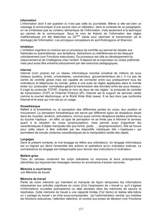 Information
L'information dont il est question ici n’est pas celle du journaliste. Même si elle est bien un
message à communiquer d’une source vers un utilisateur, dans le contexte de ce paragraphe,
on ne s’intéresse pas au contenu sémantique de l’information, mais seulement à la technique
qui permet de la communiquer. Sous le nom de théorie de l’information des règles
mathématiques ont été élaborées au 20-ème siècle pour optimiser la transmission (et le
stockage) de l’information. Les principaux concepteurs en sont Kolmogorov et Shannon.
Inhibition
L’inhibition cognitive ou motrice est un processus de contrôle qui permet de résister aux
habitudes ou automatismes, aux tentations, distractions ou interférences en les bloquant
volontairement (voir Fonctions exécutives). Ce processus est utile au développement du
raisonnement et de l’intelligence chez l’enfant. Il dépend de la maturation du cortex préfrontal
mais peut aussi être entraîné précocement par des exercices pédagogiques.
Internet
Internet (nom propre) est un réseau informatique mondial constitué de millions de sous
réseaux (publics, privés, universitaires, commerciaux, gouvernementaux etc.). Il n’a pas de
centre de contrôle global mais est capable de connecter entre eux pratiquement tous les
ordinateurs et téléphones du monde, grâce à une suite de règles appliquées dans le monde
entier (ou ‘protocoles’ normalisés) gérant la transmission des données entre les sous réseaux.
Il s’agit du protocole TCP/IP, d’après le nom de deux de ces règles : le protocole de contrôle
de transmission (TCP) et l’Internet Protocol (IP). Internet est le support de services variés
comme le courrier électronique, et le World Wide Web (www). Il ne faut donc pas confondre
Internet et le www qui n’en est qu’un usage.
Kinesthésique
Référé à la kinesthésie ou, la perception des différentes parties du corps, leur position et
mouvement. La perception kinesthésique est servie par différents types de récepteurs situés
dans les muscles, tendons, articulations, connus aussi comme récepteurs tactiles profonds ou
du toucher haptique ; en effet, ce type de perception ne se limite pas à informer le cerveau
quant à la situation du corps (proprioception), mais permet aussi d’apprécier les
caractéristiques d’objets manipulés tels que forme, poids, … (exproprioception). Elle se trouve
pour cette raison à être sollicitée par les dispositifs robotiques dits « haptiques » qui
permettent de simuler certaines caractéristiques de la manipulation tactile des objets.
Langages
Dans le présent contexte, le mot langage se réfère aux ordinateurs. Un langage informatique
est un logiciel qui décrit l'ensemble des actions et opérations qu'un ordinateur exécute. La
connaissance du langage est indispensable pour donner des instructions à l’ordinateur.
Matière grise
Tissu du cerveau contenant les corps cellulaires ou neurones et leurs prolongements
(dendrites) qui reçoivent les messages nerveux en provenance d’autres neurones.
Mémoire à court terme
voir Mémoire de travail.
Mémoire de travail
Partie de notre mémoire qui maintient et manipule de façon temporaire les informations
nécessaires aux activités cognitives en cours (d’où l’expression de « travail »), qu’il s’agisse
d’informations nouvelles (perceptions) ou déjà stockées dans les mémoires de savoirs et
réactivées. Cette mémoire de travail a une capacité limitée (7±2 items) et réalise elle-même
un « partage du travail » en trois sous-composantes : (a) l’administrateur central, qui mobilise
les fonctions exécutives, l’attention sélective, et conduit aux prises de décision (voir Fonctions

117

 