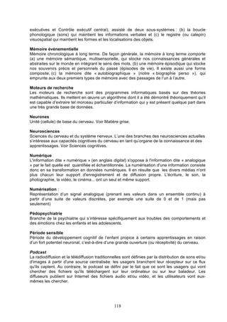 exécutives et Contrôle exécutif central), assisté de deux sous-systèmes : (b) la boucle
phonologique (sons) qui maintient les informations verbales et (c) le registre (ou calepin)
visuospatial qui maintient les formes et les localisations des objets.
Mémoire événementielle
Mémoire chronologique à long terme. De façon générale, la mémoire à long terme comporte
(a) une mémoire sémantique, multisensorielle, qui stocke nos connaissances générales et
abstraites sur le monde en intégrant le sens des mots, (b) une mémoire épisodique qui stocke
nos souvenirs précis et personnels du passé (épisodes de vie). Il existe aussi une forme
composite, (c) la mémoire dite « autobiographique » (notre « biographie perso »), qui
emprunte aux deux premiers types de mémoire avec des passages de l’un à l’autre.
Moteurs de recherche
Les moteurs de recherche sont des programmes informatiques basés sur des théories
mathématiques. Ils mettent en œuvre un algorithme dont il a été démontré théoriquement qu’il
est capable d’extraire tel morceau particulier d’information qui y est présent quelque part dans
une très grande base de données.
Neurones
Unité (cellule) de base du cerveau. Voir Matière grise.
Neurosciences
Sciences du cerveau et du système nerveux. L’une des branches des neurosciences actuelles
s’intéresse aux capacités cognitives du cerveau en tant qu’organe de la connaissance et des
apprentissages. Voir Sciences cognitives.
Numérique
L'information dite « numérique » (en anglais digital) s'oppose à l'information dite « analogique
» par le fait quelle est quantifiée et échantillonnée. La numérisation d'une information consiste
donc en sa transformation en données numériques. Il en résulte que les divers médias n'ont
plus chacun leur support d'enregistrement et de diffusion propre. L'écriture, le son, la
photographie, la vidéo, le cinéma... ont un seul et même support.
Numérisation :
Représentation d’un signal analogique (prenant ses valeurs dans un ensemble continu) à
partir d’une suite de valeurs discrètes, par exemple une suite de 0 et de 1 (mais pas
seulement)
Pédopsychiatrie
Branche de la psychiatrie qui s’intéresse spécifiquement aux troubles des comportements et
des émotions chez les enfants et les adolescents.
Période sensible
Période du développement cognitif de l’enfant propice à certains apprentissages en raison
d’un fort potentiel neuronal, c’est-à-dire d’une grande ouverture (ou réceptivité) du cerveau.
Podcast
La radiodiffusion et la télédiffusion traditionnelles sont définies par la distribution de sons et/ou
d'images à partir d'une source centralisée: les usagers branchent leur récepteur sur ce flux
qu'ils captent. Au contraire, le podcast se défini par le fait que ce sont les usagers qui vont
chercher des fichiers qu'ils téléchargent sur leur ordinateur ou sur leur baladeur. Les
diffuseurs publient sur Internet des fichiers audio et/ou vidéo, et les utilisateurs vont euxmêmes les chercher.

118

 