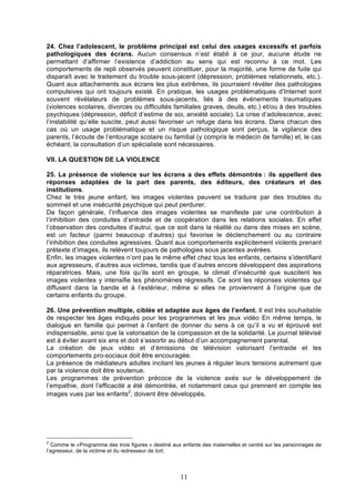 24. Chez l’adolescent, le problème principal est celui des usages excessifs et parfois
pathologiques des écrans. Aucun consensus n’est établi à ce jour, aucune étude ne
permettant d’affirmer l’existence d’addiction au sens qui est reconnu à ce mot. Les
comportements de repli observés peuvent constituer, pour la majorité, une forme de fuite qui
disparaît avec le traitement du trouble sous-jacent (dépression, problèmes relationnels, etc.).
Quant aux attachements aux écrans les plus extrêmes, ils pourraient révéler des pathologies
compulsives qui ont toujours existé. En pratique, les usages problématiques d’Internet sont
souvent révélateurs de problèmes sous-jacents, liés à des événements traumatiques
(violences scolaires, divorces ou difficultés familiales graves, deuils, etc.) et/ou à des troubles
psychiques (dépression, déficit d’estime de soi, anxiété sociale). La crise d’adolescence, avec
l’instabilité qu’elle suscite, peut aussi favoriser un refuge dans les écrans. Dans chacun des
cas où un usage problématique et un risque pathologique sont perçus, la vigilance des
parents, l’écoute de l’entourage scolaire ou familial (y compris le médecin de famille) et, le cas
échéant, la consultation d’un spécialiste sont nécessaires.
VII. LA QUESTION DE LA VIOLENCE
25. La présence de violence sur les écrans a des effets démontrés : ils appellent des
réponses adaptées de la part des parents, des éditeurs, des créateurs et des
institutions.
Chez le très jeune enfant, les images violentes peuvent se traduire par des troubles du
sommeil et une insécurité psychique qui peut perdurer.
De façon générale, l’influence des images violentes se manifeste par une contribution à
l’inhibition des conduites d’entraide et de coopération dans les relations sociales. En effet
l’observation des conduites d’autrui, que ce soit dans la réalité ou dans des mises en scène,
est un facteur (parmi beaucoup d’autres) qui favorise le déclenchement ou au contraire
l’inhibition des conduites agressives. Quant aux comportements explicitement violents prenant
prétexte d’images, ils relèvent toujours de pathologies sous jacentes avérées.
Enfin, les images violentes n’ont pas le même effet chez tous les enfants, certains s’identifiant
aux agresseurs, d’autres aux victimes, tandis que d’autres encore développent des aspirations
réparatrices. Mais, une fois qu’ils sont en groupe, le climat d’insécurité que suscitent les
images violentes y intensifie les phénomènes régressifs. Ce sont les réponses violentes qui
diffusent dans la bande et à l’extérieur, même si elles ne proviennent à l’origine que de
certains enfants du groupe.
26. Une prévention multiple, ciblée et adaptée aux âges de l’enfant. Il est très souhaitable
de respecter les âges indiqués pour les programmes et les jeux vidéo En même temps, le
dialogue en famille qui permet à l’enfant de donner du sens à ce qu’il a vu et éprouvé est
indispensable, ainsi que la valorisation de la compassion et de la solidarité. Le journal télévisé
est à éviter avant six ans et doit s’assortir au début d’un accompagnement parental.
La création de jeux vidéo et d’émissions de télévision valorisant l’entraide et les
comportements pro-sociaux doit être encouragée.
La présence de médiateurs adultes incitant les jeunes à réguler leurs tensions autrement que
par la violence doit être soutenue.
Les programmes de prévention précoce de la violence axés sur le développement de
l’empathie, dont l’efficacité a été démontrée, et notamment ceux qui prennent en compte les
images vues par les enfants2, doivent être développés.	
  	
  

	
  

2

Comme le «Programme des trois figures » destiné aux enfants des maternelles et centré sur les personnages de
l’agresseur, de la victime et du redresseur de tort.

11

 