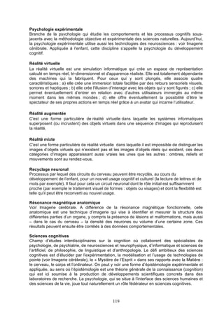 Psychologie expérimentale
Branche de la psychologie qui étudie les comportements et les processus cognitifs sousjacents avec la méthodologie objective et expérimentale des sciences naturelles. Aujourd’hui,
la psychologie expérimentale utilise aussi les technologies des neurosciences : voir Imagerie
cérébrale. Appliquée à l’enfant, cette discipline s’appelle la psychologie du développement
cognitif.
Réalité virtuelle
La réalité virtuelle est une simulation informatique qui crée un espace de représentation
calculé en temps réel, tri-dimensionnel et d'apparence réaliste. Elle est totalement dépendante
des machines qui la fabriquent. Pour ceux qui y sont plongés, elle associe quatre
caractéristiques : a) elle crée une immersion totale facilitée par des retours sensoriels visuels,
sonores et haptiques ; b) elle crée l'illusion d’interagir avec les objets qui y sont figurés ; c) elle
permet éventuellement d’entrer en relation avec d’autres utilisateurs immergés au même
moment dans les mêmes mondes ; d) elle offre éventuellement la possibilité d’être le
spectateur de ses propres actions en temps réel grâce à un avatar qui incarne l’utilisateur.
Réalité augmentée
C'est une forme particulière de réalité virtuelle dans laquelle les systèmes informatiques
superposent (ou incrustent) des objets virtuels dans une séquence d'images qui reproduisent
la réalité.
Réalité mixte
C'est une forme particulière de réalité virtuelle dans laquelle il est impossible de distinguer les
images d’objets virtuels qui n’existent pas et les images d’objets réels qui existent, ces deux
catégories d’images apparaissant aussi vraies les unes que les autres : ombres, reliefs et
mouvements sont au rendez-vous.
Recyclage neuronal
Processus par lequel des circuits du cerveau peuvent être recyclés, au cours du
développement de l’enfant, pour un nouvel usage cognitif et culturel (la lecture de lettres et de
mots par exemple). Il faut pour cela un circuit neuronal dont le rôle initial est suffisamment
proche (par exemple le traitement visuel de formes : objets ou visages) et dont la flexibilité est
telle qu’il peut être reconverti au nouvel usage.
Résonance magnétique anatomique
Voir Imagerie cérébrale. A différence de la résonance magnétique fonctionnelle, celle
anatomique est une technique d’imagerie qui vise à identifier et mesurer la structure des
différentes parties d’un organe, y compris la présence de lésions et malformations, mais aussi
– dans le cas du cerveau – la densité des neurones ou volume d’une certaine zone. Ces
résultats peuvent ensuite être corrélés à des données comportementales.
Sciences cognitives
Champ d’études interdisciplinaires sur la cognition où collaborent des spécialistes de
psychologie, de psychiatrie, de neurosciences et neurophysique, d’informatique et sciences de
l’artificiel, de philosophie, de linguistique et d’anthropologie. Le défi ambitieux des sciences
cognitives est d’élucider par l’expérimentation, la modélisation et l’usage de technologies de
pointe (voir Imagerie cérébrale), le « Mystère de l’Esprit » dans ses rapports avec la Matière :
le cerveau, le corps et l’ordinateur. On peut y voir une forme d’épistémologie expérimentale et
appliquée, au sens où l’épistémologie est une théorie générale de la connaissance (cognition)
qui est ici soumise à la production de développements scientifiques concrets dans des
laboratoires de recherche. La psychologie, qui se situe à l’interface des sciences humaines et
des sciences de la vie, joue tout naturellement un rôle fédérateur en sciences cognitives.

119

 