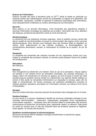 Science de l’information :
Science nouvelle née dans la deuxième partir du 20–ème siècle et basée en particulier sur
certaines parties des mathématiques comme les probabilités, la logique et la géométrie, afin
d’axiomatiser, représenter, contrôler et optimiser le traitement automatique des informations,
sans nécessairement s’intéresser au contenu sémantique de ces informations.
Sécurité :
Nous parlons ici de sécurité informatique. C’est l'ensemble des algorithmes destinés à
sécuriser l'information et protéger les systèmes qui la traitent : élimination des virus, détection
des attaques, procédures de prévention contre le vol de données etc.
Sérotoninergique
La sérotonine est une substance chimique organique ; dans le système nerveux central elle
agit en qualité de neurotransmetteur et assure la communication des signaux entre neurones
sérotoninergiques. Ceux derniers sont impliqués dans des fonctions telles la régulation du
rythme cycle veille-sommeil et des rythmes circadiens, la thermorégulation, les
comportements alimentaires, sexuels, la transmission et contrôle de la douleur, du ton de
l’humeur.
Simplexité
La simplexité est l'ensemble des solutions trouvées par les organismes vivants pour que,
malgré la complexité des processus naturels, le cerveau puisse préparer l'acte et en projeter
les conséquences.
Stimulation
Voir Stimulus.
Stimulus
Tout changement qui déclenche une réaction. Dans le cas de la perception, chaque capteur
est sensible à une certaine forme de stimulation (d’énergie), par exemple mécanique ; le
capteur opère une transduction du stimulus en signaux qui sont envoyés à travers les nerfs
sensitifs jusqu’au système nerveux central où il déclenchent une réponse directe (reflexe) ou
entrent à faire partie de l’ensemble d’informations sur lesquelles le cerveau opère afin de
régler le comportement. Ce dernier processus est seulement partiellement conscient et
implique plusieurs opérations accomplies sur l’information entrante, qui relèvent d’une forme
d’interprétation.
Synapse
Zone de contact entre deux neurones assurant la transmission des messages de l’un à l’autre.
Système limbique
Le nom donné à un groupe variablement identifié de structures cérébrales corticales et subcorticales interconnectées - notamment : hippocampes, amygdales, fornix, hypothalamus,
circonvolution angulaire - impliquées dans des fonctions telles la conservation des fonctions
autonomiques et endocrines, les émotions (peur, agressivité, plaisir), la mémoire. Cette partie
du centre du cerveau joue un rôle très important dans les émotions positives et négatives.
Aussi appelé « le cerveau des émotions ».
Systèmes noradrénergiques et sérotoninergiques
Structures nerveuses dont le médiateur chimique (noradrénaline ou sérotonine) régule
l’humeur et les émotions.

120

 