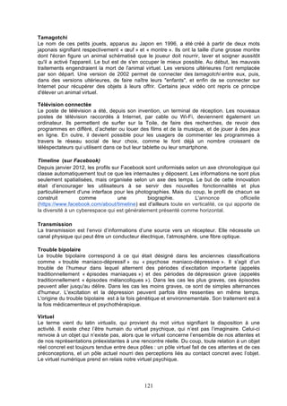 Tamagotchi
Le nom de ces petits jouets, apparus au Japon en 1996, a été créé à partir de deux mots
japonais signifiant respectivement « œuf » et « montre ». Ils ont la taille d'une grosse montre
dont l'écran figure un animal schématisé que le joueur doit nourrir, laver et soigner aussitôt
qu'il a activé l'appareil. Le but est de s'en occuper le mieux possible. Au début, les mauvais
traitements engendraient la mort de l'animal virtuel. Les versions ultérieures l'ont remplacée
par son départ. Une version de 2002 permet de connecter des tamagotchi entre eux, puis,
dans des versions ultérieures, de faire naître leurs "enfants", et enfin de se connecter sur
Internet pour récupérer des objets à leurs offrir. Certains jeux vidéo ont repris ce principe
d'élever un animal virtuel.
Télévision connectée
Le poste de télévision a été, depuis son invention, un terminal de réception. Les nouveaux
postes de télévision raccordés à Internet, par cable ou Wi-Fi, deviennent également un
ordinateur. Ils permettent de surfer sur la Toile, de faire des recherches, de revoir des
programmes en différé, d’acheter ou louer des films et de la musique, et de jouer à des jeux
en ligne. En outre, il devient possible pour les usagers de commenter les programmes à
travers le réseau social de leur choix, comme le font déjà un nombre croissant de
téléspectateurs qui utilisent dans ce but leur tablette ou leur smartphone.
Timeline (sur Facebook)
Depuis janvier 2012, les profils sur Facebook sont uniformisés selon un axe chronologique qui
classe automatiquement tout ce que les internautes y déposent. Les informations ne sont plus
seulement spatialisées, mais organisée selon un axe des temps. Le but de cette innovation
était d’encourager les utilisateurs à se servir des nouvelles fonctionnalités et plus
particulièrement d'une interface pour les photographies. Mais du coup, le profil de chacun se
construit
comme
une
biographie.
L'annonce
officielle
(https://www.facebook.com/about/timeline) est d'ailleurs toute en verticalité, ce qui apporte de
la diversité à un cyberespace qui est généralement présenté comme horizontal.
Transmission
La transmission est l’envoi d’informations d’une source vers un récepteur. Elle nécessite un
canal physique qui peut être un conducteur électrique, l’atmosphère, une fibre optique.
Trouble bipolaire
Le trouble bipolaire correspond à ce qui était désigné dans les anciennes classifications
comme « trouble maniaco-dépressif » ou « psychose maniaco-dépressive ». Il s'agit d’un
trouble de l’humeur dans lequel alternent des périodes d’excitation importante (appelés
traditionnellement « épisodes maniaques ») et des périodes de dépression grave (appelés
traditionnellement « épisodes mélancoliques »). Dans les cas les plus graves, ces épisodes
peuvent aller jusqu'au délire. Dans les cas les moins graves, ce sont de simples alternances
d'humeur. L'excitation et la dépression peuvent parfois être ressenties en même temps.
L'origine du trouble bipolaire est à la fois génétique et environnementale. Son traitement est à
la fois médicamenteux et psychothérapique.
Virtuel
Le terme vient du latin virtualis, qui provient du mot virtus signifiant la disposition à une
activité. Il existe chez l’être humain du virtuel psychique, qui n’est pas l’imaginaire. Celui-ci
renvoie à un objet qui n’existe pas, alors que le virtuel concerne l’ensemble de nos attentes et
de nos représentations préexistantes à une rencontre réelle. Du coup, toute relation à un objet
réel concret est toujours tendue entre deux pôles : un pôle virtuel fait de ces attentes et de ces
préconceptions, et un pôle actuel nourri des perceptions liés au contact concret avec l’objet.
Le virtuel numérique prend en relais notre virtuel psychique.

121

 