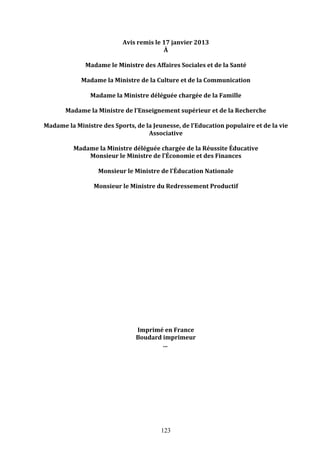 Avis	
  remis	
  le	
  17	
  janvier	
  2013	
  
À	
  
	
  
Madame	
  le	
  Ministre	
  des	
  Affaires	
  Sociales	
  et	
  de	
  la	
  Santé	
  	
  
	
  
Madame	
  la	
  Ministre	
  de	
  la	
  Culture	
  et	
  de	
  la	
  Communication	
  	
  
	
  
Madame	
  la	
  Ministre	
  déléguée	
  chargée	
  de	
  la	
  Famille	
  
	
  
Madame	
  la	
  Ministre	
  de	
  l’Enseignement	
  supérieur	
  et	
  de	
  la	
  Recherche	
  
	
  
Madame	
  la	
  Ministre	
  des	
  Sports,	
  de	
  la	
  Jeunesse,	
  de	
  l’Education	
  populaire	
  et	
  de	
  la	
  vie	
  
Associative	
  
	
  
Madame	
  la	
  Ministre	
  déléguée	
  chargée	
  de	
  la	
  Réussite	
  Éducative	
  
Monsieur	
  le	
  Ministre	
  de	
  l’Économie	
  et	
  des	
  Finances	
  	
  
	
  
Monsieur	
  le	
  Ministre	
  de	
  l’Éducation	
  Nationale	
  
	
  
Monsieur	
  le	
  Ministre	
  du	
  Redressement	
  Productif	
  	
  
	
  
	
  
	
  
	
  
	
  
	
  
	
  
	
  
	
  
	
  
	
  
	
  
	
  
	
  
	
  
	
  
	
  
	
  
Imprimé	
  en	
  France	
  
Boudard	
  imprimeur	
  
…	
  	
  

123

 