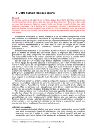 4 L’être humain face aux écrans
Résumé
Le cerveau humain a été façonné par l’évolution depuis des millions d’années. L’irruption du
monde numérique et des écrans date de moins de deux décennies ! Comment, dans notre
cerveau, des structures élaborées depuis l’aube des temps rencontrent-elles des outils
totalement nouveaux ? A la lumière de la psychologie cognitive et évolutionniste, nous

pouvons dessiner un cadre explicatif qui permet de saisir la continuité entre les structures
anciennes, les fonctions de notre cerveau et les réactions devant le monde des images et celui
des écrans.
L’émergence foudroyante du monde numérique et de ses écrans omniprésents suscite
des sentiments aussi intenses qu’ambivalents. À l’inquiétude liée aux risques de dépendance
ou d’infantilisation, se conjugue l’enthousiasme pour ces extraordinaires outils d’apprentissage
et d’échange d’information. L’enfant et l’adolescent, dotés d’un cerveau en plein devenir et
d’une adhésion inconditionnelle à ces outils, sont au cœur des usages et des risques
éventuels. Parents, éducateurs, chercheurs, comment pouvons-nous gérer cette
ambivalence ?3
Réfléchissant à la structure et aux contraintes du cerveau humain, à la plasticité de celui-ci
pour se modifier en fonction des expériences vécues et engranger des contenus, nous
parviendrons peut-être à comprendre cette ambivalence. Pourquoi la fascination irrésistible de
ces outils cachés derrière leurs écrans ? Comment en exploiter au mieux le potentiel ? Pour
quelles raisons des dérives tragiques se produisent-elles parfois chez les jeunes ?
Loin de naître avec un cerveau vierge de toute empreinte, une tabula rasa, l’enfant vient
au monde équipé de capacités, aptitudes et connaissances, qui se sont révélées utiles à la
survie de notre espèce. Le bébé possède la capacité de percevoir le monde, il est sensible à
ses formes, il répond dès sa naissance au visage d’un autre être humain. Il éprouve une
passion pour les couleurs, le mouvement, le changement, son attention est captée par les
événements inattendus. Ces capacités ont dû assurer la survie de nos ancêtres vivant en
petits groupes et dépendant entièrement de la chasse ou de la cueillette. La boite crânienne
de l’Homme moderne contient encore le cerveau d’un chasseur-cueilleur ! C’est la vision que
nous propose la psychologie, lorsqu’elle étudie l’évolution de la cognition humaine au cours
des âges.
Par exemple, ce cerveau ancien possède le goût pour les sucres, les protéines, les lipides,
car pour nos ancêtres il était vital de savoir les reconnaître et de s’en nourrir malgré mille
difficultés d’accès. Aujourd’hui le monde a changé, et le supermarché proche aligne les
sucreries. Mais nos cerveaux sont – sous plusieurs points de vue – restés les mêmes, et leur
avidité pour les sucres fait vite passer de la gourmandise à la gloutonnerie.
Nos modernes écrans nous révèlent, à leur façon, des capacités, des goûts et des besoins
inscrits dans chacun de nos cerveaux de chasseur-cueilleur, et nous pouvons trouver là
quelque clef pour comprendre nos attitudes devant ces écrans et aussi y gagner une meilleure
compréhension de notre fonctionnement mental. Comme pour ces sucreries, certaines
fonctions de notre cerveau – attention et perception, récompense, stimulation, socialisation et
d’autres encore – sont spécialement sollicitées par les écrans et engendrent un appétit pour
eux, qui peut dériver vers l’excès. Examinons-les brièvement.
Attention et perception
• Notre cerveau est structuré à la fois pour savoir changer rapidement de centre d’intérêt,
pour réagir promptement à des stimuli, et également pour rester concentré sur une tâche,
notamment concrète. Il existe un certain nombre de stimuli perceptifs qui sont plus
susceptibles que d’autres d’attirer notre attention, en la distrayant du reste. Les jeux vidéo
3

Besnier J-M (2012) L’Homme simplifié. Le syndrome de la touche étoile, Fayard.

14

 