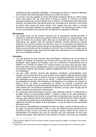 •

exploitent ces deux capacités cérébrales : ils fournissent au joueur un objectif à atteindre,
tout en offrant des stimuli perceptifs attirants qui le fixent sur l’écran.
Le cerveau n’est pas capable de suivre efficacement plusieurs tâches en même temps,
mais il sait passer très vite d’une tâche à l’autre ou garder en mémoire une tâche
principale pendant que d’autres tâches sont en attente. La multiplication des tâches peut
entraîner une détérioration des performances par surcharge de la mémoire à court terme
qui forme notre espace de travail mental. Qu’il s’agisse des jeux vidéo ou d’autres
activités où les écrans sollicitent une attention partagée, il est important de mettre au clair
ce que nous entendons par entrainement de l’attention et capacités multitâches.

Récompense
• Les études faites sur les animaux montrent que la récompense semble permettre à
l’animal non seulement d’éprouver du plaisir et donc de renforcer son apprentissage, mais
aussi de motiver de nouveaux actes, telle que la recherche de nourriture. Quand la
récompense est certaine mais son attribution aléatoire, l’animal cherche de manière
soutenue, tout comme un joueur de machine à sous. Ici, la production de dopamine se
déclenche à la fois quand l’animal anticipe sa récompense et lorsqu’il l’obtient réellement.
Notons que ces études ont été conduites sur l’animal. Pour le moment il n’existe pas de
littérature scientifique solide concernant les effets de la récompense sur les habitudes de
jeu ou sur l’utilisation d’Internet.
Simulation
• L’un des aspects les plus innovants des technologies numériques est de permettre la
création de modèles et l’interaction de l’homme avec eux par le jeu de l’action et de la
perception. Cette capacité de simulation, que l’on y recherche la ressemblance avec la
réalité ou au contraire la création d’un monde onirique, se trouve dans les jeux vidéo,
mais aussi dans nombre d’applications visant un but professionnel d’entraînement dans
les domaines médical, aéronautique, militaire et également dans la recherche scientifique
ou la pédagogie.
• Les jeux vidéo simulent souvent des situations complexes, accompagnées d’une
narration, et ils ouvrent ainsi à un autre domaine de la cognition. Dès son plus jeune âge,
l’enfant observe le monde qui l’entoure comme un tout petit scientifique4, et se construit
des explications pour avoir prise sur ce monde5. L’enfant remarque des régularités et y
est naturellement sensible. Ses intuitions se développent sur les relations qui unissent un
objet à l’autre, qui relient un événement au suivant. La capacité à percevoir des
corrélations causales est particulièrement développée chez l’humain et contribue à nourrir
notre passion pour les mystères et problèmes à résoudre. Les jeux vidéo, de type jeux de
quêtes, exploitent abondamment cette passion.
• En construisant des représentations, les jeux vidéo aident-ils à penser ? L’affrontement à
la réalité impose une gymnastique difficile : il oblige à quitter ce qui vient facilement à
l’esprit, à se discipliner et renoncer à son point de vue spontané pour se plier aux faits.
Les jeux vidéo utilisent certains automatismes – tout en demandant d’en inhiber d’autres –
, ils sollicitent les parties les plus développées et anciennes de notre cerveau – celles qui
règlent les fonctions de l’action et de la perception – et par là-même ils nous demandent
de penser moins.
• Nous aimons universellement (naturellement donc) la	
 fiction, qu’elle se déroule dans un
jeu vidéo, une émission télévisée, un film, un livre. Cet intérêt n’est pas surprenant si l’on
considère la fiction comme une forme de simulation d’autres modes de vie, comme la
représentation de situations que nous ne pourrions pas nous permettre de vivre sans
prendre des risques. Nous éprouvons des émotions en lisant, nous avons de l’empathie
4

Alison Gopnik A, Meltzoff A, Kuhl P et Gurcel S (2007) Comment pensent les bébés ? Le Pommier, Paris (traduit
de l’américain).
5
e
Harlen W (dir.) (2011) Dix notions clés pour enseigner les sciences, de la maternelle à la 3 , Le Pommier, Paris.

15

 