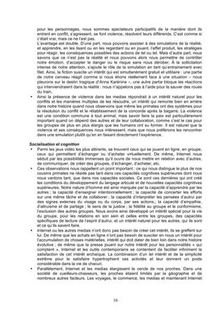•

pour les personnages, nous sommes spectateurs participatifs de la manière dont ils
entrent en conflit, s’agressent, se font violence, résolvent leurs différends. C’est comme si
c’était vrai, mais ce ne l’est pas.
L’avantage est double. D’une part, nous pouvons assister à des simulations de la réalité,
et apprendre, en les lisant ou en les regardant ou en jouant, l’effet produit, les stratégies
pour réagir, les conséquences possibles des actions de tel ou tel. Mais d’autre part, nous
savons que ce n’est pas la réalité et nous pouvons alors nous permettre de contrôler
notre émotion, d’accepter le danger ou le risque sans nous dérober. À la sollicitation
intense de notre attention, s’ajoute le rôle de la simulation en tant qu’entrainement avec
filet. Ainsi, la fiction suscite un intérêt qui est simultanément gratuit et utilitaire : une partie
de notre cerveau réagit comme si nous étions réellement face à une situation – nous
pleurons sur le destin tragique d’Anna Karénine –, une autre partie bloque les réactions
qui interviendraient dans la réalité : nous n’appelons pas à l’aide pour la sauver des roues
du train.
Ainsi la présence de violence dans les medias répondrait à un intérêt naturel pour les
conflits et les manières multiples de les résoudre, un intérêt qui remonte bien en arrière
dans notre histoire quand nous observons que même les primates ont des systèmes pour
la résolution du conflit et le rétablissement de la concorde après la bagarre. La violence
est une condition commune à tout animal, mais savoir faire la paix est particulièrement
important quand on dépend des autres et de leur collaboration, comme c’est le cas pour
les groupes de plus en plus élargis que les humains ont su former. Il est naturel que la
violence et ses conséquences nous intéressent, mais que nous préférions les rencontrer
dans une simulation plutôt qu’en en faisant directement l’expérience.

Socialisation et cognition
• Parmi les jeux vidéo les plus attirants, se trouvent ceux qui se jouent en ligne, en groupe,
ceux qui permettent d’échanger ou d’acheter virtuellement. De même, Internet nous
séduit par les possibilités immenses qu’il ouvre de nous mettre en relation avec d’autres,
de communiquer, de créer des groupes, d’échanger, d’acheter, etc.
• Ces observations nous rappellent un point important : ce qui nous distingue le plus de nos
cousins primates ne réside pas tant dans ces capacités cognitives supérieures dont nous
nous vantons tant, que dans nos capacités sociales. Ce sont ces dernières qui ont créé
les conditions du développement du langage articulé et de nouvelles capacités cognitives
supérieures. Notre nature d’homme est ainsi marquée par la capacité d’apprendre par les
autres ; la capacité d’enseigner intentionnellement ; la capacité de concerter les efforts
sur une même tâche et de collaborer ; la capacité d’interpréter les pensées d’autrui par
des signes externes du visage ou du corps, par ses actions,; la capacité d’empathie,
d’altruisme et de partage ; le sens de la justice ; la fidélité au groupe et le conformisme,
l’exclusion des autres groupes. Nous avons ainsi développé un intérêt spécial pour la vie
du groupe, pour les relations en son sein et celles entre les groupes, des capacités
spécifiques de lecture de l’esprit d’autrui, et un intérêt naturel pour les autres, qui ils sont
et ce qu’ils savent faire.
• Internet ou les autres medias n’ont donc pas besoin de créer cet intérêt, ils se greffent sur
lui. De même que les achats en ligne n’ont pas besoin de susciter en nous un intérêt pour
l’accumulation de choses matérielles, intérêt qui doit dater de bien loin dans notre histoire
évolutive ; de même que la presse jouant sur notre intérêt pour les personnalités « qui
comptent », Internet et les outils contemporains se contentent de faciliter infiniment la
satisfaction de cet intérêt archaïque. La combinaison d’un tel intérêt et de la simplicité
extrême pour le satisfaire hypertrophient ces activités et leur donnent un poids
considérable dans la vie de chacun.
• Parallèlement, Internet et les medias élargissent le cercle de nos proches. Dans une
société de cueilleurs-chasseurs, les proches étaient limités par la géographie et de
nombreux autres facteurs. Les voyages, le commerce, les medias et maintenant Internet

16

 