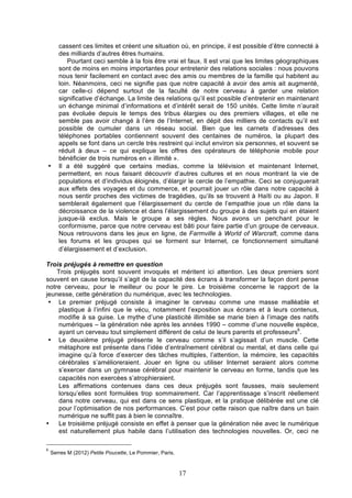•

cassent ces limites et créent une situation où, en principe, il est possible d’être connecté à
des milliards d’autres êtres humains.
Pourtant ceci semble à la fois être vrai et faux. Il est vrai que les limites géographiques
sont de moins en moins importantes pour entretenir des relations sociales : nous pouvons
nous tenir facilement en contact avec des amis ou membres de la famille qui habitent au
loin. Néanmoins, ceci ne signifie pas que notre capacité à avoir des amis ait augmenté,
car celle-ci dépend surtout de la faculté de notre cerveau à garder une relation
significative d’échange. La limite des relations qu’il est possible d’entretenir en maintenant
un échange minimal d’informations et d’intérêt serait de 150 unités. Cette limite n’aurait
pas évoluée depuis le temps des tribus élargies ou des premiers villages, et elle ne
semble pas avoir changé à l’ère de l’Internet, en dépit des milliers de contacts qu’il est
possible de cumuler dans un réseau social. Bien que les carnets d’adresses des
téléphones portables contiennent souvent des centaines de numéros, la plupart des
appels se font dans un cercle très restreint qui inclut environ six personnes, et souvent se
réduit à deux – ce qui explique les offres des opérateurs de téléphonie mobile pour
bénéficier de trois numéros en « illimité ».
Il a été suggéré que certains medias, comme la télévision et maintenant Internet,
permettent, en nous faisant découvrir d’autres cultures et en nous montrant la vie de
populations et d’individus éloignés, d’élargir le cercle de l’empathie. Ceci se conjuguerait
aux effets des voyages et du commerce, et pourrait jouer un rôle dans notre capacité à
nous sentir proches des victimes de tragédies, qu’ils se trouvent à Haïti ou au Japon. Il
semblerait également que l’élargissement du cercle de l’empathie joue un rôle dans la
décroissance de la violence et dans l’élargissement du groupe à des sujets qui en étaient
jusque-là exclus. Mais le groupe a ses règles. Nous avons un penchant pour le
conformisme, parce que notre cerveau est bâti pour faire partie d’un groupe de cerveaux.
Nous retrouvons dans les jeux en ligne, de Farmville à World of Warcraft, comme dans
les forums et les groupes qui se forment sur Internet, ce fonctionnement simultané
d’élargissement et d’exclusion.

Trois préjugés à remettre en question
Trois préjugés sont souvent invoqués et méritent ici attention. Les deux premiers sont
souvent en cause lorsqu’il s’agit de la capacité des écrans à transformer la façon dont pense
notre cerveau, pour le meilleur ou pour le pire. Le troisième concerne le rapport de la
jeunesse, cette génération du numérique, avec les technologies.
• Le premier préjugé consiste à imaginer le cerveau comme une masse malléable et
plastique à l’infini que le vécu, notamment l’exposition aux écrans et à leurs contenus,
modifie à sa guise. Le mythe d’une plasticité illimitée se marie bien à l’image des natifs
numériques – la génération née après les années 1990 – comme d’une nouvelle espèce,
ayant un cerveau tout simplement différent de celui de leurs parents et professeurs6.
• Le deuxième préjugé présente le cerveau comme s’il s’agissait d’un muscle. Cette
métaphore est présente dans l’idée d’entraînement cérébral ou mental, et dans celle qui
imagine qu’à force d’exercer des tâches multiples, l’attention, la mémoire, les capacités
cérébrales s’amélioreraient. Jouer en ligne ou utiliser Internet seraient alors comme
s’exercer dans un gymnase cérébral pour maintenir le cerveau en forme, tandis que les
capacités non exercées s’atrophieraient.
Les affirmations contenues dans ces deux préjugés sont fausses, mais seulement
lorsqu’elles sont formulées trop sommairement. Car l’apprentissage s’inscrit réellement
dans notre cerveau, qui est dans ce sens plastique, et la pratique délibérée est une clé
pour l’optimisation de nos performances. C’est pour cette raison que naître dans un bain
numérique ne suffit pas à bien le connaître.
•
Le troisième préjugé consiste en effet à penser que la génération née avec le numérique
est naturellement plus habile dans l’utilisation des technologies nouvelles. Or, ceci ne
6

Serres M (2012) Petite Poucette, Le Pommier, Paris.

17

 