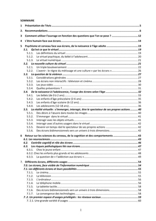 SOMMAIRE	
  
1	
   Présentation	
  de	
  l’Avis	
  ..................................................................................................................	
  5	
  
2.	
   Recommandations	
  .......................................................................................................................	
  6	
  
3	
   Comment	
  utiliser	
  l’ouvrage	
  en	
  fonction	
  des	
  questions	
  que	
  l’on	
  se	
  pose	
  ?	
  ..................................	
  12	
  
4	
   L’être	
  humain	
  face	
  aux	
  écrans	
  ....................................................................................................	
  14	
  
5	
   Psychisme	
  et	
  cerveau	
  face	
  aux	
  écrans,	
  de	
  la	
  naissance	
  à	
  l’âge	
  adulte	
  .........................................	
  19	
  
5.1.	
   Qu’est	
  ce	
  que	
  le	
  virtuel	
  .......................................................................................................	
  19	
  
5.1.1.	
   Les	
  définitions	
  du	
  virtuel	
  ...................................................................................................	
  19	
  
5.1.2.	
   Le	
  virtuel	
  psychique,	
  du	
  bébé	
  à	
  l’adolescent	
  
.....................................................................	
  20	
  
5.1.3.	
   Le	
  virtuel	
  numérique	
  .........................................................................................................	
  21	
  
5.2.	
   La	
  nouvelle	
  culture	
  du	
  virtuel	
  .............................................................................................	
  21	
  
5.2.1.	
   Un	
  triple	
  bouleversement	
  .................................................................................................	
  22	
  
5.2.2.	
   L’avenir	
  :	
  le	
  règne	
  du	
  métissage	
  et	
  une	
  culture	
  «	
  par	
  les	
  écrans	
  »	
  
....................................	
  26	
  
5.3.	
   La	
  question	
  de	
  la	
  violence	
  ..................................................................................................	
  27	
  
5.3.1.	
   Considérations	
  générales	
  ..................................................................................................	
  27	
  
5.3.2.	
   Les	
  écrans	
  non	
  interactifs	
  :	
  télévision	
  et	
  cinéma	
  ...............................................................	
  28	
  
5.3.3.	
   Les	
  jeux	
  vidéo	
  ....................................................................................................................	
  30	
  
5.3.4.	
   Quelles	
  préventions	
  ?	
  ........................................................................................................	
  31	
  
5.4.	
   De	
  la	
  naissance	
  à	
  l’adolescence,	
  l’usage	
  des	
  écrans	
  selon	
  l’âge	
  ..........................................	
  32	
  
5.4.1.	
   Les	
  bébés	
  (de	
  0	
  à	
  2	
  ans)	
  .....................................................................................................	
  33	
  
5.4.2.	
   Les	
  enfants	
  d’âge	
  préscolaire	
  (2-­‐6	
  ans)	
  .............................................................................	
  35	
  
5.4.3.	
   Les	
  enfants	
  d’âge	
  scolaire	
  (6-­‐12	
  ans)	
  .................................................................................	
  36	
  
5.4.4.	
   Les	
  adolescents	
  (12-­‐18	
  ans)	
  
...............................................................................................	
  36	
  
5.5.	
   La	
  réalité	
  virtuelle	
  :	
  s’immerger,	
  interagir,	
  être	
  le	
  spectateur	
  de	
  ses	
  propres	
  actions	
  ..........	
  40	
  
5.5.1.	
   Des	
  désirs	
  à	
  l’œuvre	
  dans	
  toutes	
  les	
  images	
  .....................................................................	
  40	
  
5.5.2.	
   S’immerger	
  	
  dans	
  le	
  virtuel	
  ................................................................................................	
  41	
  
5.5.3.	
   Interagir	
  avec	
  les	
  objets	
  virtuels	
  ........................................................................................	
  41	
  
5.5.4.	
   Interagir	
  avec	
  d’autres	
  usagers	
  dans	
  le	
  virtuel	
  ..................................................................	
  42	
  
5.5.5.	
   Devenir	
  en	
  temps	
  réel	
  le	
  spectateur	
  de	
  ses	
  propres	
  actions	
  ............................................	
  42	
  
5.5.6.	
   Des	
  écrans	
  bidimensionnels	
  vers	
  un	
  univers	
  à	
  trois	
  dimensions	
  
.......................................	
  42	
  
6	
   Retour	
  sur	
  les	
  sciences	
  du	
  cerveau,	
  de	
  la	
  cognition	
  et	
  des	
  comportements	
  ................................	
  43	
  
6.1.	
  Les	
  neurosciences	
  ..................................................................................................................	
  43	
  
6.2.	
   Contrôle	
  cognitif	
  et	
  rôle	
  des	
  écrans	
  ....................................................................................	
  46	
  
6.3.	
   Les	
  risques	
  pathologiques	
  liés	
  aux	
  écrans	
  ...........................................................................	
  47	
  
6.3.1.	
   Chez	
  le	
  jeune	
  enfant	
  ..........................................................................................................	
  47	
  
6.3.2.	
  Chez	
  les	
  enfants	
  plus	
  grands	
  et	
  les	
  adolescents	
  ...................................................................	
  48	
  
6.3.3.	
   La	
  question	
  de	
  «	
  l’addiction	
  aux	
  écrans	
  »	
  
..........................................................................	
  49	
  
7.	
   Différents	
  écrans,	
  différents	
  usages	
  ...........................................................................................	
  54	
  
7.0.	
  Les	
  écrans,	
  face	
  visible	
  de	
  l’information	
  numérique	
  ...............................................................	
  54	
  
7.1.	
  Les	
  différents	
  écrans	
  et	
  leurs	
  possibilités	
  ...............................................................................	
  55	
  
7.1.1.	
   Le	
  cinéma	
  
...........................................................................................................................	
  55	
  
7.1.2.	
   La	
  télévision	
  .......................................................................................................................	
  55	
  
7.1.3.	
   L’ordinateur	
  .......................................................................................................................	
  56	
  
7.1.4.	
   Le	
  téléphone	
  mobile	
  ..........................................................................................................	
  56	
  
7.1.5.	
   La	
  tablette	
  tactile	
  
...............................................................................................................	
  58	
  
7.1.6.	
   Des	
  écrans	
  bidimensionnels	
  vers	
  un	
  univers	
  à	
  trois	
  dimensions	
  
.......................................	
  58	
  
7.1.7.	
   La	
  convergence	
  des	
  technologies	
  ......................................................................................	
  58	
  
7	
  .2.	
  Un	
  premier	
  espace	
  d’usages	
  privilégiés	
  :	
  les	
  réseaux	
  sociaux	
  ................................................	
  59	
  
7.	
  2.1.	
  Une	
  grande	
  variété	
  d’usages	
  ...............................................................................................	
  60	
  

1

 