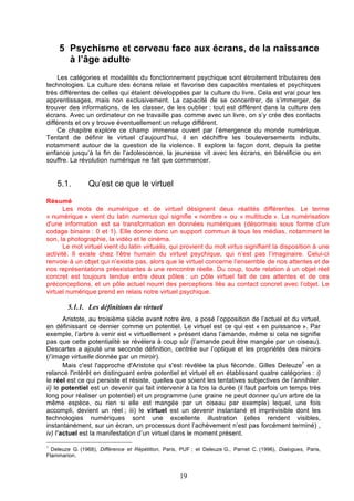 5 Psychisme et cerveau face aux écrans, de la naissance
à l’âge adulte
Les catégories et modalités du fonctionnement psychique sont étroitement tributaires des
technologies. La culture des écrans relaie et favorise des capacités mentales et psychiques
très différentes de celles qui étaient développées par la culture du livre. Cela est vrai pour les
apprentissages, mais non exclusivement. La capacité de se concentrer, de s’immerger, de
trouver des informations, de les classer, de les oublier : tout est différent dans la culture des
écrans. Avec un ordinateur on ne travaille pas comme avec un livre, on s’y crée des contacts
différents et on y trouve éventuellement un refuge différent.
Ce chapitre explore ce champ immense ouvert par l’émergence du monde numérique.
Tentant de définir le virtuel d’aujourd’hui, il en déchiffre les bouleversements induits,
notamment autour de la question de la violence. Il explore la façon dont, depuis la petite
enfance jusqu’à la fin de l’adolescence, la jeunesse vit avec les écrans, en bénéficie ou en
souffre. La révolution numérique ne fait que commencer.

5.1.

Qu’est ce que le virtuel

Résumé
Les mots de numérique et de virtuel désignent deux réalités différentes. Le terme
« numérique » vient du latin numerus qui signifie « nombre » ou « multitude ». La numérisation
d'une information est sa transformation en données numériques (désormais sous forme d’un
codage binaire : 0 et 1). Elle donne donc un support commun à tous les médias, notamment le
son, la photographie, la vidéo et le cinéma.
Le mot virtuel vient du latin virtualis, qui provient du mot virtus signifiant la disposition à une
activité. Il existe chez l’être humain du virtuel psychique, qui n’est pas l’imaginaire. Celui-ci
renvoie à un objet qui n’existe pas, alors que le virtuel concerne l’ensemble de nos attentes et de
nos représentations préexistantes à une rencontre réelle. Du coup, toute relation à un objet réel
concret est toujours tendue entre deux pôles : un pôle virtuel fait de ces attentes et de ces
préconceptions, et un pôle actuel nourri des perceptions liés au contact concret avec l’objet. Le
virtuel numérique prend en relais notre virtuel psychique.

5.1.1. Les définitions du virtuel
Aristote, au troisième siècle avant notre ère, a posé l’opposition de l’actuel et du virtuel,
en définissant ce dernier comme un potentiel. Le virtuel est ce qui est « en puissance ». Par
exemple, l’arbre à venir est « virtuellement » présent dans l’amande, même si cela ne signifie
pas que cette potentialité se révélera à coup sûr (l’amande peut être mangée par un oiseau).
Descartes a ajouté une seconde définition, centrée sur l’optique et les propriétés des miroirs
(l’image virtuelle donnée par un miroir).
Mais c'est l'approche d'Aristote qui s'est révélée la plus féconde. Gilles Deleuze7 en a
relancé l'intérêt en distinguant entre potentiel et virtuel et en établissant quatre catégories : i)
le réel est ce qui persiste et résiste, quelles que soient les tentatives subjectives de l’annihiler.
ii) le potentiel est un devenir qui fait intervenir à la fois la durée (il faut parfois un temps très
long pour réaliser un potentiel) et un programme (une graine ne peut donner qu’un arbre de la
même espèce, ou rien si elle est mangée par un oiseau par exemple) lequel, une fois
accompli, devient un réel ; iii) le virtuel est un devenir instantané et imprévisible dont les
technologies numériques sont une excellente illustration (elles rendent visibles,
instantanément, sur un écran, un processus dont l’achèvement n’est pas forcément terminé) ,
iv) l’actuel est la manifestation d’un virtuel dans le moment présent.
7

Deleuze G. (1968), Différence et Répétition, Paris, PUF ; et Deleuze G., Parnet C. (1996), Dialogues, Paris,
Flammarion.

19

 