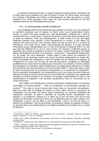 Le virtuel et l’actuel forment donc un couple d’opposés complémentaires, exactement de
la même façon que le potentiel et le réel en forment un autre. En même temps, ses travaux
ont contribué à développer une théorie du développement du bébé qui prend en compte
l'existence d'un virtuel psychique, d'une façon qui s'est trouvée confirmée par les plus
récentes recherches sur le développement précoce.

C
5.1.2. Le virtuel psychique, du bébé à l’adolescent
Les formidables performances interactives que possède le nouveau -né à sa naissance8
ne semblent s’expliquer que s’il dispose, de façon innée, d’une représentation d’autrui
(l’autre), ou plutôt d’une place mentale pour cette représentation. Autrement dit, il vient au
monde porteur d’un « autre virtuel »9 avant de rencontrer un autre bien réel et d’interagir avec
lui après sa naissance. Dans son développement, le bébé investit à la fois des objets
réellement présents avec lesquels il entre physiquement en contact, et des objets non
présents qu’il aspire à trouver. Par exemple, quand sa mère est près de lui, il accorde de
l'importance à ce qu'elle est en réalité; mais lorsqu’elle est absente, il ne peux accorder
d'importance qu'aux représentations qu’il a d’elle. Et lorsqu'elle se présente enfin à lui, elle
peut être très différente de ce qu'il en avait anticipé. Par exemple, il l'attendait joyeuse et
disponible, alors qu'elle se présente à lui triste ou en colère. Quand l'interlocuteur (ou l'objet)
attendu est finalement rencontré, il est rarement - voire jamais ! - l’équivalent de l'interlocuteur
(ou de l’objet) que nous attendions. L’enfant réagit à cette source de frustrations en
investissant sa vie psychique comme une source de plaisirs indépendante du monde réel.
Ainsi se développe son imagination, à partir de laquelle vont se distinguer les registres de
l’imaginaire et du virtuel. Car les deux ne sont pas équivalents. L'imaginaire se développe
parallèlement au monde réel et ne prétend pas le rencontrer. Au contraire, le virtuel y prépare
et il est destiné à s’y actualiser. Quand l'interlocuteur (ou l'objet) réel se présente à lui, l’enfant
doit transformer son virtuel psychique en fonction de cette réalité10. Il entre alors dans un aller
et retour permanent entre un mouvement d’actualisation et un mouvement de virtualisation.
Par le mouvement d'actualisation, les représentations qu'il a du monde s'incarnent dans ses
attitudes concrètes au monde, tandis que par le mouvement de virtualisation, ses expériences
concrètes du monde l'amènent à se construire de nouvelles représentations de celui-ci. Ces
représentations le préparent à de nouvelles actualisations, dans un mouvement qui ne
s'interrompt jamais.
Jean Piaget avait identifié deux processus psychiques complémentaires qu’il appelait
11
l’assimilation et l’accommodation . L’idée de virtualisation et d’actualisation prolonge ses
12
intuitions . D’un côté, le virtuel s’incarne dans l’actuel dans un mouvement d’actualisation.
Mais d’un autre côté, le passage de l’actuel au virtuel, défini comme un mouvement de
virtualisation, est une façon de donner moins d’importance aux données immédiates de
l’expérience concrètes, de façon à permettre de nouvelles formes d’actualisation. Par
exemple, si un promeneur s’appuie sur un bâton qui lui sert de canne, puis qu’il se sert
soudain du même bâton comme d’une arme pour se défendre contre un chien, il passe d’une
actualisation « canne » de son bâton à une actualisation « arme », et entre les deux, il a
opérée une virtualisation. Chez le jeune enfant, ce processus implique sa capacité d’imitation,
qui est elle-même sous la dépendance de la relation privilégiée qu’il entretient avec un adulte
de référence.

8

Trevarthen C., Aitken K.J. (2003), « Intersubjectivité chez le nourrisson : recherche, théorie et application
clinique », Devenir, n° 4, vol. 15, p. 309-428.
9

Bråten, Stein (1998) Intersubjective Communication and Emotion in Early Ontogeny. Cambridge: Cambridge
University Press.
10
Hochmann J., Jeannerod M. (1991), Esprit, où es tu ? Psychanalyse et neurosciences, Paris, Odile Jacob.
11

Piaget J., Inhelder B., (1955), De la logique de l’enfant à la logique de l’adolescent : essai sur la construction des
structures opératoires formelles, Paris : PUF (1970).
12
Levy P. (1995), Qu’est-ce que le virtuel ? Paris, Editions La Découverte.

20

 