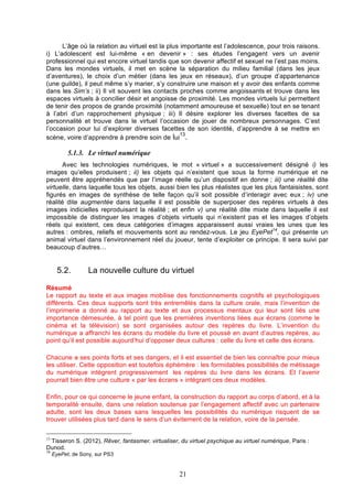L’âge où la relation au virtuel est la plus importante est l’adolescence, pour trois raisons.
i) L’adolescent est lui-même « en devenir » : ses études l’engagent vers un avenir
professionnel qui est encore virtuel tandis que son devenir affectif et sexuel ne l’est pas moins.
Dans les mondes virtuels, il met en scène la séparation du milieu familial (dans les jeux
d’aventures), le choix d’un métier (dans les jeux en réseaux), d’un groupe d’appartenance
(une guilde), il peut même s’y marier, s’y construire une maison et y avoir des enfants comme
dans les Sim’s ; ii) Il vit souvent les contacts proches comme angoissants et trouve dans les
espaces virtuels à concilier désir et angoisse de proximité. Les mondes virtuels lui permettent
de tenir des propos de grande proximité (notamment amoureuse et sexuelle) tout en se tenant
à l’abri d’un rapprochement physique ; iii) Il désire explorer les diverses facettes de sa
personnalité et trouve dans le virtuel l’occasion de jouer de nombreux personnages. C’est
l’occasion pour lui d’explorer diverses facettes de son identité, d’apprendre à se mettre en
13
scène, voire d’apprendre à prendre soin de lui .

5.1.3. Le virtuel numérique
Avec les technologies numériques, le mot « virtuel » a successivement désigné i) les
images qu’elles produisent ; ii) les objets qui n’existent que sous la forme numérique et ne
peuvent être appréhendés que par l’image réelle qu’un dispositif en donne ; iii) une réalité dite
virtuelle, dans laquelle tous les objets, aussi bien les plus réalistes que les plus fantaisistes, sont
figurés en images de synthèse de telle façon qu’il soit possible d’interagir avec eux ; iv) une
réalité dite augmentée dans laquelle il est possible de superposer des repères virtuels à des
images indicielles reproduisant la réalité ; et enfin v) une réalité dite mixte dans laquelle il est
impossible de distinguer les images d’objets virtuels qui n’existent pas et les images d’objets
réels qui existent, ces deux catégories d’images apparaissent aussi vraies les unes que les
autres : ombres, reliefs et mouvements sont au rendez-vous. Le jeu EyePet14, qui présente un
animal virtuel dans l’environnement réel du joueur, tente d’exploiter ce principe. Il sera suivi par
beaucoup d’autres…

5.2.

La nouvelle culture du virtuel

Résumé
Le rapport au texte et aux images mobilise des fonctionnements cognitifs et psychologiques
différents. Ces deux supports sont très entremêlés dans la culture orale, mais l’invention de
l’imprimerie a donné au rapport au texte et aux processus mentaux qui leur sont liés une
importance démesurée, à tel point que les premières inventions liées aux écrans (comme le
cinéma et la télévision) se sont organisées autour des repères du livre. L’invention du
numérique a affranchi les écrans du modèle du livre et poussé en avant d’autres repères, au
point qu’il est possible aujourd’hui d’opposer deux cultures : celle du livre et celle des écrans.
Chacune a ses points forts et ses dangers, et il est essentiel de bien les connaître pour mieux
les utiliser. Cette opposition est toutefois éphémère : les formidables possibilités de métissage
du numérique intègrent progressivement les repères du livre dans les écrans. Et l’avenir
pourrait bien être une culture « par les écrans » intégrant ces deux modèles.
Enfin, pour ce qui concerne le jeune enfant, la construction du rapport au corps d’abord, et à la
temporalité ensuite, dans une relation soutenue par l’engagement affectif avec un partenaire
adulte, sont les deux bases sans lesquelles les possibilités du numérique risquent de se
trouver utilisées plus tard dans le sens d’un évitement de la relation, voire de la pensée.
13

Tisseron S. (2012), Rêver, fantasmer, virtualiser, du virtuel psychique au virtuel numérique, Paris :
Dunod.
14

EyePet, de Sony, sur PS3

21

 