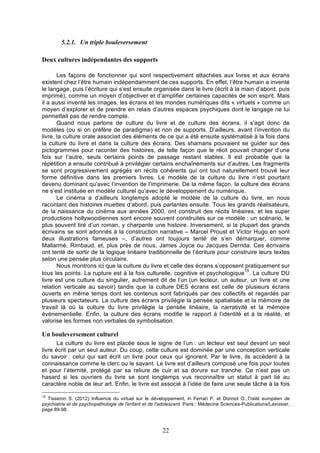 5.2.1. Un triple bouleversement
Deux cultures indépendantes des supports
Les façons de fonctionner qui sont respectivement attachées aux livres et aux écrans
existent chez l’être humain indépendamment de ces supports. En effet, l’être humain a inventé
le langage, puis l’écriture qui s’est ensuite organisée dans le livre (écrit à la main d’abord, puis
imprimé), comme un moyen d’objectiver et d’amplifier certaines capacités de son esprit. Mais
il a aussi inventé les images, les écrans et les mondes numériques dits « virtuels » comme un
moyen d’explorer et de prendre en relais d’autres espaces psychiques dont le langage ne lui
permettait pas de rendre compte.
Quand nous parlons de culture du livre et de culture des écrans, il s’agit donc de
modèles (ou si on préfère de paradigme) et non de supports. D’ailleurs, avant l’invention du
livre, la culture orale associait des éléments de ce qui a été ensuite systématisé à la fois dans
la culture du livre et dans la culture des écrans. Des shamans pouvaient se guider sur des
pictogrammes pour raconter des histoires, de telle façon que le récit pouvait changer d’une
fois sur l’autre, seuls certains points de passage restant stables. Il est probable que la
répétition a ensuite contribué à privilégier certains enchaînements sur d’autres. Les fragments
se sont progressivement agrégés en récits cohérents qui ont tout naturellement trouvé leur
forme définitive dans les premiers livres. Le modèle de la culture du livre n’est pourtant
devenu dominant qu’avec l’invention de l’imprimerie. De la même façon, la culture des écrans
ne s’est instituée en modèle culturel qu’avec le développement du numérique.
Le cinéma a d’ailleurs longtemps adopté le modèle de la culture du livre, en nous
racontant des histoires muettes d’abord, puis parlantes ensuite. Tous les grands réalisateurs,
de la naissance du cinéma aux années 2000, ont construit des récits linéaires, et les super
productions hollywoodiennes sont encore souvent construites sur ce modèle : un scénario, le
plus souvent tiré d’un roman, y charpente une histoire. Inversement, si la plupart des grands
écrivains se sont adonnés à la construction narrative – Marcel Proust et Victor Hugo en sont
deux illustrations fameuses –, d’autres ont toujours tenté de s’en démarquer, comme
Mallarmé, Rimbaud, et, plus près de nous, James Joyce ou Jacques Derrida. Ces écrivains
ont tenté de sortir de la logique linéaire traditionnelle de l’écriture pour construire leurs textes
selon une pensée plus circulaire.
Nous montrons ici que la culture du livre et celle des écrans s’opposent pratiquement sur
15
tous les points. La rupture est à la fois culturelle, cognitive et psychologique . La culture DU
livre est une culture du singulier, autrement dit de l’un (un lecteur, un auteur, un livre et une
relation verticale au savoir) tandis que la culture DES écrans est celle de plusieurs écrans
ouverts en même temps dont les contenus sont fabriqués par des collectifs et regardés par
plusieurs spectateurs. La culture des écrans privilégie la pensée spatialisée et la mémoire de
travail là où la culture du livre privilégie la pensée linéaire, la narrativité et la mémoire
événementielle. Enfin, la culture des écrans modifie le rapport à l’identité et à la réalité, et
valorise les formes non verbales de symbolisation.

Un bouleversement culturel
La culture du livre est placée sous le signe de l’un : un lecteur est seul devant un seul
livre écrit par un seul auteur. Du coup, cette culture est dominée par une conception verticale
du savoir : celui qui sait écrit un livre pour ceux qui ignorent. Par le livre, ils accèdent à la
connaissance comme le clerc ou le savant. Le livre est d’ailleurs composé une fois pour toutes
et pour l’éternité, protégé par sa reliure de cuir et sa dorure sur tranche. Ce n’est pas un
hasard si les ouvriers du livre se sont longtemps vus reconnaître un statut à part lié au
caractère noble de leur art. Enfin, le livre est associé à l’idée de faire une seule tâche à la fois
15

Tisseron S. (2012) Influence du virtuel sur le développement, in Ferrari P. et Donnot O.,Traité européen de
psychiatrie et de psychopathologie de l'enfant et de l'adolescent. Paris : Médecine Sciences-Publications/Lavoisier,
page 89-98.

22

 