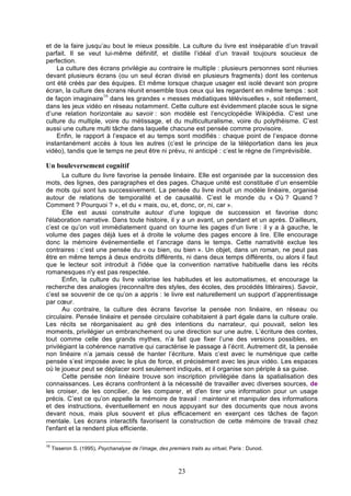 et de la faire jusqu’au bout le mieux possible. La culture du livre est inséparable d’un travail
parfait. Il se veut lui-même définitif, et distille l’idéal d’un travail toujours soucieux de
perfection.
La culture des écrans privilégie au contraire le multiple : plusieurs personnes sont réunies
devant plusieurs écrans (ou un seul écran divisé en plusieurs fragments) dont les contenus
ont été créés par des équipes. Et même lorsque chaque usager est isolé devant son propre
écran, la culture des écrans réunit ensemble tous ceux qui les regardent en même temps : soit
16
de façon imaginaire dans les grandes « messes médiatiques télévisuelles », soit réellement,
dans les jeux vidéo en réseau notamment. Cette culture est évidemment placée sous le signe
d’une relation horizontale au savoir : son modèle est l’encyclopédie Wikipédia. C’est une
culture du multiple, voire du métissage, et du multiculturalisme, voire du polythéisme. C’est
aussi une culture multi tâche dans laquelle chacune est pensée comme provisoire.
Enfin, le rapport à l’espace et au temps sont modifiés : chaque point de l’espace donne
instantanément accès à tous les autres (c’est le principe de la téléportation dans les jeux
vidéo), tandis que le temps ne peut être ni prévu, ni anticipé : c’est le règne de l’imprévisible.

Un bouleversement cognitif
La culture du livre favorise la pensée linéaire. Elle est organisée par la succession des
mots, des lignes, des paragraphes et des pages. Chaque unité est constituée d’un ensemble
de mots qui sont lus successivement. La pensée du livre induit un modèle linéaire, organisé
autour de relations de temporalité et de causalité. C’est le monde du « Où ? Quand ?
Comment ? Pourquoi ? », et du « mais, ou, et, donc, or, ni, car ».
Elle est aussi construite autour d’une logique de succession et favorise donc
l'élaboration narrative. Dans toute histoire, il y a un avant, un pendant et un après. D’ailleurs,
c’est ce qu’on voit immédiatement quand on tourne les pages d’un livre : il y a à gauche, le
volume des pages déjà lues et à droite le volume des pages encore à lire. Elle encourage
donc la mémoire événementielle et l’ancrage dans le temps. Cette narrativité exclue les
contraires : c’est une pensée du « ou bien, ou bien ». Un objet, dans un roman, ne peut pas
être en même temps à deux endroits différents, ni dans deux temps différents, ou alors il faut
que le lecteur soit introduit à l'idée que la convention narrative habituelle dans les récits
romanesques n'y est pas respectée.
Enfin, la culture du livre valorise les habitudes et les automatismes, et encourage la
recherche des analogies (reconnaître des styles, des écoles, des procédés littéraires). Savoir,
c’est se souvenir de ce qu’on a appris : le livre est naturellement un support d’apprentissage
par cœur.
Au contraire, la culture des écrans favorise la pensée non linéaire, en réseau ou
circulaire. Pensée linéaire et pensée circulaire cohabitaient à part égale dans la culture orale.
Les récits se réorganisaient au gré des intentions du narrateur, qui pouvait, selon les
moments, privilégier un embranchement ou une direction sur une autre. L’écriture des contes,
tout comme celle des grands mythes, n’a fait que fixer l’une des versions possibles, en
privilégiant la cohérence narrative qui caractérise le passage à l’écrit. Autrement dit, la pensée
non linéaire n’a jamais cessé de hanter l’écriture. Mais c’est avec le numérique que cette
pensée s’est imposée avec le plus de force, et précisément avec les jeux vidéo. Les espaces
où le joueur peut se déplacer sont seulement indiqués, et il organise son périple à sa guise.
Cette pensée non linéaire trouve son inscription privilégiée dans la spatialisation des
connaissances. Les écrans confrontent à la nécessité de travailler avec diverses sources, de
les croiser, de les concilier, de les comparer, et d'en tirer une information pour un usage
précis. C’est ce qu’on appelle la mémoire de travail : maintenir et manipuler des informations
et des instructions, éventuellement en nous appuyant sur des documents que nous avons
devant nous, mais plus souvent et plus efficacement en exerçant ces tâches de façon
mentale. Les écrans interactifs favorisent la construction de cette mémoire de travail chez
l'enfant et la rendent plus efficiente.
16

Tisseron S. (1995), Psychanalyse de l’image, des premiers traits au virtuel, Paris : Dunod.

23

 