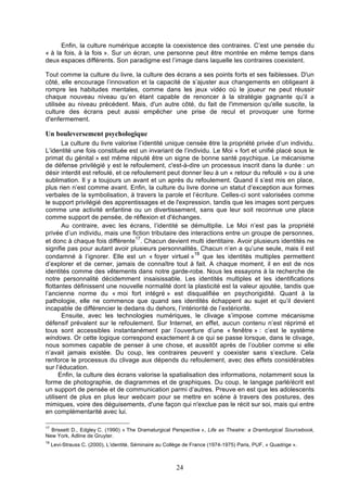 Enfin, la culture numérique accepte la coexistence des contraires. C’est une pensée du
« à la fois, à la fois ». Sur un écran, une personne peut être montrée en même temps dans
deux espaces différents. Son paradigme est l’image dans laquelle les contraires coexistent.
Tout comme la culture du livre, la culture des écrans a ses points forts et ses faiblesses. D'un
côté, elle encourage l’innovation et la capacité de s’ajuster aux changements en obligeant à
rompre les habitudes mentales, comme dans les jeux vidéo où le joueur ne peut réussir
chaque nouveau niveau qu’en étant capable de renoncer à la stratégie gagnante qu’il a
utilisée au niveau précédent. Mais, d'un autre côté, du fait de l'immersion qu'elle suscite, la
culture des écrans peut aussi empêcher une prise de recul et provoquer une forme
d'enfermement.

Un bouleversement psychologique
La culture du livre valorise l’identité unique censée être la propriété privée d’un individu.
L’identité une fois constituée est un invariant de l’individu. Le Moi « fort et unifié placé sous le
primat du génital » est même réputé être un signe de bonne santé psychique. Le mécanisme
de défense privilégié y est le refoulement, c'est-à-dire un processus inscrit dans la durée : un
désir interdit est refoulé, et ce refoulement peut donner lieu à un « retour du refoulé » ou à une
sublimation. Il y a toujours un avant et un après du refoulement. Quand il s’est mis en place,
plus rien n’est comme avant. Enfin, la culture du livre donne un statut d’exception aux formes
verbales de la symbolisation, à travers la parole et l’écriture. Celles-ci sont valorisées comme
le support privilégié des apprentissages et de l'expression, tandis que les images sont perçues
comme une activité enfantine ou un divertissement, sans que leur soit reconnue une place
comme support de pensée, de réflexion et d'échanges.
Au contraire, avec les écrans, l’identité se démultiplie. Le Moi n’est pas la propriété
privée d’un individu, mais une fiction tributaire des interactions entre un groupe de personnes,
17
et donc à chaque fois différente . Chacun devient multi identitaire. Avoir plusieurs identités ne
signifie pas pour autant avoir plusieurs personnalités. Chacun n’en a qu’une seule, mais il est
18
condamné à l’ignorer. Elle est un « foyer virtuel » que les identités multiples permettent
d’explorer et de cerner, jamais de connaître tout à fait. A chaque moment, il en est de nos
identités comme des vêtements dans notre garde-robe. Nous les essayons à la recherche de
notre personnalité décidemment insaisissable. Les identités multiples et les identifications
flottantes définissent une nouvelle normalité dont la plasticité est la valeur ajoutée, tandis que
l’ancienne norme du « moi fort intégré » est disqualifiée en psychorigidité. Quant à la
pathologie, elle ne commence que quand ses identités échappent au sujet et qu’il devient
incapable de différencier le dedans du dehors, l’intériorité de l’extériorité.
Ensuite, avec les technologies numériques, le clivage s’impose comme mécanisme
défensif prévalent sur le refoulement. Sur Internet, en effet, aucun contenu n’est réprimé et
tous sont accessibles instantanément par l’ouverture d’une « fenêtre » : c’est le système
windows. Or cette logique correspond exactement à ce qui se passe lorsque, dans le clivage,
nous sommes capable de penser à une chose, et aussitôt après de l’oublier comme si elle
n’avait jamais existée. Du coup, les contraires peuvent y coexister sans s’exclure. Cela
renforce le processus du clivage aux dépends du refoulement, avec des effets considérables
sur l’éducation.
Enfin, la culture des écrans valorise la spatialisation des informations, notamment sous la
forme de photographie, de diagrammes et de graphiques. Du coup, le langage parlé/écrit est
un support de pensée et de communication parmi d’autres. Preuve en est que les adolescents
utilisent de plus en plus leur webcam pour se mettre en scène à travers des postures, des
mimiques, voire des déguisements, d'une façon qui n'exclue pas le récit sur soi, mais qui entre
en complémentarité avec lui.
17

Brissett D., Edgley C. (1990) « The Dramaturgical Perspective », Life as Theatre: a Dramturgical Sourcebook,
New York, Adline de Gruyter.
18

Levi-Strauss C. (2000), L’identité, Séminaire au Collège de France (1974-1975) Paris, PUF, « Quadrige ».

24

 