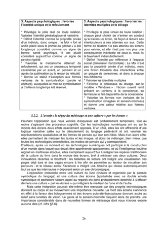 3. Aspects psychologiques : favorise
l’identité unique et le refoulement

3. Aspects psychologiques : favorise les
identités multiples et le clivage

* Privilégie le pôle réel de toute relation.
Valorise l’identité généalogique et narrative
* Définit l’identité comme la propriété privée
d’un individu, donc unique : le Moi « fort et
unifié placé sous le primat du génital » a été
longtemps considéré comme un signe de
bonne santé psychique. Il est plutôt
considéré aujourd’hui comme un signe de
psycho rigidité
* Favorise le mécanisme défensif du
refoulement, qui est un processus temporel
caractérisé par un avant, un pendant et un
après (la sublimation ou le retour du refoulé)
* Donne un statut d’exception aux formes
verbales de la symbolisation (parole et
écriture), auxquelles le mot de symbolisation
a d’ailleurs longtemps été réservé.

* Privilégie le pôle virtuel de toute relation :
chacun peut choisir de n’entrer en contact
qu’à travers un écran, de façon à réduire ses
interlocuteurs à ses attentes sur eux. Cette
forme de relation n’a pas attendu les écrans
pour exister, et elle n’est pas non plus une
conséquence inévitable de ceux-ci, mais ils
la favorisent indiscutablement.
* Définit l’identité par référence à l’espace
social (dimension horizontale) : Le Moi n’est
pas la propriété privée d’un individu, mais
une fiction tributaire des interactions entre
un groupe de personnes, et donc à chaque
fois différente
* Valorise les identités multiples
* Favorise le processus du clivage, sur le
modèle « Windows » : l’écran ouvert rend
présent un contenu à la conscience, sa
fermeture le fait disparaître de la conscience
* Valorise les formes non verbales de la
symbolisation (imagées et sensori-motrices)
et donne une valeur relative aux formes
verbales.

5.2.2. L’avenir : le règne du métissage et une culture « par les écrans »
Pourtant l’opposition que nous venons d’esquisser est probablement temporaire, tout au
moins s’agissant des processus cognitifs. Car les technologies numériques ont eu sur le
monde des écrans deux effets exactement opposés. D’un côté, elles les ont affranchis d’une
logique narrative calée sur le déroulement du langage parlé-écrit et ont valorisé les
représentations spatialisées et les formes de pensée qui leur sont liées. Mais d’un autre côté,
elles permettent de métisser les textes et les images, et donc de mélanger, bien mieux que
toutes les technologies précédentes, les modes de pensée qui y correspondent.
D’ailleurs, après un moment où les technologies numériques ont participé à la construction
d’un monde dans lequel tout devait être appréhendé spatialement, et où l’intelligence intuitive
régnait en maîtresse absolue, elles s’emploient aujourd’hui à intégrer les repères traditionnels
de la culture du livre dans le monde des écrans, bref à métisser ces deux cultures. Deux
innovations récentes le montrent : les tablettes de lecture ont intégré une visualisation des
pages déjà lues et des pages encore à lire afin de permettre au lecteur de visualiser son
parcours ; et le réseau social Facebook a intégré une timeline qui classe automatiquement
tout ce que les internautes y déposent selon un axe chronologique.
L’opposition présentée entre une culture du livre (linéaire et organisée par la pensée
symbolique du langage) et une culture des écrans (spatialisée avec sa double entrée
symbolique et opératoire faisant appel au regard) est donc probablement destinée à s’effacer
derrière une culture « par les écrans » qui intégrera le meilleur de l’une et de l’autre.
Mais cette intégration pourrait elle-même être menacée par des progrès technologiques
donnant au corps et au mouvement une importance nouvelle. La mort des écrans s’annonce
en effet à la faveur des hologrammes et des écrans auto-stéréoscopiques donnant accès au
relief sans lunettes de vision. Le geste et la sensori-motricité risquent alors de prendre une
importance considérable dans de nouvelles formes de métissage dont nous n’avons encore
aucune idée (cf. infra §5.6).

26

 