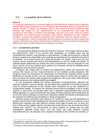 5.3.

La question de la violence

Résumé
Il y a plus de cinquante ans, le premier rapport sur les relations de l’enfant et de la télévision
notait l’influence de la télévision « sur la conception que les enfants se font du travail et de la
réussite sociale »19. Depuis, de nombreux travaux ont précisé à la fois la réalité de cette
influence des images sur nos représentations et nos comportements, mais aussi ses
conditions et ses limites. La réponse s’est précisée, mais elle a peu varié : selon ce qu’elles
représentent, les images peuvent contribuer, chez certains spectateurs et sous certaines
conditions, à inhiber les conduites d’entraide et de coopération dans les relations sociales…
ou à les augmenter. L’effort de prévention doit être précoce et associer la mise en garde des
usagers, l’éducation aux valeurs d'entraide et de solidarité et la mise en place de programmes
télévisuels et de jeux vidéo valorisant les activités pro sociales.

5.3.1. Considérations générales
Il est essentiel de distinguer entre trois formes de violence : i) les images dont le contenu
est objectivement violent et qui peuvent être constituées en modèles parce que les
comportements violents y sont autorisés ou récompensés ; ii) celles qui provoquent un état de
stress et rendent moins disponible à des schémas de comportement qui valorisent l’entraide et
la solidarité ; iii) le pouvoir qu’ont les images de formater nos esprits, c’est à dire de nous
imposer comme naturels des choix et des identifications qui sont en réalité très relatifs. La
publicité impose notamment aux enfants des choix consuméristes vis-à-vis desquels ils n’ont
aucun recours, et qui les amènent même parfois à se comporter comme de véritables tyrans
prescripteurs vis-à-vis de leurs parents.
L’influence des images dont le contenu est objectivement violent est aujourd’hui bien
connue. Elle repose sur leur impact émotionnel et les modèles qu’elles proposent. Elle
s’organise autour de l’importance de l’observation par l’enfant des conduites d’autrui et des
bénéfices qu’il semble en tirer, que ces conduites soient mises en scène dans la réalité ou
dans une œuvre de création, texte, programme de télévision, film ou jeu vidéo. Cette influence
s’exerce autant pour les modèles positifs que négatifs.
En cas d’exposition répétée aux mêmes séquences comportementales valorisant des
réponses violentes, il peut en résulter une diminution de la sensibilité à la souffrance d’autrui
(c’est le versant émotionnel) et des troubles dans l’évaluation de ce que représente un
comportement adapté : la violence est valorisée comme réponse privilégiée (c’est le versant
cognitif). A court terme, les pensées ayant trait à l’agression augmenteraient ainsi que les
affects agressifs. Il y aurait une élévation des signes de stress mesurée dans la fréquence de
la voix et le rythme cardiaque. A long terme, l’exposition répétée favoriserait le développement
de croyances et d’attentes plus favorables à l’usage de l’agression.
Certains auteurs minimisent cette influence en mettant en avant que les adolescents et
adultes violents étaient déjà statistiquement des jeunes enfants enclins à la violence, et qu’il
faudrait donc supposer que cette influence s’exerce avant l’âge de quatre ans, ou alors s’en
tenir à l’idée que les images violentes n’auraient pas d’autre pouvoir que de rendre les enfants
20
violents plus violents . Ce raisonnement ne prend toutefois en compte que les actes
explicitement agressifs contre autrui. Une fois admis que cette influence s’exerce
essentiellement par une réduction de la capacité d’empathie et des activités pro sociales, un

19

Himmelweit H., Oppenheim A.N, Vince P. (1958) Television and the Child: and Empirical Study of the Effect of
Television on the Young, London School of Economics and Political Science.
20

Tremblay R. (2008) Prévenir la violence dès la petite enfance, Paris : Odile Jacob.

27

 