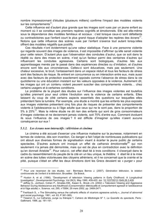 nombre impressionnant d’études (plusieurs milliers) confirme l’impact des modèles violents
21
sur les comportements .
Cette influence est d’autant plus grande que les images sont vues par un jeune enfant au
moment où il se constitue ses premiers repères cognitifs et émotionnels. Elle est elle-même
sous la dépendance des modèles familiaux et sociaux : c’est lorsque ceux-ci sont défaillants
22
ou contradictoires que l’enfant court le plus grand risque d’adopter les repères des écrans .
Notons que cette influence des scènes vues par l’enfant s’exerce tout autant lorsqu’elles
offrent des modèles négatifs que positifs.
Ces résultats n’ont évidemment qu’une valeur statistique. Face à une personne violente
qui regarde souvent des images de violence, il est impossible d’affirmer qu’elle serait violente
pour cette raison. D’autant plus que l’observation des conduites d’autrui, que ce soit dans la
réalité ou dans des mises en scène, n’est qu’un facteur parmi des centaines d’autres qui
influencent les conduites agressives. Certains sont biologiques, d’autres liés aux
apprentissages menés par le passé dans des expériences directes ou d’imitation, et d’autres
encore sont liés aux circonstances. Celles-ci sont éducatives, mais pas seulement. Une
chaleur excessive, le bruit, l’entassement dans un espace réduit et tous les facteurs de stress
sont des facteurs de risque. Ils entrent en concurrence ou en interaction entre eux, mais aussi
avec des facteurs de protection exactement opposés comme l’absence de stress dans la vie
quotidienne ou une éducation insistant sur les valeurs opposées à la violence. Autrement dit,
les images qui ont un contenu violent peuvent susciter des comportements violents… chez
certains usagers et à certaines conditions.
Le problème de la plupart des études sur l’influence des images violentes est toutefois
qu’elles prennent pour seul critère l’évolution vers la violence de certains enfants. Elles
laissent du coup de côté certains aspects essentiels des questions sur lesquelles elles
prétendent faire la lumière. Par exemple, une étude a montré que les enfants les plus exposés
aux images violentes présentent cinq fois plus de risques de présenter des comportements
violents à l’adolescence ou à l’âge adulte que ceux qui ne le sont pas, dans la proportion de
23
5% à 25% . Mais la même étude ne dit rien des enfants qui sont de gros consommateurs
d’images violentes et ne deviennent jamais violents, soit 75% d’entre eux. Comment évoluent
ils sous l’influence de ces images ? Il est difficile d’imaginer qu’elles n’aient aucune
conséquence sur eux !

5.3.2. Les écrans non interactifs : télévision et cinéma
Le cinéma a été accusé d’exercer une influence malsaine sur la jeunesse, notamment en
termes de violence, dès son invention. Ce danger a fait l’objet de nombreuses publications qui
ont abouti aux diverses formes de signalisation visant à écarter le jeune public de certains
24
spectacles. D’autres auteurs ont invoqué un effet de catharsis émotionnelle
qui non
seulement n’a jamais été démontrée, mais qui est de plus en contradiction avec la définition
25
qu’en donnait Aristote . Pour celui-ci, cet effet était lié à trois conditions: il s'exerçait dans le
cadre du rassemblement du peuple de la cité en un lieu unique, le théâtre; il était lié à la mise
en scène des luttes victorieuses des citoyens athéniens; et il ne concernait que la crainte et la
pitié, puisque c'était en effet les deux émotions dont les Grecs devaient se « purger » pour
21

Pour une recension de ces études, voir : Bermejos Berros J. (2007), Génération télévision, la relation
controversée de l’enfant à la télévision, Bruxelles : De Boeck.
22

Huston A. et al. (1990). “Development of television Viewing patterns in Early Chidlhood. A Longitudinal
Investigation”, Developmental Psychology, Vol 26(3), May 1990, 409-420. doi: 10.1037/0012-1649.26.3.409
23
Jeffrey G., Jonhson, Cohen P., Smailes EM., Kasen S., Brook J.S. (2002) « Television Viewing and Aggressive
Behavior During Adolescence ans Adulthood (Consommation télévisuelle et comportement agressif à l’adolescence
et à l’âge adulte) », Science, vol, 295, n°5564, 29 mars 2002, pp. 2469-2471.
24

Feshbach S., « The Stimulating versus the cathartic effects of vicariors agressive activity », Journal of abnormal
and social psychology, 1961, vol. 63, P 381-385)
25
Tisseron S., La Catharsis, purge ou thérapie ?, Cahiers de Médiologie N° 1, La Querelle du spectacle, Paris :
Gallimard, 1996, pp. 181-191.

28

 