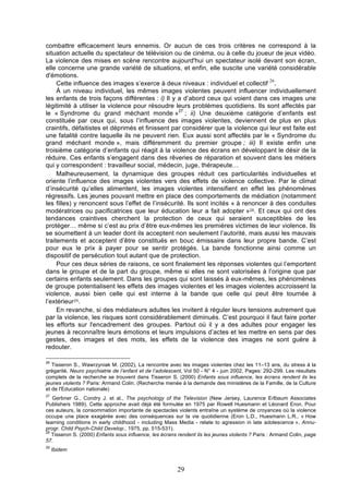 combattre efficacement leurs ennemis. Or aucun de ces trois critères ne correspond à la
situation actuelle du spectateur de télévision ou de cinéma, ou à celle du joueur de jeux vidéo.
La violence des mises en scène rencontre aujourd'hui un spectateur isolé devant son écran,
elle concerne une grande variété de situations, et enfin, elle suscite une variété considérable
d'émotions.
26
Cette influence des images s’exerce à deux niveaux : individuel et collectif .
À un niveau individuel, les mêmes images violentes peuvent influencer individuellement
les enfants de trois façons différentes : i) Il y a d’abord ceux qui voient dans ces images une
légitimité à utiliser la violence pour résoudre leurs problèmes quotidiens. Ils sont affectés par
le « Syndrome du grand méchant monde »27 ; ii) Une deuxième catégorie d’enfants est
constituée par ceux qui, sous l’influence des images violentes, deviennent de plus en plus
craintifs, défaitistes et déprimés et finissent par considérer que la violence qui leur est faite est
une fatalité contre laquelle ils ne peuvent rien. Eux aussi sont affectés par le « Syndrome du
grand méchant monde », mais différemment du premier groupe ; iii) Il existe enfin une
troisième catégorie d’enfants qui réagit à la violence des écrans en développant le désir de la
réduire. Ces enfants s’engagent dans des rêveries de réparation et souvent dans les métiers
qui y correspondent : travailleur social, médecin, juge, thérapeute…
Malheureusement, la dynamique des groupes réduit ces particularités individuelles et
oriente l’influence des images violentes vers des effets de violence collective. Par le climat
d’insécurité qu’elles alimentent, les images violentes intensifient en effet les phénomènes
régressifs. Les jeunes pouvant mettre en place des comportements de médiation (notamment
les filles) y renoncent sous l’effet de l’insécurité. Ils sont incités « à renoncer à des conduites
modératrices ou pacificatrices que leur éducation leur a fait adopter »28. Et ceux qui ont des
tendances craintives cherchent la protection de ceux qui seraient susceptibles de les
protéger… même si c’est au prix d’être eux-mêmes les premières victimes de leur violence. Ils
se soumettent à un leader dont ils acceptent non seulement l’autorité, mais aussi les mauvais
traitements et acceptent d’être constitués en bouc émissaire dans leur propre bande. C’est
pour eux le prix à payer pour se sentir protégés. La bande fonctionne ainsi comme un
dispositif de persécution tout autant que de protection.
Pour ces deux séries de raisons, ce sont finalement les réponses violentes qui l’emportent
dans le groupe et de la part du groupe, même si elles ne sont valorisées à l’origine que par
certains enfants seulement. Dans les groupes qui sont laissés à eux-mêmes, les phénomènes
de groupe potentialisent les effets des images violentes et les images violentes accroissent la
violence, aussi bien celle qui est interne à la bande que celle qui peut être tournée à
l’extérieur29.
En revanche, si des médiateurs adultes les invitent à réguler leurs tensions autrement que
par la violence, les risques sont considérablement diminués. C’est pourquoi il faut faire porter
les efforts sur l'encadrement des groupes. Partout où il y a des adultes pour engager les
jeunes à reconnaître leurs émotions et leurs impulsions d’actes et les mettre en sens par des
gestes, des images et des mots, les effets de la violence des images ne sont guère à
redouter.
26

Tisseron S., Wawrzyniak M. (2002), La rencontre avec les images violentes chez les 11–13 ans, du stress à la
grégarité, Neuro psychiatrie de l’enfant et de l’adolescent, Vol 50 - N° 4 - juin 2002, Pages: 292-299. Les résultats
complets de la recherche se trouvent dans Tisseron S. (2000) Enfants sous influence, les écrans rendent ils les
jeunes violents ? Paris: Armand Colin. (Recherche menée à la demande des ministères de la Famille, de la Culture
et de l'Education nationale)
27

Gerbner G., Condry J. et al., The psychology of the Television (New Jersey, Laurence Erlbaum Associates
Publishers 1989). Cette approche avait déjà été formulée en 1975 par Rowell Huesmann et Léonard Eron. Pour
ces auteurs, la consommation importante de spectacles violents entraîne un système de croyances où la violence
occupe une place exagérée avec des conséquences sur la vie quotidienne (Eron L.D., Huesmann L.R., « How
learning conditions in early childhood - including Mass Media - relate to agression in late adolescence », Annuprogr. Child Psych-Child Develop., 1975, pp. 515-531).
28
Tisseron S. (2000) Enfants sous influence, les écrans rendent ils les jeunes violents ? Paris : Armand Colin, page
57.
29

Ibidem

29

 