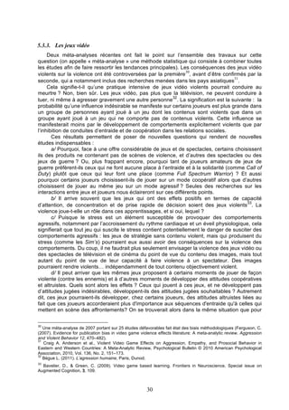 5.3.3. Les jeux vidéo
Deux méta-analyses récentes ont fait le point sur l’ensemble des travaux sur cette
question (on appelle « méta-analyse » une méthode statistique qui consiste à combiner toutes
les études afin de faire ressortir les tendances principales). Les conséquences des jeux vidéo
30
violents sur la violence ont été controversées par la première , avant d’être confirmés par la
31
seconde, qui a notamment inclus des recherches menées dans les pays asiatiques .
Cela signifie-t-il qu’une pratique intensive de jeux vidéo violents pourrait conduire au
meurtre ? Non, bien sûr. Les jeux vidéo, pas plus que la télévision, ne peuvent conduire à
32
tuer, ni même à agresser gravement une autre personne . La signification est la suivante : la
probabilité qu’une influence indésirable se manifeste sur certains joueurs est plus grande dans
un groupe de personnes ayant joué à un jeu dont les contenus sont violents que dans un
groupe ayant joué à un jeu qui ne comporte pas de contenus violents. Cette influence se
manifesterait moins par le développement de comportements explicitement violents que par
l’inhibition de conduites d’entraide et de coopération dans les relations sociales.
Ces résultats permettent de poser de nouvelles questions qui rendent de nouvelles
études indispensables :
a/ Pourquoi, face à une offre considérable de jeux et de spectacles, certains choisissent
ils des produits ne contenant pas de scènes de violence, et d’autres des spectacles ou des
jeux de guerre ? Ou, plus frappant encore, pourquoi tant de joueurs amateurs de jeux de
guerre préfèrent-ils ceux qui ne font aucune place à l’entraide et à la solidarité (comme Call of
Duty) plutôt que ceux qui leur font une place (comme Full Spectrum Warrior) ? Et aussi
pourquoi certains joueurs choisissent-ils de jouer sur un mode coopératif alors que d’autres
choisissent de jouer au même jeu sur un mode agressif ? Seules des recherches sur les
interactions entre jeux et joueurs nous éclaireront sur ces différents points.
b/ Il arrive souvent que les jeux qui ont des effets positifs en termes de capacité
33
d’attention, de concentration et de prise rapide de décision soient des jeux violents . La
violence joue-t-elle un rôle dans ces apprentissages, et si oui, lequel ?
c/ Puisque le stress est un élément susceptible de provoquer des comportements
agressifs, notamment par l’accroissement du rythme cardiaque et un éveil physiologique, cela
signifierait que tout jeu qui suscite le stress contient potentiellement le danger de susciter des
comportements agressifs : les jeux de stratégie sans contenu violent, mais qui produisent du
stress (comme les Sim’s) pourraient eux aussi avoir des conséquences sur la violence des
comportements. Du coup, il ne faudrait plus seulement envisager la violence des jeux vidéo ou
des spectacles de télévision et de cinéma du point de vue du contenu des images, mais tout
autant du point de vue de leur capacité à faire violence à un spectateur. Des images
pourraient rendre violents… indépendamment de tout contenu objectivement violent.
d/ Il peut arriver que les mêmes jeux proposent à certains moments de jouer de façon
violente (contre les ennemis) et à d’autres moments de développer des attitudes coopératives
et altruistes. Quels sont alors les effets ? Ceux qui jouent à ces jeux, et ne développent pas
d’attitudes jugées indésirables, développent-ils des attitudes jugées souhaitables ? Autrement
dit, ces jeux pourraient-ils développer, chez certains joueurs, des attitudes altruistes liées au
fait que ces joueurs accorderaient plus d'importance aux séquences d'entraide qu'à celles qui
mettent en scène des affrontements? On se trouverait alors dans la même situation que pour
30

Une méta-analyse de 2007 portant sur 25 études défavorables fait état des biais méthodologiques (Ferguson, C.
(2007). Evidence for publication bias in video game violence effects literature: A meta-analytic review. Aggression
and Violent Behavior 12, 470–482).
31
Craig A. Anderson et al., Violent Video Game Effects on Aggression, Empathy, and Prosocial Behavior in
Eastern and Western Countries: A Meta-Analytic Review, Psychological Bulletin © 2010 American Psychological
Association, 2010, Vol. 136, No. 2, 151–173.
32
Bègue L. (2011). L’agression humaine, Paris, Dunod.
33

Bavelier, D., & Green, C. (2009). Video game based learning. Frontiers in Neuroscience, Special issue on
Augmented Cognition, 3, 109.

30

 