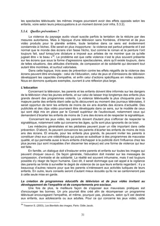 les spectacles télévisuels: les mêmes images pourraient avoir des effets opposés selon les
enfants, voire selon leurs préoccupations à un moment donné (voir infra, 5.3.2).

5.3.4. Quelles préventions ?
La violence du paysage audio visuel suscite parfois la tentation de la réduire par des
mesures autoritaires. Mais à l'époque d'une télévision sans frontières, d’Internet et de jeux
vidéo produits pour la planète entière, toute tentative dans ce sens est évidemment
condamnée à l’échec. Elle serait en plus inopportune : la violence est partout présente et il est
normal que le monde des écrans s'en fasse l'écho, tout comme le roman et la peinture l’ont
toujours fait, sauf lorsqu'une dictature a imposé aux artistes de ne montrer que ce qu'elle
jugeait être « le beau »34. Le problème est que cette violence n’est le plus souvent présente
sur les écrans que sous la forme d'agressions spectaculaires, alors qu'il existe toujours, dans
de telles situations, des attitudes d'entraide, de compassion et de solidarité qui devraient tout
autant être montrées, et surtout valorisées.
Dans cette logique, trois axes de prévention contre les effets négatifs de la violence des
écrans peuvent être envisagés : celui de l’éducation, celui de jeux et d’émissions de télévision
développant les capacités d’empathie, et enfin celui d’actions spécifiques en milieu scolaire.
Nous en donnons quelques exemples, ouvrant à une réflexion plus large.
L’éducation
Concernant la télévision, les parents et les enfants doivent être informés sur les dangers
de la télévision chez les jeunes enfants, et sur celui de laisser trop longtemps des enfants plus
grands devant des programmes violents. La violence télévisuelle la plus choquante pour la
majeure partie des enfants étant celle qu'ils découvrent au moment des journaux télévisées, il
serait opportun de tenir les enfants de moins de six ans écartés des écrans d’actualité. Des
publicités et des clips vidéo pourraient être développés dans ce sens, sur le modèle de ceux
qui sont déjà mis en place par le Conseil supérieur de l’audiovisuel, notamment ceux qui
demandent d’écarter les enfants de moins de 3 ans des écrans et de respecter la signalétique.
Concernant les jeux vidéo, les parents doivent d'autant plus s’efforcer de respecter la
signalétique, notamment celle qui concerne les âges, qu'ils sont plus ignorants de ce loisir.
Les médecins généralistes et les pédiatres peuvent jouer un rôle important dans cette
prévention. D’abord, ils peuvent convaincre les parents d’écarter les enfants de moins de trois
ans des écrans. Et ensuite, pour les enfants plus grands, ils peuvent inviter les parents à
constituer chez eux une vidéothèque qui puisse se substituer à des programmes de mauvaise
qualité, et qui permette aussi à leurs enfants d’échapper à la publicité dont l'influence chez les
plus jeunes (qui sont incapables d'en discerner les enjeux) est une forme de violence qui leur
est faite.
En famille, un dialogue doit s'Instaurer entre parents et enfants sur toutes les images qui
peuvent choquer ceux-ci. De façon générale, l’éducation doit insister sur les messages de
compassion, d’entraide et de solidarité. La réalité est souvent inhumaine, mais il est toujours
possible d’y réagir de façon humaine. Ceci dit, il serait dommage que cet appel à la vigilance
des parents se limite à surveiller le degré de violence de ce que leurs enfants regardent : il y a
beaucoup d’autres raisons pour que les parents s’intéressent aux activités ludiques de leurs
enfants. En outre, leurs conseils seront d’autant mieux écoutés qu’ils ne se cantonneront pas
à cette seule mise en garde.
La création de programmes éducatifs de télévision et de jeux vidéo invitant au
développement de l’empathie et de comportements pro-sociaux.
Une fois de plus, la meilleure façon de s'opposer aux mauvaises pratiques est
d'encourager les bonnes. Un prix pourrait être créé afin de récompenser un programme
télévisuel encourageant l'empathie, et même, pourquoi pas, plusieurs, selon qu'il est destiné
aux enfants, aux adolescents ou aux adultes. Pour ce qui concerne les jeux vidéo, cette
34

Tisseron S. (2003), Les Bienfaits des images, Paris: Odile Jacob.

31

 