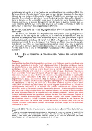 incitation pourrait prendre la forme d’un logo qui complèterait la norme européenne PEGI (Pan
European Game Information) qui n'informe que sur leurs dangers possibles. Ce logo serait
décerné par une instance indépendante à laquelle l’Académie des sciences pourrait être
associée. Il permettrait aux parents de repérer les jeux présentant des qualités éducatives
dans le domaine de la socialisation, mais aussi éventuellement dans d'autres domaines
(histoire, exercice de la capacité de jugement, etc.). En outre, la publicité indirecte que ces
logos feraient à certains jeux pourrait être propice à leur succès commercial, et inciter les
concepteurs et les éditeurs à développer des jeux différents.
La mise en place, dans les écoles, de programmes de prévention dont l’efficacité a été
démontrée.
En France, une formation au « Programme des trois figures » (ainsi appelé parce qu’il
est centré sur les trois figures de l’agresseur, de la victime et du redresseur de tort) est
proposée aux enseignants des écoles maternelles depuis 2007, afin qu’ils mettent en place
35
cette activité avec les enfants de 4 à 6 ans (voir 8.5.2, Le Programme des Trois Figures en
classes maternelles). Il y a un temps pour vivre l’histoire que l’écran nous raconte (ou, plus
tard, dans les jeux vidéo, que nous nous racontons avec lui), puis un temps pour la raconter à
un interlocuteur privilégié. Celui-ci est indispensable pour accéder à la possibilité de se la
raconter à soi-même, et celle-ci est la condition d’un accès de l’enfant à sa propre temporalité
subjective.

5.4.
De la naissance à l’adolescence, l’usage des écrans selon
36
l’âge
Résumé
Les tablettes visuelles et tactiles suscitent au mieux, avec l’aide des parents, grands-parents,
ou enfants plus âgés de la famille, l’éveil précoce des bébés (0-2 ans) au monde des écrans,
car c’est le format le plus proche de leur intelligence. Lors de la construction de la pensée
symbolique, entre 2 et 6 ans, les enfants doivent pour la première fois apprendre à privilégier
alternativement le réel et le virtuel (le « semblant ») et à en jouer. C’est aussi l’âge où, de
façon spontanée, l’enfant pourrait déjà se réfugier de façon excessive dans le monde virtuel
des écrans. Au cas par cas, il faut très tôt éduquer à une pratique modérée et autorégulée.
L’âge de l’école élémentaire (6-12 ans) est celui du plein essor du développement
cognitif (lecture, calcul, raisonnement, etc.). Ici, l’usage pédagogique des écrans et outils
numériques à l’école ou à la maison est un progrès technologique et éducatif important. Chez
les adolescents (12-18 ans), en raison de la maturation cérébrale toujours en cours et de
l’articulation non encore équilibrée entre les aspects cognitifs et émotionnels du cerveau en
développement, l’éducation et le contrôle des parents concernant les écrans restent
essentiels, autant qu’ils l’étaient chez les bébés et les enfants. Les technologies numériques
sont des outils d’une puissance inédite pour mettre le cerveau des enfants et des adolescents
en mode hypothético-déductif et explorer tous les mondes possibles. Certains jeux vidéo
d’action améliorent même les capacités d’attention visuelle. Mais ces avantages cognitifs et
perceptifs peuvent s’accompagner d’une pensée zapping trop rapide, superficielle et
excessivement fluide où l’usage d’Internet appauvrirait la mémoire et les capacités de
synthèse personnelle. De même, une pratique excessive des écrans peut provoquer un
manque d’activités physiques et sociales, de sommeil, voire des risques accrus de troubles
ultérieurs de la vision.
35

Tisseron S. (2010). Prévention de la violence par le « Jeu des trois figures », Devenir, Volume 22, Numéro 1, pp.
73-93.
36
Dans les recherches et publications scientifiques en psychologie de l’enfant, on distingue en général (1) les
bébés ou les nourrissons de la naissance à 2 ans, c’est-à-dire avant l’apparition du langage (baby ou infant en
anglais), (2) les enfants d’âge « préscolaire » (preschool children) de 2 à 6 ans, (3) les enfants d’âge scolaire
(school children) de 6 à 12 ans et enfin (4) les adolescents, de 12 à 18 ans.

32

 