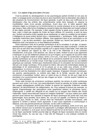 5.4.2. Les enfants d’âge préscolaire (2-6 ans)
C’est la période du développement où les psychologues parlent d’enfant et non plus de
bébé. Le langage prend une place de plus en plus importante dans la description des objets et
des situations de l’environnement. De façon générale, à partir de deux ans s’affirment et se
développent chez les enfants des comportements variés dans lesquels on observe la
manifestation claire d’une pensée symbolique. Avant deux ans, le bébé apprend déjà
certaines règles ou principes sur le fonctionnement du monde physique et sur sa capacité à
agir dessus. Mais cette forme d'intelligence rendait le bébé très dépendant de l'instant présent
et des objets concrets. Par exemple, il était capable d'imiter le geste qu'un adulte venait de
faire, mais il n'était pas capable de l'imiter de façon différée. En revanche, à partir de deux
ans, l'enfant commence à être capable de se représenter un objet (ou modèle) qui est absent.
L'intelligence du jeune enfant devient donc « représentative », symbolique. Cette capacité se
manifeste notamment dans l'imitation différée, mais également dans le jeu symbolique ou de
simulation : « jeu de faire semblant » (par exemple, l'enfant qui, devant ses parents, joue au
téléphone avec une banane ou un faux téléphone portable).
Autre expression forte de la pensée symbolique et de la simulation à cet âge : le dessin,
classiquement sur papier mais aujourd’hui aussi sur tablette avec stylo numérique. L'enfant de
deux ans se sert alors des principes cognitifs qu'il a appris lorsqu’il était bébé, mais cette fois
avec une distance par rapport au réel. Il se met à les intérioriser et à les combiner
mentalement, à les jouer, à les dessiner, etc. Dans ce cadre, l’enfant va peu à peu apprendre
à distinguer ce qui est réellement présent et ce qu’il imagine, qu’il s’agisse de souvenirs réels
ou de pur imaginaire créatif et ludique. Entre 2 et 6 ans, c’est donc la construction de cette
pensée symbolique qui se joue et les débuts de la conscience explicite de ce que les écrans
sont des fenêtres sur un monde virtuel. C’est l’âge où par ses propres dessins sur une tablette
graphique par exemple, l’enfant peut intuitivement découvrir la simulation de l’environnement
réel par une image numérique. S’il la produit lui-même, elle sera très schématisée (stades du
gribouillage et du schématisme) et s’il la perçoit sur un jeu vidéo pour enfants, un DVD
pédagogique, ou encore un e-book, elle pourra déjà être plus réaliste – même hyperréaliste –,
comme le sont les illustrations d’un album papier classique. S’agissant d’écrans numériques,
les parents, grands-parents, ou enfants plus âgés de la famille, peuvent dès cet âge
commencer à sensibiliser l’enfant, dans un cadre de jeu et d’éveil, au fait qu’il s’agit de la
simulation d’un environnement réel par des images sur écran – comme quand il dessine ou
joue à « faire semblant ».
Outre cette fonction de conscience numérique explicite, les écrans et outils numériques
peuvent avoir entre 2 et 6 ans, tout particulièrement durant la période de l’école maternelle,
des usages pédagogiques positifs pour éveiller et exercer les capacités d’attention visuelle
sélective, de dénombrement, de catégorisation, etc. Pour préparer la lecture par exemple, un
logiciel d’apprentissage des associations entre graphèmes (lettres) et phonèmes (sons),
Graphogame, a révélé son efficacité et son impact sur le cerveau des enfants dès l’école
maternelle, impact neuro-éducatif mesuré en imagerie cérébrale49. Les jeux vidéos pour petits
peuvent aussi exercer leur capacité à imaginer de façon dynamique les points des vues des
personnages, leurs pensées, leurs désirs, etc. (ce que l’on appelle « la théorie de l’esprit »).
Dans les jeux virtuels ou réels, comme dans les interactions sociales non-ludiques, cela
apprend à l’enfant à devenir moins égocentré. Il peut aussi apprendre à communiquer à
distance, avec ses grands-parents par exemple, via les outils numériques.
C’est donc à l’occasion de la construction de la pensée symbolique, entre 2 et 6 ans, que
les enfants doivent pour la première fois apprendre à privilégier alternativement le réel et le
virtuel (le « semblant »), à en jouer, tout en faisant la part de l’un et de l’autre. C’est aussi l’âge
où de façon spontanée l’enfant pourrait déjà se réfugier de façon excessive dans le monde
virtuel des écrans. Au cas par cas, il faut très tôt l’éduquer à une pratique modérée et
autorégulée.
49

Brem, S. et al. (2010). Brain sensitivity to print emerges when children learn letter speech sound
correspondences. PNAS, 107, 7939–7944.

35

 