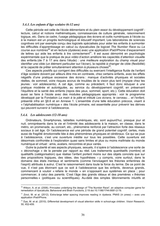 5.4.3. Les enfants d’âge scolaire (6-12 ans)
Cette période est celle de l’école élémentaire et du plein essor du développement cognitif :
lecture, calcul et notions mathématiques, connaissances de culture générale, raisonnement
logique, etc. Dans ce cadre, l’usage pédagogique des écrans et outils numériques à l’école ou
à la maison est un progrès technologique et éducatif important. Les laboratoires de sciences
cognitives ont par exemple conçu des logiciels spécialisés pour aider les enfants à surmonter
les difficultés d’apprentissage en calcul ou dyscalculies (le logiciel The Number Race ou La
course aux nombres50 et en lecture (dyslexie) avec une application iPad/iPhone d’espacement
de lettres qui aide les enfants à lire correctement51. Il est aussi démontré en psychologie
expérimentale que la pratique de jeux vidéo d’action améliore les capacités d’attention visuelle
des enfants (de 7 à 17 ans dans l’étude) : une meilleure exploration du champ visuel pour
identifier une cible (un élément particulier sur l’écran), la rapidité à changer de cible (flexibilité)
et la capacité de prêter simultanément attention à plusieurs choses52.
Ces aspects positifs qui corrigent des difficultés ou exercent l’intelligence fluide de l’enfant
d’âge scolaire doivent par ailleurs être mis en contraste, chez certains enfants, avec les effets
négatifs d’une pratique excessive des écrans : manque d’activités physiques et sociales
réelles, de sommeil, voire risques accrus de troubles de la vision plus tard (myopie chez les
jeunes : voir adolescents). A cet âge, comme au précédent, il faut donc éduquer à une
pratique modérée et autorégulée, au service du développement cognitif, en préservant
l’équilibre et la santé des enfants (repos des yeux, sommeil, sport, etc.). Cette éducation doit
aussi se faire à l’école avec des modules pédagogiques appropriés : voir le programme
développé par la Fondation La main à la pâte et intitulé Les écrans, le cerveau… et l’enfant,
présenté infra en §8.6 et en Annexe 1. L’ensemble d’une telle éducation précoce, visant à
« l’alphabétisation numérique » dès l’école primaire, est essentielle pour prévenir les dérives
qui peuvent survenir à l’adolescence.

5.4.4. Les adolescents (12-18 ans)
Ordinateurs, Smartphones, tablettes numériques, etc. sont aujourd’hui, presque jour et
nuit, omniprésents dans la vie et l’intimité des adolescents à la maison, en classe, dans le
métro, en promenade, au concert, etc., phénomène renforcé par l’attraction forte des réseaux
sociaux à cet âge. Or l’adolescence est une période de grand potentiel cognitif, certes, mais
aussi de fragilité émotionnelle liée à des phénomènes physiques et cérébraux. Ce qui se joue
à l’adolescence, c’est une ouverture inédite sur tous les possibles. Cette ouverture est
désormais confrontée à l’exploration quasi sans limites et plus ou moins maîtrisée du monde
numérique et virtuel : amis, avatars, rencontres et jeux variés.
Outre la puberté et ses aspects physiques, sexuels, il s’opère à l’adolescence une sorte de
« décrochage » de la pensée par rapport au réel. Les traitements quantitatifs (nombre) et
qualitatifs (catégorisation) que réalise l’enfant portent moins sur des objets concrets que sur
des propositions logiques, des idées, des hypothèses – y compris, voire surtout, dans le
domaine des états mentaux et sentiments (comme l’envisagent les théories enfantines de
l’esprit) attribués à autrui. C’est le raisonnement dans toute la force du terme. De ce point de
vue, il n’est pas étonnant que ce soit à l’adolescence que les enfants, devenus grands,
commencent à vouloir « refaire le monde » en s’opposant aux systèmes en place ; pour
commencer, à celui des parents. C’est l’âge des grands idéaux et des premières « théories
personnelles » (politiques ou scientifiques). Au-delà des simples tâtonnements intuitifs et
50

Wilson, A. et al. (2006). Principles underlying the design of "The Number Race", an adaptive computer game for
remediation of dyscalculia. Behavioral and Brain Functions, 2:19 doi:10.1186/1744-9081-2-19.
51

Zorzi, M. et al. (2012). Extra-large letter spacing improves reading in dyslexia. PNAS (in press) – avec une
application iPad/iPhone.
52

Dye, M. et al. (2010). Differential development of visual attention skills in school-age children. Vision Research,
50, 452-459.

36

 