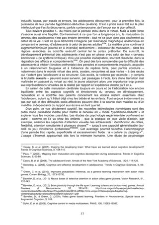 inductifs locaux, par essais et erreurs, les adolescents découvrent, pour la première fois, la
puissance de leur pensée hypothético-déductive (si-alors). C’est a priori aussi fort sur le plan
intellectuel que l’est la découverte, parfois contemporaine, de l’amour sur le plan affectif.
Tout devient possible !... du moins par la pensée et/ou dans le virtuel. Mais à cette force
s’associe aussi une fragilité. Contrairement à ce que l’on a longtemps cru, la maturation du
cerveau des adolescents n’est pas encore terminée : tout ne se joue donc pas seulement au
début de la vie. C’est ce qu’a démontré l’imagerie par résonance magnétique anatomique en
comparant le cerveau d’adolescents à celui de jeunes adultes5354. La matière grise continue à
augmenter/diminuer (courbe en U inversée) tardivement – indicateur de maturation – dans les
régions associées au contrôle exécutif central tel le cortex préfrontal. De surcroît, le
développement préfrontal des adolescents n’est pas en phase avec celui de leur « cerveau
émotionnel » (le système limbique), d’où une possible inadaptation, souvent observée, dans la
régulation des affects et comportements5556. On peut dès lors comprendre que la difficulté des
adolescents à inhiber (fonction préfrontale) des pensées et comportements impulsifs, associée
à un raisonnement fougueux et à l’absence de repères forts, peut parfois conduire –
notamment dans le monde virtuel des amis, avatars, rencontres et jeux variés – à des excès
qui n’aident pas l’adolescent à se structurer. Ces excès, la violence par exemple – y compris
la brutalité sexuelle – peuvent aussi survenir, par passages à l’acte, lors d’une transition mal
maîtrisée en passant du virtuel au réel, le jeune attachant alors une importance trop grande
aux représentations virtuelles de la réalité par rapport à l’expérience directe qu’il en a.
En raison de cette maturation cérébrale toujours en cours et de l’articulation non encore
équilibrée entre les aspects cognitifs et émotionnels du cerveau en développement,
l’éducation et le contrôle des parents concernant les écrans restent essentiels chez
l’adolescent, autant qu’il l’était déjà chez les bébés et les enfants. Tout se joue évidemment au
cas par cas et des difficultés socio-affectives peuvent être à la source d’un malaise ou d’un
mal-être, indépendants du rapport aux écrans en tant que tel.
D’un point de vue strictement cognitif, les nouvelles technologies numériques sont des
outils d’une puissance inédite pour mettre le cerveau en « mode hypothético-déductif » et
explorer tous les mondes possibles. Les études de psychologie expérimentale confirment en
outre – comme on l’a vu chez les enfants – que la pratique de jeux vidéo d’action, par
exemple, améliore les capacités d’attention visuelle des adolescents : identification de cibles,
flexibilité, attention simultanée à plusieurs choses49 – jusqu’à une capacité généralisable (audelà du jeu) d’inférence probabiliste57585960. Cet avantage pourrait toutefois s’accompagner
d’une pensée trop rapide, superficielle et excessivement fluide : la « culture du zapping »61.
L’usage d’Internet appauvrirait dès lors la mémoire humaine. Une étude de psychologie

53

Casey, B. et al. (2005). Imaging the developing brain: What have we learned about cognitive development?
Trends in Cognitive Sciences, 9, 104-110.
54

Paus, T. (2005). Mapping brain maturation and cognitive development during adolescence. Trends in Cognitive
Sciences, 9, 60-68.
55

Casey, B. et al. (2008). The adolescent brain. Annals of the New York Academy of Sciences, 1124, 111-126.

56

Steinberg, L. (2005). Cognitive and affective development in adolescence. Trends in Cognitive Sciences, 9, 6974.
57

Green, C. et al. (2010). Improved probabilistic inference, as a general learning mechanism with action video
games. Current Biology, 20, 1573-15792.
58

Bavelier, D. et al. (2011). Neural bases of selective attention in action video game players. Vision Research, 61,
132-143.
59

Bavelier, D. et al. (2012). Brain plasticity through the life span: Learning to learn and action video games. Annual
Reviews
of
Neuroscience,
35,
391-416 :
http://cms.unige.ch/fapse/people/bavelier/wpcontent/uploads/BavelierGreenPougetSchrater2012.pdfhttp://cms.unige.ch/fapse/people/bavelier/wpcontent/uploads/BavelierAchtmanManiFocker2011.pdf
60
Bavelier, D., & Green, C. (2009). Video game based learning. Frontiers in Neuroscience, Special issue on
Augmented Cognition, 3, 109.
61

Ophir, E. et al. (2009). Cognitive control in media multitaskers. PNAS, 106, 15583-15587.

37

 