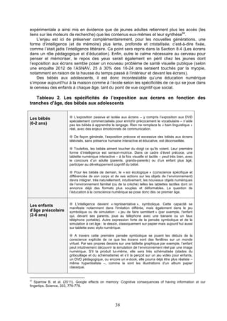 expérimentale a ainsi mis en évidence que de jeunes adultes retiennent plus les accès (les
liens sur les moteurs de recherche) que les contenus eux-mêmes et leur synthèse62.
L’enjeu est ici de préserver complémentairement, pour les nouvelles générations, une
forme d’intelligence (et de mémoire) plus lente, profonde et cristallisée, c’est-à-dire fixée,
comme l’était jadis l’intelligence littéraire. Ce point sera repris dans la Section 8.4 (Les écrans
dans un rôle pédagogique et d’éducation). Enfin, outre le calme nécessaire au cerveau pour
penser et mémoriser, le repos des yeux serait également en péril chez les jeunes dont
l’exposition aux écrans semble poser un nouveau problème de santé visuelle publique (selon
une enquête 2012 de l’ASNAV, 25 à 30% des 16-24 ans seraient touchés par la myopie,
notamment en raison de la hausse du temps passé à l’intérieur et devant les écrans).
Des bébés aux adolescents, il est donc incontestable qu’une éducation numérique
s’impose aujourd’hui à la maison comme à l’école selon les spécificités de ce qui se joue dans
le cerveau des enfants à chaque âge, tant du point de vue cognitif que social.

Tableau 2. Les spécificités de l’exposition aux écrans en fonction des
tranches d’âge, des bébés aux adolescents
Les bébés
(0-2 ans)

¤ L’exposition passive et isolée aux écrans – y compris l’exposition aux DVD
spécialement commercialisés pour enrichir précocement le vocabulaire – n’aide
pas les bébés à apprendre le langage. Rien ne remplace le « bain linguistique »
réel, avec des enjeux émotionnels de communication.
¤ De façon générale, l’exposition précoce et excessive des bébés aux écrans
télévisés, sans présence humaine interactive et éducative, est déconseillée.
¤ Toutefois, les bébés aiment toucher du doigt ce qu’ils voient. Leur première
forme d’intelligence est sensori-motrice. Dans ce cadre d’éveil précoce, une
tablette numérique interactive – à la fois visuelle et tactile – peut très bien, avec
le concours d’un adulte (parents, grands-parents) ou d’un enfant plus âgé,
participer au développement cognitif du bébé.
¤ Pour les bébés de demain, le « soi écologique » (conscience spécifique et
différenciée de son corps et de ses actions sur les objets de l’environnement)
devra intégrer, très naturellement, intuitivement, les nouveaux objets numériques
de l’environnement familial (ou de la crèche) telles les tablettes tactiles dont on
annonce déjà des formats plus souples et déformables. La question de
l’éducation à la conscience numérique se pose donc dès ce premier âge.

Les enfants
d’âge préscolaire
(2-6 ans)

¤ L'intelligence devient « représentative », symbolique. Cette capacité se
manifeste notamment dans l'imitation différée, mais également dans le jeu
symbolique ou de simulation : « jeu de faire semblant » (par exemple, l'enfant
qui, devant ses parents, joue au téléphone avec une banane ou un faux
téléphone portable). Autre expression forte de la pensée symbolique et de la
simulation à cet âge : le dessin, classiquement sur papier mais aujourd’hui aussi
sur tablette avec stylo numérique.
¤ A travers cette première pensée symbolique se jouent les débuts de la
conscience explicite de ce que les écrans sont des fenêtres sur un monde
virtuel. Par ses propres dessins sur une tablette graphique par exemple, l’enfant
peut intuitivement découvrir la simulation de l’environnement réel par une image
numérique. S’il la produit lui-même, elle sera très schématisée (stades du
gribouillage et du schématisme) et s’il la perçoit sur un jeu vidéo pour enfants,
un DVD pédagogique, ou encore un e-book, elle pourra déjà être plus réaliste –
même hyperréaliste –, comme le sont les illustrations d’un album papier
classique.

62

Sparrow B. et al. (2011). Google effects on memory: Cognitive consequences of having information at our
fingertips. Science, 333, 776-778.

38

 