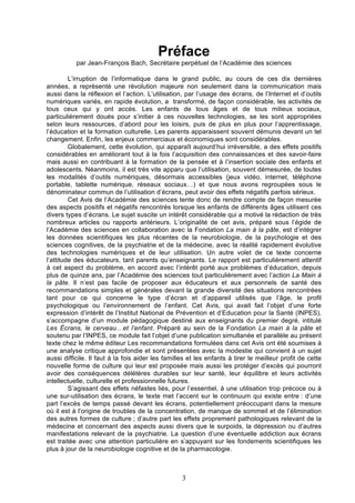 Préface
par Jean-François Bach, Secrétaire perpétuel de l’Académie des sciences
L’irruption de l’informatique dans le grand public, au cours de ces dix dernières
années, a représenté une révolution majeure non seulement dans la communication mais
aussi dans la réflexion et l’action. L’utilisation, par l’usage des écrans, de l’Internet et d’outils
numériques variés, en rapide évolution, a transformé, de façon considérable, les activités de
tous ceux qui y ont accès. Les enfants de tous âges et de tous milieux sociaux,
particulièrement doués pour s’initier à ces nouvelles technologies, se les sont appropriées
selon leurs ressources, d’abord pour les loisirs, puis de plus en plus pour l’apprentissage,
l’éducation et la formation culturelle. Les parents apparaissent souvent démunis devant un tel
changement. Enfin, les enjeux commerciaux et économiques sont considérables.
Globalement, cette évolution, qui apparaît aujourd’hui irréversible, a des effets positifs
considérables en améliorant tout à la fois l’acquisition des connaissances et des savoir-faire
mais aussi en contribuant à la formation de la pensée et à l’insertion sociale des enfants et
adolescents. Néanmoins, il est très vite apparu que l’utilisation, souvent démesurée, de toutes
les modalités d’outils numériques, désormais accessibles (jeux vidéo, internet, téléphone
portable, tablette numérique, réseaux sociaux…) et que nous avons regroupées sous le
dénominateur commun de l’utilisation d’écrans, peut avoir des effets négatifs parfois sérieux.
Cet Avis de l’Académie des sciences tente donc de rendre compte de façon mesurée
des aspects positifs et négatifs rencontrés lorsque les enfants de différents âges utilisent ces
divers types d’écrans. Le sujet suscite un intérêt considérable qui a motivé la rédaction de très
nombreux articles ou rapports antérieurs. L’originalité de cet avis, préparé sous l’égide de
l’Académie des sciences en collaboration avec la Fondation La main à la pâte, est d’intégrer
les données scientifiques les plus récentes de la neurobiologie, de la psychologie et des
sciences cognitives, de la psychiatrie et de la médecine, avec la réalité rapidement évolutive
des technologies numériques et de leur utilisation. Un autre volet de ce texte concerne
l’attitude des éducateurs, tant parents qu’enseignants. Le rapport est particulièrement attentif
à cet aspect du problème, en accord avec l’intérêt porté aux problèmes d’éducation, depuis
plus de quinze ans, par l’Académie des sciences tout particulièrement avec l’action La Main à
la pâte. Il n’est pas facile de proposer aux éducateurs et aux personnels de santé des
recommandations simples et générales devant la grande diversité des situations rencontrées
tant pour ce qui concerne le type d’écran et d’appareil utilisés que l’âge, le profil
psychologique ou l’environnement de l’enfant. Cet Avis, qui avait fait l’objet d’une forte
expression d’intérêt de l’Institut National de Prévention et d’Education pour la Santé (INPES),
s’accompagne d’un module pédagogique destiné aux enseignants du premier degré, intitulé
Les Écrans, le cerveau…et l’enfant. Préparé au sein de la Fondation La main à la pâte et
soutenu par l’INPES, ce module fait l’objet d’une publication simultanée et parallèle au présent
texte chez le même éditeur Les recommandations formulées dans cet Avis ont été soumises à
une analyse critique approfondie et sont présentées avec la modestie qui convient à un sujet
aussi difficile. Il faut à la fois aider les familles et les enfants à tirer le meilleur profit de cette
nouvelle forme de culture qui leur est proposée mais aussi les protéger d’excès qui pourront
avoir des conséquences délétères durables sur leur santé, leur équilibre et leurs activités
intellectuelle, culturelle et professionnelle futures.
S’agissant des effets néfastes liés, pour l’essentiel, à une utilisation trop précoce ou à
une sur-utilisation des écrans, le texte met l’accent sur le continuum qui existe entre : d’une
part l’excès de temps passé devant les écrans, potentiellement préoccupant dans la mesure
où il est à l’origine de troubles de la concentration, de manque de sommeil et de l’élimination
des autres formes de culture ; d’autre part les effets proprement pathologiques relevant de la
médecine et concernant des aspects aussi divers que le surpoids, la dépression ou d’autres
manifestations relevant de la psychiatrie. La question d’une éventuelle addiction aux écrans
est traitée avec une attention particulière en s’appuyant sur les fondements scientifiques les
plus à jour de la neurobiologie cognitive et de la pharmacologie.

3

 
