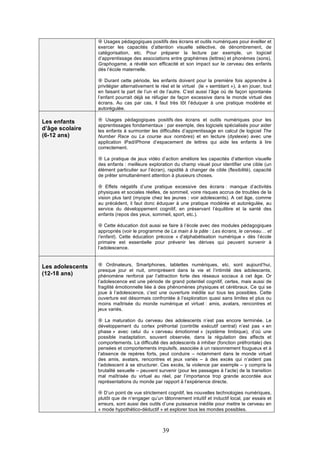 ¤ Usages pédagogiques positifs des écrans et outils numériques pour éveiller et
exercer les capacités d’attention visuelle sélective, de dénombrement, de
catégorisation, etc. Pour préparer la lecture par exemple, un logiciel
d’apprentissage des associations entre graphèmes (lettres) et phonèmes (sons),
Graphogame, a révélé son efficacité et son impact sur le cerveau des enfants
dès l’école maternelle.
¤ Durant cette période, les enfants doivent pour la première fois apprendre à
privilégier alternativement le réel et le virtuel (le « semblant »), à en jouer, tout
en faisant la part de l’un et de l’autre. C’est aussi l’âge où de façon spontanée
l’enfant pourrait déjà se réfugier de façon excessive dans le monde virtuel des
écrans. Au cas par cas, il faut très tôt l’éduquer à une pratique modérée et
autorégulée.

Les enfants
d’âge scolaire
(6-12 ans)

¤ Usages pédagogiques positifs des écrans et outils numériques pour les
apprentissages fondamentaux : par exemple, des logiciels spécialisés pour aider
les enfants à surmonter les difficultés d’apprentissage en calcul (le logiciel The
Number Race ou La course aux nombres) et en lecture (dyslexie) avec une
application iPad/iPhone d’espacement de lettres qui aide les enfants à lire
correctement.
¤ La pratique de jeux vidéo d’action améliore les capacités d’attention visuelle
des enfants : meilleure exploration du champ visuel pour identifier une cible (un
élément particulier sur l’écran), rapidité à changer de cible (flexibilité), capacité
de prêter simultanément attention à plusieurs choses.
¤ Effets négatifs d’une pratique excessive des écrans : manque d’activités
physiques et sociales réelles, de sommeil, voire risques accrus de troubles de la
vision plus tard (myopie chez les jeunes : voir adolescents). A cet âge, comme
au précédent, il faut donc éduquer à une pratique modérée et autorégulée, au
service du développement cognitif, en préservant l’équilibre et la santé des
enfants (repos des yeux, sommeil, sport, etc.).
¤ Cette éducation doit aussi se faire à l’école avec des modules pédagogiques
appropriés (voir le programme de La main à la pâte : Les écrans, le cerveau… et
l’enfant). Cette éducation précoce « d’alphabétisation numérique » dès l’école
primaire est essentielle pour prévenir les dérives qui peuvent survenir à
l’adolescence.

Les adolescents
(12-18 ans)

¤ Ordinateurs, Smartphones, tablettes numériques, etc. sont aujourd’hui,
presque jour et nuit, omniprésent dans la vie et l’intimité des adolescents,
phénomène renforcé par l’attraction forte des réseaux sociaux à cet âge. Or
l’adolescence est une période de grand potentiel cognitif, certes, mais aussi de
fragilité émotionnelle liée à des phénomènes physiques et cérébraux. Ce qui se
joue à l’adolescence, c’est une ouverture inédite sur tous les possibles. Cette
ouverture est désormais confrontée à l’exploration quasi sans limites et plus ou
moins maîtrisée du monde numérique et virtuel : amis, avatars, rencontres et
jeux variés.
¤ La maturation du cerveau des adolescents n’est pas encore terminée. Le
développement du cortex préfrontal (contrôle exécutif central) n’est pas « en
phase » avec celui du « cerveau émotionnel » (système limbique), d’où une
possible inadaptation, souvent observée, dans la régulation des affects et
comportements. La difficulté des adolescents à inhiber (fonction préfrontale) des
pensées et comportements impulsifs, associée à un raisonnement fougueux et à
l’absence de repères forts, peut conduire – notamment dans le monde virtuel
des amis, avatars, rencontres et jeux variés – à des excès qui n’aident pas
l’adolescent à se structurer. Ces excès, la violence par exemple – y compris la
brutalité sexuelle – peuvent survenir (pour les passages à l’acte) de la transition
mal maîtrisée du virtuel au réel, par l’importance trop grande accordée aux
représentations du monde par rapport à l’expérience directe.
¤ D’un point de vue strictement cognitif, les nouvelles technologies numériques,
plutôt que de n’engager qu’un tâtonnement intuitif et inductif local, par essais et
erreurs, sont aussi des outils d’une puissance inédite pour mettre le cerveau en
« mode hypothético-déductif » et explorer tous les mondes possibles.

39

 
