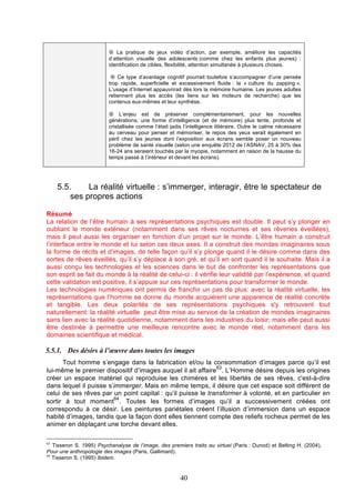 ¤ La pratique de jeux vidéo d’action, par exemple, améliore les capacités
d’attention visuelle des adolescents (comme chez les enfants plus jeunes) :
identification de cibles, flexibilité, attention simultanée à plusieurs choses.
¤ Ce type d’avantage cognitif pourrait toutefois s’accompagner d’une pensée
trop rapide, superficielle et excessivement fluide : la « culture du zapping ».
L’usage d’Internet appauvrirait dès lors la mémoire humaine. Les jeunes adultes
retiennent plus les accès (les liens sur les moteurs de recherche) que les
contenus eux-mêmes et leur synthèse.
¤ L’enjeu est de préserver complémentairement, pour les nouvelles
générations, une forme d’intelligence (et de mémoire) plus lente, profonde et
cristallisée comme l’était jadis l’intelligence littéraire. Outre le calme nécessaire
au cerveau pour penser et mémoriser, le repos des yeux serait également en
péril chez les jeunes dont l’exposition aux écrans semble poser un nouveau
problème de santé visuelle (selon une enquête 2012 de l’ASNAV, 25 à 30% des
16-24 ans seraient touchés par la myopie, notamment en raison de la hausse du
temps passé à l’intérieur et devant les écrans).

5.5.
La réalité virtuelle : s’immerger, interagir, être le spectateur de
ses propres actions
Résumé
La relation de l’être humain à ses représentations psychiques est double. Il peut s’y plonger en
oubliant le monde extérieur (notamment dans ses rêves nocturnes et ses rêveries éveillées),
mais il peut aussi les organiser en fonction d’un projet sur le monde. L’être humain a construit
l’interface entre le monde et lui selon ces deux axes. Il a construit des mondes imaginaires sous
la forme de récits et d’images, de telle façon qu’il s’y plonge quand il le désire comme dans des
sortes de rêves éveillés, qu’il s’y déplace à son gré, et qu’il en sort quand il le souhaite. Mais il a
aussi conçu les technologies et les sciences dans le but de confronter les représentations que
son esprit se fait du monde à la réalité de celui-ci : il vérifie leur validité par l’expérience, et quand
cette validation est positive, il s’appuie sur ces représentations pour transformer le monde.
Les technologies numériques ont permis de franchir un pas de plus: avec la réalité virtuelle, les
représentations que l’homme se donne du monde acquièrent une apparence de réalité concrète
et tangible. Les deux polarités de ses représentations psychiques s'y retrouvent tout
naturellement: la réalité virtuelle peut être mise au service de la création de mondes imaginaires
sans lien avec la réalité quotidienne, notamment dans les industries du loisir; mais elle peut aussi
être destinée à permettre une meilleure rencontre avec le monde réel, notamment dans les
domaines scientifique et médical.

5.5.1. Des désirs à l’œuvre dans toutes les images
Tout homme s’engage dans la fabrication et/ou la consommation d’images parce qu’il est
63
lui-même le premier dispositif d’images auquel il ait affaire . L’Homme désire depuis les origines
créer un espace matériel qui reproduise les chimères et les libertés de ses rêves, c'est-à-dire
dans lequel il puisse s’immerger. Mais en même temps, il désire que cet espace soit différent de
celui de ses rêves par un point capital : qu’il puisse le transformer à volonté, et en particulier en
64
sortir à tout moment . Toutes les formes d’images qu’il a successivement créées ont
correspondu à ce désir. Les peintures pariétales créent l’illusion d’immersion dans un espace
habité d’images, tandis que la façon dont elles tiennent compte des reliefs rocheux permet de les
animer en déplaçant une torche devant elles.
63

Tisseron S. 1995) Psychanalyse de l’image, des premiers traits au virtuel (Paris : Dunod) et Belting H. (2004),
Pour une anthropologie des images (Paris, Gallimard).
64
Tisseron S. (1995) Ibidem.

40

 