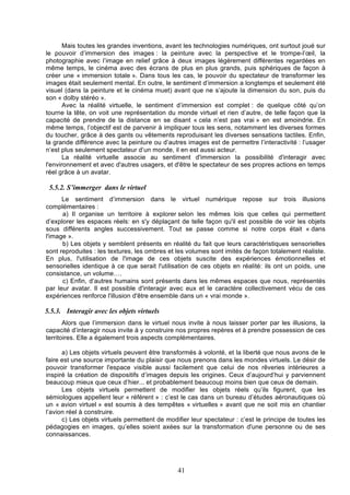 Mais toutes les grandes inventions, avant les technologies numériques, ont surtout joué sur
le pouvoir d’immersion des images : la peinture avec la perspective et le trompe-l’œil, la
photographie avec l’image en relief grâce à deux images légèrement différentes regardées en
même temps, le cinéma avec des écrans de plus en plus grands, puis sphériques de façon à
créer une « immersion totale ». Dans tous les cas, le pouvoir du spectateur de transformer les
images était seulement mental. En outre, le sentiment d’immersion a longtemps et seulement été
visuel (dans la peinture et le cinéma muet) avant que ne s’ajoute la dimension du son, puis du
son « dolby stéréo ».
Avec la réalité virtuelle, le sentiment d’immersion est complet : de quelque côté qu’on
tourne la tête, on voit une représentation du monde virtuel et rien d’autre, de telle façon que la
capacité de prendre de la distance en se disant « cela n’est pas vrai » en est amoindrie. En
même temps, l’objectif est de parvenir à impliquer tous les sens, notamment les diverses formes
du toucher, grâce à des gants ou vêtements reproduisant les diverses sensations tactiles. Enfin,
la grande différence avec la peinture ou d’autres images est de permettre l’interactivité : l’usager
n’est plus seulement spectateur d’un monde, il en est aussi acteur.
La réalité virtuelle associe au sentiment d'immersion la possibilité d'interagir avec
l'environnement et avec d'autres usagers, et d'être le spectateur de ses propres actions en temps
réel grâce à un avatar.

5.5.2. S’immerger dans le virtuel
Le sentiment d’immersion dans le virtuel numérique repose sur trois illusions
complémentaires :
a) Il organise un territoire à explorer selon les mêmes lois que celles qui permettent
d’explorer les espaces réels: en s'y déplaçant de telle façon qu'il est possible de voir les objets
sous différents angles successivement. Tout se passe comme si notre corps était « dans
l'image ».
b) Les objets y semblent présents en réalité du fait que leurs caractéristiques sensorielles
sont reproduites : les textures, les ombres et les volumes sont imités de façon totalement réaliste.
En plus, l'utilisation de l'image de ces objets suscite des expériences émotionnelles et
sensorielles identique à ce que serait l'utilisation de ces objets en réalité: ils ont un poids, une
consistance, un volume….
c) Enfin, d’autres humains sont présents dans les mêmes espaces que nous, représentés
par leur avatar. Il est possible d'interagir avec eux et le caractère collectivement vécu de ces
expériences renforce l'illusion d'être ensemble dans un « vrai monde ».

5.5.3. Interagir avec les objets virtuels
Alors que l’immersion dans le virtuel nous invite à nous laisser porter par les illusions, la
capacité d’interagir nous invite à y construire nos propres repères et à prendre possession de ces
territoires. Elle a également trois aspects complémentaires.
a) Les objets virtuels peuvent être transformés à volonté, et la liberté que nous avons de le
faire est une source importante du plaisir que nous prenons dans les mondes virtuels. Le désir de
pouvoir transformer l'espace visible aussi facilement que celui de nos rêveries intérieures a
inspiré la création de dispositifs d’images depuis les origines. Ceux d’aujourd’hui y parviennent
beaucoup mieux que ceux d’hier... et probablement beaucoup moins bien que ceux de demain.
Les objets virtuels permettent de modifier les objets réels qu’ils figurent, que les
sémiologues appellent leur « référent » : c’est le cas dans un bureau d’études aéronautiques où
un « avion virtuel » est soumis à des tempêtes « virtuelles » avant que ne soit mis en chantier
l’avion réel à construire.
c) Les objets virtuels permettent de modifier leur spectateur : c’est le principe de toutes les
pédagogies en images, qu’elles soient axées sur la transformation d'une personne ou de ses
connaissances.

41

 