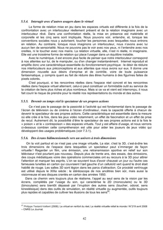 5.5.4. Interagir avec d’autres usagers dans le virtuel
La forme de relation mise en jeu dans les espaces virtuels est différente à la fois de la
confrontation avec un interlocuteur réellement présent et de la relation imaginaire avec un
interlocuteur rêvé. Dans une confrontation réelle, la mise en présence est matérielle et
corporelle et les cinq sens sont impliqués. Nous pouvons voir, entendre, et, lorsque les
conventions sociales nous y autorisent, toucher les personnes avec lesquelles nous entrons
en relation. Au contraire, lorsque nous imaginons un interlocuteur, nous n’avons avec lui
aucun lien de sensorialité. Nous ne pouvons pas le voir avec nos yeux, ni l’entendre avec nos
oreilles, ni le toucher avec nos mains. La relation virtuelle, elle, n’est ni réelle, ni imaginaire.
Elle est une troisième forme de relation qui place l’usager dans un équilibre instable.
Avec le numérique, il est encore plus facile de penser que notre interlocuteur correspond
à nos attentes sur lui, de le manipuler, ou d’en changer instantanément. Internet reproduit et
amplifie donc une caractéristique essentielle du fonctionnement psychique : le désir de réduire
nos interlocuteurs aux préconceptions et aux attentes que nous avons sur eux. Il donne une
dimension nouvelle aux désirs d’emprise et de contrôle, voire de toute puissance
fantasmatique, y compris quant au fait de réduire des êtres humains à des figurines faites de
pixels colorés.
C'est pourquoi, si les rencontres réelles dans l'espace réel concret et les rencontres
réelles dans l'espace virtuel alternent, celui-ci peut constituer un formidable outil au service de
la création de liens plus riches et plus nombreux. Mais si ce va et vient est interrompu, il nous
fait courir le risque de prendre pour la réalité nos représentations du monde et des autres.

5.5.5. Devenir en temps réel le spectateur de ses propres actions
Ce n’est pas le passage de la passivité à l’activité qui est fondamental dans le passage de
l’écran de télévision ou de cinéma à l’écran d’ordinateur, mais la capacité offerte à chacun de
devenir le spectateur de ses propres actions. Cette caractéristique est essentielle dans la mesure
où elle crée à la fois, dans les jeux vidéo notamment, un effet de fascination et un effet de prise
de recul. Autrement dit, la possibilité d’être le spectateur de ses propres actions est à la fois le
« poison » et le « contrepoison » des espaces virtuels. Tout y est affaire d’usage, et nous verrons
ci-dessous combien cette compréhension est utile pour aider les joueurs de jeux vidéo qui
développent des usages problématiques (voir 7.3.1).

5.5.6. Des écrans bidimensionnels vers un univers à trois dimensions
On la voit partout et ce n’est pas une image virtuelle, La star, c'est la 3D, c’est-à-dire les
trois dimensions de l’espace dans lesquelles un spectateur peut s’immerger de façon
virtuelle ! Regarder un film, une émission, une retransmission sportive en relief sur son
téléviseur n'est pourtant pas nouveau. Depuis plus de trente ans, des essais, des émissions,
des coups médiatiques voire des opérations commerciales ont eu recours à la 3D pour attirer
l'attention et marquer les esprits. L'on se souvient tous d'avoir chaussé un jour ou l'autre ces
fameuses lunettes en carton qui couvraient l’œil gauche d’un celluloïd vert quand le droit était
habillé de rouge. Les salles 3D sont légion dans les parcs d’attraction. Ce procédé vert/rouge
est utilisé depuis le XIXe siècle : le stéréoscope de nos ancêtres bien sûr, mais aussi la
visionneuse et ses disques crantés en carton des années 1950.
Dans ce chemin vers toujours plus de réalisme, l’appel au seul sens de la vision par les
écrans, complétés par l’usage du son, qui caractérise le 2D (monoculaire) ou le 3D
(binoculaire) sera bientôt dépassé par l’irruption des autres sens (toucher, odorat, sens
kinestésique) dans des outils de simulation, en réalité virtuelle ou augmentée, outils toujours
plus rapides et capables de cultiver les illusions de tous les sens65.

65

Philippe Testard-Vaillant (2008). Le virtuel en renfort du réel. La réalité virtuelle refait le monde / N°219 avril 2008
– CNRS Le Journal.

42

 