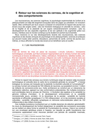 6 Retour sur les sciences du cerveau, de la cognition et
des comportements
Les neurosciences, les sciences cognitives, la psychologie expérimentale de l’enfant et la
pédopsychiatrie ont déjà été largement évoquées dans les pages qui précèdent. En évolution
rapide, elles contribuent par leurs acquis à analyser et comprendre le rapport des jeunes aux
écrans sous des angles variés : celui de l’évolution biologique et culturelle du cerveau ; celui
de la fragilité et de la plasticité de cet organe extraordinairement complexe ; celui du
développement de ses capacités cognitives et de son aptitude à les augmenter grâce aux
écrans, interface avec le monde numérique qu’ils révèlent et cachent tout ensemble.
Nous revenons ici sur des développements récents des neurosciences, des sciences
cognitives et des études cliniques de psychologie et de pédopsychiatrie, sciences et pratiques
qui peuvent toutes aider parents, éducateurs, personnels de santé, comme les jeunes euxmêmes, à mieux affronter le monde des écrans et en bénéficier sans en souffrir.
6.1. Les

neurosciences

Résumé
C’est en termes de mise en place de nouveaux « circuits culturels », d’empreinte
technologique universelle, qu’il faut concevoir l’appropriation par le cerveau humain des outils
numériques et écrans de télévisions, vidéos, ordinateurs, Smartphones, tablettes tactiles, etc.
Par ses capacités d’adaptation, le cerveau intègrera ces outils numériques récents dans ses
circuits neuro-culturels. Les recherches en neurosciences cognitives conduisent à de
nouveaux logiciels éducatifs qui prennent en compte les principes de fonctionnement du
cerveau (pour la lecture ou le calcul par exemple). Elles invitent aussi à considérer les écrans
et outils numériques, notamment la réalité virtuelle, comme un moyen d’augmenter le potentiel
de navigation spatiale du cerveau humain (explorer une ville réelle ou imaginaire, un musée,
un site archéologique). A propos des aspects pathologiques, les neurosciences, en particulier
la biochimie, apportent des indications sur les modalités selon lesquelles les écrans pourraient
anormalement solliciter le « circuit de la récompense » du cerveau (la recherche de plaisir),
notamment dans le cas de pratique excessive de jeux vidéos et(ou) des réseaux sociaux.
Penser le rapport des cerveaux aux écrans numériques exige de replacer cette nouveauté
technologique et culturelle dans le cadre de la complexité générale du cerveau6667. L’histoire
biologique du cerveau est marquée par la plasticité, la diversité culturelle et l’universalisme68.
Le cerveau humain est composé de 100 milliards de neurones, qui possèdent environ 1 million
de milliards de connexions entre eux. Cette architecture se construit par un mécanisme de
stabilisation sélective, agissant sur des conformations préexistantes. De multiples évolutions
sont enchâssées dans le cerveau de l’Homme : i) l’évolution des espèces et la variabilité du
génome (millions d’années) ; ii) le développement embryonnaire et la variabilité
connexionnelle (jours, années) ; iii) la dynamique de la pensée : variabilité de l’activité
spontanée et efficacités synaptiques (1 à 100 millisecondes) ; et iv) les évolutions sociales et
culturelles : variabilité, efficacités synaptiques et mémoires extra-cérébrales (allant de 100
millisecondes à des milliers d’années).
Ces multiples évolutions s’orchestrent par un modèle darwinien de sélection généralisé65.
Au cours du développement de l’enfant (épigenèse), la variabilité des connexions neuronales
qui se mettent en place forme le substrat de l’humanisation du cerveau. Celui-ci se construit
sur une enveloppe génétique propre à l’espèce, sur laquelle se greffe l’exubérance des
connexions apparaissant entre neurones pendant une période de variabilité maximale,
66

Changeux, J.-P. (1983). L’Homme neuronal. Paris: Fayard.

67

Changeux, J.-P. (2002). L’Homme de vérité. Paris: Odile Jacob.

68

Changeux, J.-P. (2008). Du beau, du vrai, du bien. Paris: Odile Jacob.

43

 