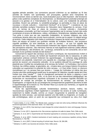 appelée période sensible. Les connexions peuvent s’éliminer ou se stabiliser au fil des
activités de l’enfant, soit spontanées, soit provoquées, gardant ainsi l’empreinte de
l’environnement. Dans ce dernier cas, l’auto-évaluation joue un rôle important : elle fonctionne
grâce à des systèmes complexes de récompenses. Le développement postnatal prolongé est
associé à la genèse et à l’internalisation de la culture, avec une multiplicité de périodes
sensibles. Durant ces périodes, la variabilité synaptique va permettre la mise en place de
nouveaux « circuits culturels » : notamment l’écriture69 et la lecture7071. L’existence de ces
périodes sensibles souligne l’importance de l’éducation dans l’épigenèse du cerveau. C’est
donc en termes de mise en place de nouveaux « circuits culturels », d’empreinte
technologique universelle, qu’il faut concevoir l’appropriation par le cerveau humain des outils
numériques et écrans de télévisions, vidéos, ordinateurs, Smartphones, tablettes tactiles, etc.
Tout porte à croire que par ses capacités d’adaptation, le cerveau intègrera ces outils
numériques récents dans ses circuits neuro-culturels, comme par le passé il a intégré lecture
et écriture. Cette intégration doit mettre à contribution l’espace de travail neuronal conscient72.
Dans cet espace se produit une synthèse mentale de multiples facteurs : des processus
cognitifs parallèles, qui sont distribués au sein du cerveau – ce que l’on appelle des
processeurs de haut niveau, interconnectant fortement des régions neuronales distantes – ;
des perceptions externes ; des mémoires internes et mais également externes (celles offertes
par les ordinateurs) ; des émotions, etc. La lecture, consciente ou non consciente, est un bon
exemple d’une synthèse mentale de tels facteurs73.
Concernant le rapport des cerveaux aux écrans numériques, les neurosciences invitent à
considérer que i) le cerveau de l’enfant est hautement structuré dès la naissance, et cette
organisation précoce contraint fortement les apprentissages ; ii) certaines aires cérébrales
présentent une plasticité, notamment une capacité de « recyclage neuronal »747568 69 qui leur
permet de recevoir une empreinte culturelle ; iii) Le système éducatif tire avantage de cette
plasticité pour modifier les compétences et le cerveau de l’enfant ; iv) l’ordinateur, tout comme
l’écriture, les chiffres arabes, la géométrie, etc., s’insère dans une longue histoire d’inventions
culturelles qui augmentent le potentiel de notre cerveau ; v) il faut éviter d’avoir un discours
monolithique sur « le cerveau face aux écrans » : l’usage de l’ordinateur et même des jeux
d’action peut être extrêmement positif pour la perception et l’attention visuelle rapide tant chez
l’enfant que chez l’adulte54 57, mais le changement permanent de tâche (« zapping ») peut
aussi avoir des effets négatifs. Enfin, vi) du point de vue des interventions pédagogique, les
recherches en neurosciences cognitives conduisent à de nouveaux logiciels éducatifs qui
prennent en compte les principes de fonctionnement du cerveau : par exemple, le
Graphogame, un logiciel de jeu qui enseigne les correspondances graphème-phonème et aide
à l’apprentissage de la lecture ou The Number Race (La course aux nombres), un logiciel de
rééducation de la dyscalculie.
Outre les apprentissages culturels fondamentaux (écriture, lecture, maths), les
neurosciences cognitives invitent également à considérer les écrans et outils numériques,
notamment la réalité virtuelle, comme un moyen d’augmenter le potentiel de navigation
spatiale de notre cerveau : par exemple explorer une ville réelle ou imaginaire, un musée, un
site archéologique, selon un point de vue égocentré (qui correspond au vécu d’un trajet
69

Castro-Caldas, A. et al. (1998). The illiterate brain. Learning to read and write during childhood influences the
functional organization of the adult brain. Brain, 121,1053-1063.
70

Dehaene, S. et al. (2010). How learning to read changes the cortical networks for vision and language. Science,
330, 1359-1364.
71

Dehaene, S. et al. (2011). Apprendre à lire. Des sciences cognitives à la salle de classe. Paris: Odile Jacob.

72

Dehaene, S. et al. (2011). Experimental and theoretical approaches to conscious processing. Neuron, 70, 200227.
73
Dehaene, S. et al. (2001). Cerebral mechanisms of word masking and unconscious repetition priming. Nature
Neuroscience, 4, 752-758.
74

Dehaene, S., et al. (2007). Cultural recycling of cortical maps. Neuron, 56, 384-398.

75

Dehaene, S. (2007). Les neurones de la lecture. Paris: Odile Jacob.

44

 