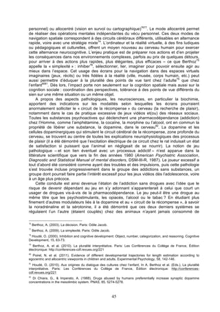 personnel) ou allocentré (vision en survol ou cartographique)7677. Le mode allocentré permet
de réaliser des opérations mentales indépendantes du vécu personnel. Ces deux modes de
navigation spatiale correspondent à des circuits cérébraux différents, utilisables en alternance
rapide, voire avec une stratégie mixte74. L’ordinateur et la réalité virtuelle, à des fins ludiques
ou pédagogiques et culturelles, offrent un moyen nouveau au cerveau humain pour exercer
cette alternance neurocognitive. L’enjeu pratique est de préparer nos actions et d’en projeter
les conséquences dans nos environnements complexes, parfois au prix de quelques détours,
pour arriver à des actions plus rapides, plus élégantes, plus efficaces – ce que Berthoz75
appelle la « simplexité » : inhiber78, sélectionner, lier, imaginer pour pouvoir ensuite agir au
mieux dans l’espace. Cet usage des écrans pour la navigation dans des espaces virtuels
imaginaires (jeux, récits) ou très fidèles à la réalité (ville, musée, corps humain, etc.) peut
aussi permettre d’éduquer à la pluralité des points de vue tant chez l’adulte79 que chez
l’enfant8081. Dès lors, l’impact porte non seulement sur la cognition spatiale mais aussi sur la
cognition sociale : coordination des perspectives, tolérance à des points de vue différents du
sien sur une même situation ou un même objet.
A propos des aspects pathologiques, les neurosciences, en particulier la biochimie,
apportent des indications sur les modalités selon lesquelles les écrans pourraient
anormalement solliciter le « circuit de la récompense » du cerveau (la recherche de plaisir),
notamment dans le cas de pratique excessive de jeux vidéos et(ou) des réseaux sociaux.
Toutes les substances psychoactives qui déclenchent une pharmacodépendance (addiction)
chez l’Homme, comme l’amphétamine, la cocaïne, la morphine ou l’alcool, ont en commun la
propriété de libérer une substance, la dopamine, dans le cerveau82. La dopamine et les
cellules dopaminergiques qui stimulent le circuit cérébral de la récompense, zone profonde du
cerveau, se trouvent au centre de toutes les explications neurophysiologiques des processus
de plaisir (il a été démontré que l’excitation électrique de ce circuit chez le rat induisait un état
de satisfaction si puissant que l’animal en négligeait de se nourrir). La notion de jeu
pathologique – et son lien éventuel avec un processus addictif – n’est apparue dans la
littérature scientifique que vers la fin des années 1980 (American Psychiatric Association,
Diagnostic and Statistical Manual of mental disorders, DSM-III-R, 1987). Le joueur excessif a
tout d’abord été considéré comme ayant des troubles et des impulsions, puis cette pathologie
s’est trouvée incluse progressivement dans le groupe des addictions sans substances, un
groupe dont pourrait faire partie l’intérêt excessif pour les jeux vidéos dès l’adolescence, voire
à un âge plus précoce.
Cette conduite est ainsi devenue l’étalon de l’addiction sans drogues avec l’idée que le
risque de devenir dépendant au jeu en s’y adonnant s’apparenterait à celui que court un
usager de drogues vis-à-vis de la pharmacodépendance. Le jeu peut-il être une drogue au
même titre que les psychostimulants, les opiacés, l’alcool ou le tabac ? En étudiant plus
finement d’autres modulateurs liés à la dopamine et au « circuit de la récompense », à savoir
la noradrénaline et la sérotonine, il a été démontré que ces deux derniers systèmes se
régulaient l’un l’autre (étaient couplés) chez des animaux n’ayant jamais consommé de
76

Berthoz, A. (2003). La décision. Paris: Odile Jacob.

77

Berthoz, A. (2009). La simplexité. Paris: Odile Jacob.

78

Houdé, O. (2000). Inhibition and cognitive development: Object, number, categorization, and reasoning. Cognitive
Development, 15, 63-73.
79

Berthoz, A. et al. (2010). La pluralité interprétative. Paris: Les Conférences du Collège de France, Édition
électronique: http://conferences-cdf.revues.org/221
80

Poirel, N. et al. (2011). Evidence of different developmental trajectories for length estimation according to
egocentric and allocentric viewpoints in children and adults. Experimental Psychology, 58, 142-146.
81

Houdé, O. (2010). Aux origines du dialogue des cultures chez l’enfant. In A. Berthoz et al. (Eds.), La pluralité
interprétative. Paris: Les Conférences du Collège de France, Édition électronique: http://conferencescdf.revues.org/221
82

Di Chiara, G., & Imperato, A. (1988). Drugs abused by humans preferentially increase synaptic dopamine
concentrations in the mesolimbic system. PNAS, 85, 5274-5278.

45

 