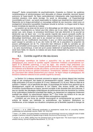drogues83. Après consommation de psychostimulants, d’opiacés ou d’alcool, les systèmes
noradrénergique et sérotoninergique sont découplés et chaque ensemble neuronal devient
autonome et hyper-réactif. De façon particulièrement intéressante cette hyperréactivité se
maintient plusieurs mois après sevrage. Ce serait ce découplage – et l’hyperréactivité
incontrôlable qu’il induit – qui serait responsable du malaise que ressentent les toxicomanes84.
Reprendre de la drogue permettrait un recouplage artificiel de ces neurones, créant ainsi un
soulagement temporaire susceptible d’expliquer ensuite la rechute. La drogue serait la façon
la plus immédiate de répondre au malaise.
La question qui se pose est de savoir si le découplage qui est obtenu avec la cocaïne, la
morphine, l’amphétamine ou l’alcool peut être obtenu par le jeu vidéo. Deux éléments font
penser que, sans drogue, ce processus biochimique n’est pas démontré et ne pourrait se
déclencher que de façon rare : i) la très grande majorité des joueurs excessifs souffre de
pathologies associées, alcoolo-dépendance, tabacco-dépendance, qui suffisent à expliquer le
découplage biochimique, alors que le jeu excessif sur écrans ne serait que le support et
l’expression de ces modifications neuronales; ii) pour un même pourcentage de personnes
ayant essayé le cannabis ou le jeu (de l’ordre de 50% de la population) la proportion de
joueurs pathologiques est de 1%, c’est-à-dire bien inférieure à celle du cannabis qui est
pourtant considéré comme ayant un faible potentiel addictif. Le « potentiel addictif du jeu vidéo
» au sens neurochimique, si tant est qu’on puisse réellement et spécifiquement le mesurer,
serait donc faible. En résumé, le malaise est sans doute indépendant du rapport aux écrans
en tant que tel.

6.2.

Contrôle cognitif et rôle des écrans

Résumé
La psychologie scientifique de l’enfant a aujourd’hui mis au point des procédures
pédagogiques pour exercer le contrôle cognitif, notamment l’inhibition d’automatismes surappris et la flexibilité (switching), à tous les âges : des enfants d’âge préscolaire aux
adolescents. De ce point de vue, l’impact positif et démontré de certains jeux vidéos d’action
sur l’attention et la flexibilité visuelle des enfants, comme des adultes, est un bon indicateur de
la façon dont les écrans en général (ordinateurs, Smartphones, tablettes numériques tactiles,
etc.) pourraient être utilisés positivement pour exercer, de façon ludique et pédagogique, les
fonctions d’attention sélective et de contrôle cognitif du cerveau.
La Section 5.4 ci-dessus examinait comment le rapport aux écrans dépend des tranches
d’âge et, par conséquent, des stades du développement cognitif : bébés (0-2 ans), enfants
d’âge préscolaire (2-6 ans) et scolaire (6-12 ans), adolescents (12-18 ans). Mais au-delà de la
question « linéaire » de la spécificité des âges, la psychologie de l’enfant nous apprend que le
développement cognitif est dynamique et non linéaire. Des échecs tardifs, par défaut
d’inhibition d’automatismes sur-appris, peuvent succéder à des réussites bien plus précoces. Il
peut en résulter des décalages systématiques de performances dans les domaines du nombre
et de l’arithmétique (traitement quantitatif des objets), du classement en catégories (traitement
qualitatif des objets), du raisonnement logique, etc.85. Pour éviter ces échecs et au cas par
cas, il faut apprendre à l’enfant à inhiber certains automatismes cognitifs.
L'inhibition est une forme de contrôle neurocognitif et comportemental qui permet aux
enfants de résister aux habitudes ou automatismes, aux tentations, distractions ou
interférences, et de s'adapter aux situations complexes par la flexibilité (capacité à changer de

83

Salomon, L. et al. (2006). Behavioral sensitization to amphetamine results from an uncoupling between
noradrenergic and serotonergic neurons. PNAS, 103, 7476-7581.
84

Tassin, J.-P. (2008). Uncoupling between noradrenergic and serotonergic neurons as a molecular basis of stable
changes in behaviour induced by repeated drugs of abuse. Biochemical Pharmacology, 75, 85-87.
85

Houdé, O. et al. (2000). Shifting from the perceptual brain to the logical brain: The neural impact of cognitive
inhibition training. Journal of Cognitive Neuroscience, 12, 721-728.

46

 