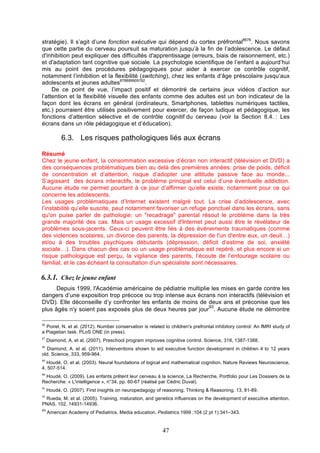 stratégie). Il s’agit d’une fonction exécutive qui dépend du cortex préfrontal8676. Nous savons
que cette partie du cerveau poursuit sa maturation jusqu’à la fin de l’adolescence. Le défaut
d'inhibition peut expliquer des difficultés d'apprentissage (erreurs, biais de raisonnement, etc.)
et d'adaptation tant cognitive que sociale. La psychologie scientifique de l’enfant a aujourd’hui
mis au point des procédures pédagogiques pour aider à exercer ce contrôle cognitif,
notamment l’inhibition et la flexibilité (switching), chez les enfants d’âge préscolaire jusqu’aux
adolescents et jeunes adultes878889909192.
De ce point de vue, l’impact positif et démontré de certains jeux vidéos d’action sur
l’attention et la flexibilité visuelle des enfants comme des adultes est un bon indicateur de la
façon dont les écrans en général (ordinateurs, Smartphones, tablettes numériques tactiles,
etc.) pourraient être utilisés positivement pour exercer, de façon ludique et pédagogique, les
fonctions d’attention sélective et de contrôle cognitif du cerveau (voir la Section 8.4. : Les
écrans dans un rôle pédagogique et d’éducation).

6.3. Les risques pathologiques liés aux écrans
Résumé
Chez le jeune enfant, la consommation excessive d’écran non interactif (télévision et DVD) a
des conséquences problématiques bien au delà des premières années: prise de poids, déficit
de concentration et d’attention, risque d’adopter une attitude passive face au monde...
S’agissant des écrans interactifs, le problème principal est celui d’une éventuelle addiction.
Aucune étude ne permet pourtant à ce jour d’affirmer qu’elle existe, notamment pour ce qui
concerne les adolescents.
Les usages problématiques d’Internet existent malgré tout. La crise d’adolescence, avec
l’instabilité qu’elle suscite, peut notamment favoriser un refuge ponctuel dans les écrans, sans
qu'on puise parler de pathologie: un "recadrage" parental résout le problème dans la très
grande majorité des cas. Mais un usage excessif d'Internet peut aussi être le révélateur de
problèmes sous-jacents. Ceux-ci peuvent être liés à des événements traumatiques (comme
des violences scolaires, un divorce des parents, la dépression de l'un d'entre eux, un deuil…)
et/ou à des troubles psychiques débutants (dépression, déficit d’estime de soi, anxiété
sociale…). Dans chacun des cas où un usage problématique est repéré, et plus encore si un
risque pathologique est perçu, la vigilance des parents, l’écoute de l’entourage scolaire ou
familial, et le cas échéant la consultation d’un spécialiste sont nécessaires.

6.3.1. Chez le jeune enfant
Depuis 1999, l'Académie américaine de pédiatrie multiplie les mises en garde contre les
dangers d’une exposition trop précoce ou trop intense aux écrans non interactifs (télévision et
DVD). Elle déconseille d’y confronter les enfants de moins de deux ans et préconise que les
93
plus âgés n'y soient pas exposés plus de deux heures par jour . Aucune étude ne démontre
86

Poirel, N. et al. (2012). Number conservation is related to children's prefrontal inhibitory control: An fMRI study of
a Piagetian task. PLoS ONE (in press).
87

Diamond, A. et al. (2007). Preschool program improves cognitive control. Science, 318, 1387-1388.

88

Diamond, A. et al. (2011). Interventions shown to aid executive function development in children 4 to 12 years
old. Science, 333, 959-964.
89

Houdé, O. et al. (2003). Neural foundations of logical and mathematical cognition. Nature Reviews Neuroscience,
4, 507-514.
90

Houdé, O. (2009). Les enfants prêtent leur cerveau à la science, La Recherche, Portfolio pour Les Dossiers de la
Recherche: « L'intelligence », n°34, pp. 60-67 (réalisé par Cédric Duval).
91

Houdé, O. (2007). First insights on neuropedagogy of reasoning. Thinking & Reasoning, 13, 81-89.

92

Rueda, M. et al. (2005). Training, maturation, and genetics influences on the development of executive attention.
PNAS, 102, 14931-14936.
93

American Academy of Pediatrics. Media education. Pediatrics.1999 ;104 (2 pt 1):341–343.

47

 