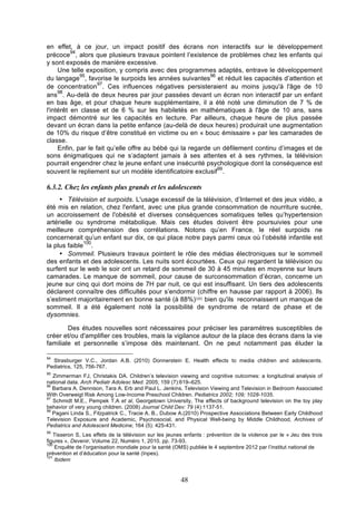 en effet, à ce jour, un impact positif des écrans non interactifs sur le développement
94
précoce , alors que plusieurs travaux pointent l’existence de problèmes chez les enfants qui
y sont exposés de manière excessive.
Une telle exposition, y compris avec des programmes adaptés, entrave le développement
95
96
du langage , favorise le surpoids les années suivantes et réduit les capacités d’attention et
97
de concentration . Ces influences négatives persisteraient au moins jusqu'à l'âge de 10
98
ans . Au-delà de deux heures par jour passées devant un écran non interactif par un enfant
en bas âge, et pour chaque heure supplémentaire, il a été noté une diminution de 7 % de
l'intérêt en classe et de 6 % sur les habiletés en mathématiques à l'âge de 10 ans, sans
impact démontré sur les capacités en lecture. Par ailleurs, chaque heure de plus passée
devant un écran dans la petite enfance (au-delà de deux heures) produirait une augmentation
de 10% du risque d’être constitué en victime ou en « bouc émissaire » par les camarades de
classe.
Enfin, par le fait qu’elle offre au bébé qui la regarde un défilement continu d’images et de
sons énigmatiques qui ne s’adaptent jamais à ses attentes et à ses rythmes, la télévision
pourrait engendrer chez le jeune enfant une insécurité psychologique dont la conséquence est
99
souvent le repliement sur un modèle identificatoire exclusif .

6.3.2. Chez les enfants plus grands et les adolescents
• Télévision et surpoids. L'usage excessif de la télévision, d’Internet et des jeux vidéo, a
été mis en relation, chez l'enfant, avec une plus grande consommation de nourriture sucrée,
un accroissement de l'obésité et diverses conséquences somatiques telles qu’hypertension
artérielle ou syndrome métabolique. Mais ces études doivent être poursuivies pour une
meilleure compréhension des corrélations. Notons qu’en France, le réel surpoids ne
concernerait qu’un enfant sur dix, ce qui place notre pays parmi ceux où l’obésité infantile est
100
la plus faible .
• Sommeil. Plusieurs travaux pointent le rôle des médias électroniques sur le sommeil
des enfants et des adolescents. Les nuits sont écourtées. Ceux qui regardent la télévision ou
surfent sur le web le soir ont un retard de sommeil de 30 à 45 minutes en moyenne sur leurs
camarades. Le manque de sommeil, pour cause de surconsommation d’écran, concerne un
jeune sur cinq qui dort moins de 7H par nuit, ce qui est insuffisant. Un tiers des adolescents
déclarent connaître des difficultés pour s’endormir (chiffre en hausse par rapport à 2006). Ils
s’estiment majoritairement en bonne santé (à 88%)101 bien qu'ils reconnaissent un manque de
sommeil. Il a été également noté la possibilité de syndrome de retard de phase et de
dysomnies.
Des études nouvelles sont nécessaires pour préciser les paramètres susceptibles de
créer et/ou d'amplifier ces troubles, mais la vigilance autour de la place des écrans dans la vie
familiale et personnelle s’impose dès maintenant. On ne peut notamment pas éluder la
94

Strasburger V.C., Jordan A.B. (2010) Donnerstein E. Health effects to media children and adolescents.
Pediatrics, 125, 756-767.
95

Zimmerman FJ, Christakis DA. Children’s television viewing and cognitive outcomes: a longitudinal analysis of
national data. Arch Pediatr Adolesc Med. 2005; 159 (7):619–625.
96
Barbara A. Dennison, Tara A. Erb and Paul L. Jenkins. Television Viewing and Television in Bedroom Associated
With Overweigt Risk Among Low-Income Preschool Children. Pediatrics 2002; 109; 1028-1035.
97
Schmidt M.E., Pempek T.A et al, Georgetown University, The effects of background television on the toy play
behavior of very young children. (2008) Journal Child Dev: 79 (4):1137-51.
98
Pagani Linda S., Fitzpatrick C., Tracie A. B., Dubow A.(2010) Prospective Associations Between Early Childhood
Television Exposure and Academic, Psychosocial, and Physical Well-being by Middle Childhood, Archives of
Pediatrics and Adolescent Medicine; 164 (5): 425-431.
99

Tisseron S, Les effets de la télévision sur les jeunes enfants : prévention de la violence par le « Jeu des trois
figures », Devenir, Volume 22, Numéro 1, 2010, pp. 73-93.
100
Enquête de l’organisation mondiale pour la santé (OMS) publiée le 4 septembre 2012 par l’institut national de
prévention et d’éducation pour la santé (Inpes).
101
Ibidem

48

 