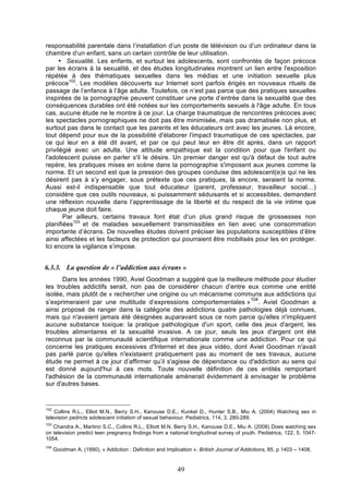 responsabilité parentale dans l’installation d’un poste de télévision ou d’un ordinateur dans la
chambre d’un enfant, sans un certain contrôle de leur utilisation.
• Sexualité. Les enfants, et surtout les adolescents, sont confrontés de façon précoce
par les écrans à la sexualité, et des études longitudinales montrent un lien entre l'exposition
répétée à des thématiques sexuelles dans les médias et une initiation sexuelle plus
précoce102. Les modèles découverts sur Internet sont parfois érigés en nouveaux rituels de
passage de l’enfance à l’âge adulte. Toutefois, ce n’est pas parce que des pratiques sexuelles
inspirées de la pornographie peuvent constituer une porte d’entrée dans la sexualité que des
conséquences durables ont été notées sur les comportements sexuels à l'âge adulte. En tous
cas, aucune étude ne le montre à ce jour. La charge traumatique de rencontres précoces avec
les spectacles pornographiques ne doit pas être minimisée, mais pas dramatisée non plus, et
surtout pas dans le contact que les parents et les éducateurs ont avec les jeunes. Là encore,
tout dépend pour eux de la possibilité d'élaborer l'impact traumatique de ces spectacles, par
ce qui leur en a été dit avant, et par ce qui peut leur en être dit après, dans un rapport
privilégié avec un adulte. Une attitude empathique est la condition pour que l'enfant ou
l'adolescent puisse en parler s'il le désire. Un premier danger est qu'à défaut de tout autre
repère, les pratiques mises en scène dans la pornographie s'imposent aux jeunes comme la
norme. Et un second est que la pression des groupes conduise des adolescent(e)s qui ne les
désirent pas à s’y engager, sous prétexte que ces pratiques, là encore, seraient la norme.
Aussi est-il indispensable que tout éducateur (parent, professeur, travailleur social…)
considère que ces outils nouveaux, si puissamment séduisants et si accessibles, demandent
une réflexion nouvelle dans l’apprentissage de la liberté et du respect de la vie intime que
chaque jeune doit faire.
Par ailleurs, certains travaux font état d’un plus grand risque de grossesses non
planifiées103 et de maladies sexuellement transmissibles en lien avec une consommation
importante d’écrans. De nouvelles études doivent préciser les populations susceptibles d’être
ainsi affectées et les facteurs de protection qui pourraient être mobilisés pour les en protéger.
Ici encore la vigilance s’impose.

6.3.3. La question de « l’addiction aux écrans »
Dans les années 1990, Aviel Goodman a suggéré que la meilleure méthode pour étudier
les troubles addictifs serait, non pas de considérer chacun d’entre eux comme une entité
isolée, mais plutôt de « rechercher une origine ou un mécanisme communs aux addictions qui
104
s’exprimeraient par une multitude d’expressions comportementales » . Aviel Goodman a
ainsi proposé de ranger dans la catégorie des addictions quatre pathologies déjà connues,
mais qui n'avaient jamais été désignées auparavant sous ce nom parce qu'elles n'impliquent
aucune substance toxique: la pratique pathologique d'un sport, celle des jeux d'argent, les
troubles alimentaires et la sexualité invasive. A ce jour, seuls les jeux d'argent ont été
reconnus par la communauté scientifique internationale comme une addiction. Pour ce qui
concerne les pratiques excessives d'Internet et des jeux vidéo, dont Aviel Goodman n'avait
pas parlé parce qu'elles n'existaient pratiquement pas au moment de ses travaux, aucune
étude ne permet à ce jour d’affirmer qu’il s'agisse de dépendance ou d'addiction au sens qui
est donné aujourd'hui à ces mots. Toute nouvelle définition de ces entités remportant
l'adhésion de la communauté internationale amènerait évidemment à envisager le problème
sur d'autres bases.

102

Collins R.L., Elliot M.N., Berry S.H., Kanouse D.E., Kunkel D., Hunter S.B., Miu A. (2004) Watching sex in
television pedricts adolescent initiation of sexual behaviour. Pediatrics, 114, 3, 280-289.
103

Chandra A., Martino S.C., Collins R.L., Elliott M.N. Berry S.H., Kanouse D.E., Miu A. (2008) Does watching sex
on television predict teen pregnancy findings from a national longitudinal survey of youth. Pediatrics, 122, 5, 10471054.
104

Goodman A. (1990), « Addiction : Definition and Implication ». British Journal of Addictions, 85, p 1403 – 1408.

49

 