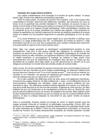 Typologie des usages faisant problème
Les usages problématiques sont envisagés à la lumière de quatre critères : le temps
passé, l’âge, le sexe et les affections psychiatriques associées.
Selon le temps passé. Ce temps est souvent très important, mais il doit toujours être
contextualisé en fonction notamment des différences culturelles, des évolutions au cours du
temps et de la spécificité des activités réalisées105. Par exemple, les joueurs de jeux en
réseau comme World of Warcraft peuvent passer en moyenne 25 heures par semaine sur leur
jeu sans pour autant qu’il s’agisse d’usage pathologique. Cette caractéristique s’explique par
la complexité du jeu et le temps nécessaire pour réaliser ses objectifs. C’est seulement en
croisant la signification de l’activité (notamment en termes de bénéfices possibles) et le temps
passé à la réaliser qu’il est possible d’approcher le caractère pathologique ou non de celuici106.
Il n’y aurait finalement qu’un seul impact négatif qu’on peut identifier et attribuer avec
certitude à un usage problématique des TIC : la perturbation de l’emploi du temps107. Cette
perturbation pourrait ou non avoir des conséquences dans certains contextes liés notamment
à la personnalité du sujet et à son environnement social.
Selon l’âge. Les usages excessifs se développent considérablement pendant la crise
d’adolescence, mais pour la très grosse majorité des utilisateurs, ils constituent un état
transitoire qui prend fin avec celle-ci. A cet âge, l’impossibilité physiologique de contrôler les
impulsions donne en effet volontiers une apparence addictive à des comportements qui sont
en réalité transitoires et accompagnent le passage de l’enfance à l’âge adulte. C'est
particulièrement vrai pour les adolescents qui s’engagent dans des jeux en réseau qui leur
permettent de se projeter dans l’âge adulte, et qui les abandonnent au moment où ils sont
obligés de commencer à s’investir dans des activités adultes de manière réelle.
Selon le sexe. Sur le plan quantitatif, les garçons sont les plus gros consommateurs de jeux et
d’Internet et les plus menacés par leurs usages problématiques. Ils disposent d’ailleurs plus
108
souvent dans leur chambre d’une TV ou d’une console de jeux . Que ce soit sur Internet, sur
consoles ou sur ordinateur, les garçons ont également une longueur d’avance sur les filles
109
dans les pratiques des jeux sur écran (87% contre 57%) .
Sur le plan qualitatif, les différences entre les deux sexes sont également importantes.
Concernant les usages d'Internet, les filles préfèrent les « chats » et les différentes formes de
communications médiatisées par ordinateur, tandis que les garçons préfèrent les jeux
interactifs en ligne. Ces différences semblent toutefois appelées à se réduire: aux Etats-Unis,
plus de la moitié des joueurs On line sont des joueuses. S'agissant du choix des jeux, les filles
préfèrent les jeux de construction et de management comme les Sims ou Second life, alors
que les garçons préfèrent les jeux de combat, de stratégie et les courses. Elles préfèrent aussi
les jeux occasionnels (casual games) aux jeux en réseau qui sont au contraire préférés par les
garçons, et dans la pratique desquels se rencontrent le plus grand nombre de joueurs
pathologiques.
Selon la comorbidité. Plusieurs études ont essayé de cerner le rapport existant entre les
usages excessifs d’Internet et l’existence de pathologies sous-jacentes. Environ 86% des
personnes qui développent des usages excessifs présenteraient une pathologie faisant partie
de celles recensées par le DMS-IV. Parmi les plus fréquemment rencontrées, on trouve les
troubles de l’humeur, les troubles obsessionnels compulsifs, les troubles bipolaires, l’anxiété
105

Chou C., Hsiao M.C. (2000), « Internet addiction, usage, gratification, and pleasure experience: the Taiwan
college studens’ case », Computers & Education, 35, p. 65-80.
106
Ibidem.
107

Chou C., Condron L, Belland, J.C. (2005), “A Review of the Research on Internet Addiction”, Educational
Psychology Review, vol. 17 n°4 p.363-388.
108
CRIOC, juin 2008, « Les jeunes et Internet ».
109
Ibidem

50

 