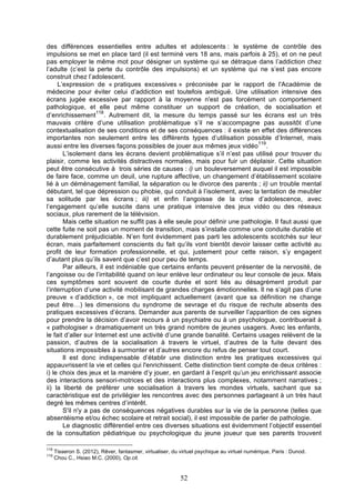 des différences essentielles entre adultes et adolescents : le système de contrôle des
impulsions se met en place tard (il est terminé vers 18 ans, mais parfois à 25), et on ne peut
pas employer le même mot pour désigner un système qui se détraque dans l’addiction chez
l’adulte (c’est la perte du contrôle des impulsions) et un système qui ne s’est pas encore
construit chez l’adolescent.
L’expression de « pratiques excessives » préconisée par le rapport de l'Académie de
médecine pour éviter celui d’addiction est toutefois ambiguë. Une utilisation intensive des
écrans jugée excessive par rapport à la moyenne n'est pas forcément un comportement
pathologique, et elle peut même constituer un support de création, de socialisation et
118
d’enrichissement . Autrement dit, la mesure du temps passé sur les écrans est un très
mauvais critère d’une utilisation problématique s’il ne s’accompagne pas aussitôt d’une
contextualisation de ses conditions et de ses conséquences : il existe en effet des différences
importantes non seulement entre les différents types d’utilisation possible d’Internet, mais
119
aussi entre les diverses façons possibles de jouer aux mêmes jeux vidéo .
L’isolement dans les écrans devient problématique s’il n’est pas utilisé pour trouver du
plaisir, comme les activités distractives normales, mais pour fuir un déplaisir. Cette situation
peut être consécutive à trois séries de causes : i) un bouleversement auquel il est impossible
de faire face, comme un deuil, une rupture affective, un changement d’établissement scolaire
lié à un déménagement familial, la séparation ou le divorce des parents ; ii) un trouble mental
débutant, tel que dépression ou phobie, qui conduit à l’isolement, avec la tentation de meubler
sa solitude par les écrans ; iii) et enfin l’angoisse de la crise d’adolescence, avec
l’engagement qu’elle suscite dans une pratique intensive des jeux vidéo ou des réseaux
sociaux, plus rarement de la télévision.
Mais cette situation ne suffit pas à elle seule pour définir une pathologie. Il faut aussi que
cette fuite ne soit pas un moment de transition, mais s’installe comme une conduite durable et
durablement préjudiciable. N’en font évidemment pas parti les adolescents scotchés sur leur
écran, mais parfaitement conscients du fait qu’ils vont bientôt devoir laisser cette activité au
profit de leur formation professionnelle, et qui, justement pour cette raison, s’y engagent
d’autant plus qu’ils savent que c’est pour peu de temps.
Par ailleurs, il est indéniable que certains enfants peuvent présenter de la nervosité, de
l’angoisse ou de l’irritabilité quand on leur enlève leur ordinateur ou leur console de jeux. Mais
ces symptômes sont souvent de courte durée et sont liés au désagrément produit par
l’interruption d’une activité mobilisant de grandes charges émotionnelles. Il ne s’agit pas d’une
preuve « d’addiction », ce mot impliquant actuellement (avant que sa définition ne change
peut être…) les dimensions du syndrome de sevrage et du risque de rechute absents des
pratiques excessives d’écrans. Demander aux parents de surveiller l’apparition de ces signes
pour prendre la décision d’avoir recours à un psychiatre ou à un psychologue, contribuerait à
« pathologiser » dramatiquement un très grand nombre de jeunes usagers. Avec les enfants,
le fait d’aller sur Internet est une activité d’une grande banalité. Certains usages relèvent de la
passion, d’autres de la socialisation à travers le virtuel, d’autres de la fuite devant des
situations impossibles à surmonter et d’autres encore du refus de penser tout court.
Il est donc indispensable d’établir une distinction entre les pratiques excessives qui
appauvrissent la vie et celles qui l'enrichissent. Cette distinction tient compte de deux critères :
i) le choix des jeux et la manière d’y jouer, en gardant à l’esprit qu’un jeu enrichissant associe
des interactions sensori-motrices et des interactions plus complexes, notamment narratives ;
ii) la liberté de préférer une socialisation à travers les mondes virtuels, sachant que sa
caractéristique est de privilégier les rencontres avec des personnes partageant à un très haut
degré les mêmes centres d’intérêt.
S'il n'y a pas de conséquences négatives durables sur la vie de la personne (telles que
absentéisme et/ou échec scolaire et retrait social), il est impossible de parler de pathologie.
Le diagnostic différentiel entre ces diverses situations est évidemment l’objectif essentiel
de la consultation pédiatrique ou psychologique du jeune joueur que ses parents trouvent
118
119

Tisseron S. (2012), Rêver, fantasmer, virtualiser, du virtuel psychique au virtuel numérique, Paris : Dunod.
Chou C., Hsiao M.C. (2000), Op.cit.

52

 