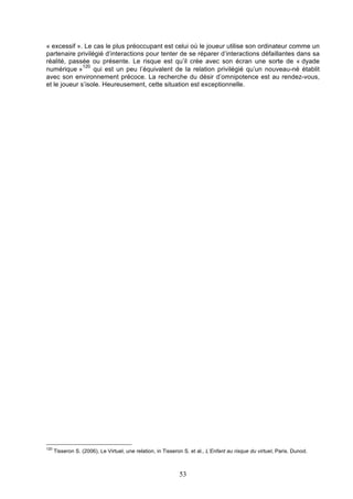 « excessif ». Le cas le plus préoccupant est celui où le joueur utilise son ordinateur comme un
partenaire privilégié d’interactions pour tenter de se réparer d’interactions défaillantes dans sa
réalité, passée ou présente. Le risque est qu’il crée avec son écran une sorte de « dyade
120
numérique »
qui est un peu l’équivalent de la relation privilégié qu’un nouveau-né établit
avec son environnement précoce. La recherche du désir d’omnipotence est au rendez-vous,
et le joueur s’isole. Heureusement, cette situation est exceptionnelle.

120

Tisseron S. (2006), Le Virtuel, une relation, in Tisseron S. et al., L’Enfant au risque du virtuel, Paris. Dunod.

53

 